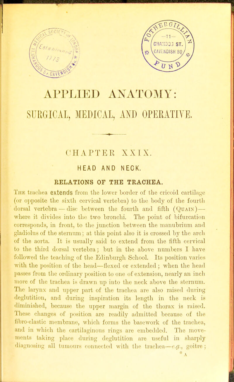 APPLIED ANATOMY: SURGICAL, MEDICAL, AND OPEMTIYE. (CHAPTER XXIX. HEAD AND NECK. RELATIONS OF THE TRACHEA. The tracliea extends from the lower border of the cricoid cartilage (or opjDosite the sixth cervical vertebra) to the body of the fourth dorsal vertebra — disc between the fourth and fifth (Quain)—• where it divides into the. two bronclii. The point of bifurcation corresponds, in front, to the jimction between the manubrium and gladiolus of the sternum ; at this point also it is crossed by the arch of the aorta. It is usually said to extend from the fifth cervical to the third dorsal vertebra; but in the above numbers I have followed the teaching of the Edinburgh School. Its position varies with the position of the head—fiexed or extended; when the head {lasses from the ordinary position to one of extension, nearly an incli moi'e of the trachea is drawn up into the neck above the sternum. The larynx and upper part of the; trachea ai'c also raised iluring deglutition, and during inspiration its length in the neck is diminished, because the upper margin of tlie thorax is raised. These changes of position are rciadily admitted because of the fibro-elastic membrane, which forms tlie basework of the trachea, ami in which the cartilaginous rings are embedded. The move- mcnts taking place during deglutition are useful in sharply diagnosing all tumours connected with the trachea—e.fj., goitre ;