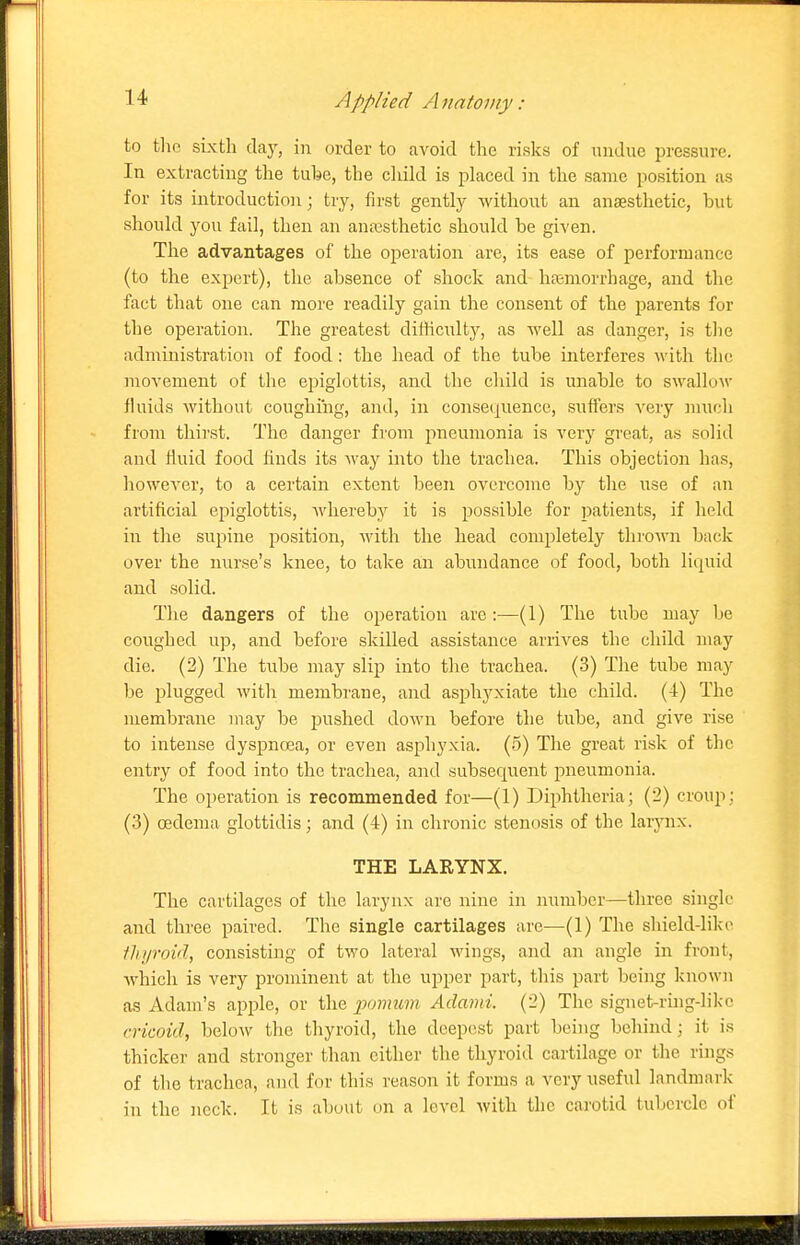 to tlic sixth clay, in order to avoid the risks of undue pressure. In extracting the tuhe, the child is placed in the same position as for its introduction; try, first gently without an anaesthetic, but should you fail, then an anassthetic should be given. The advantages of the operation are, its ease of performance (to the expert), the absence of shock and htemorrhage, and tlie fact that one can more readily gain the consent of the parents for the operation. The greatest difficulty, as well as danger, i.s tlie administration of food: the head of the tube interferes Avith the movement of the epiglottis, and the child is unable to swallow fluids without coughing, and, in consequence, suffers very much from thirst. The danger from pneumonia is very great, a.s solid and fluid food finds its M'ay into the trachea. This objection has, however, to a certain extent been overcome by the use of an artificial epiglottis, Avhereby it is possible for patients, if held in the supine position, with the head completely thi'own back over the nurse's knee, to take an abundance of food, both liquid and solid. The dangers of the operation are :—(1) The tube may be coughed up, and before skilled assistance arrives the child may die. (2) The tube may slip into the trachea. (3) The tube may be plugged with membrane, and asphyxiate the child. (4) The membrane may be pushed do\vn before the tube, and give rise to intense dyspnoea, or even asphyxia. (5) The great risk of the entry of food into the trachea, and subsequent pneumonia. The operation is recommended for—(1) Diphtheria; (2) croup; (3) oedema glottidis; and (4) in chronic stenosis of the larj-nx. THE LARYNX. The cartilages of the larynx are nine in number—three single and three paired. The single cartilages are—(1) The shield-like iltyroid, consisting of two lateral wings, and an angle in front, Avhich is very prominent at the upper part, this part being known as Adam's apple, or the ponmm Adami. (2) The signet-rhig-like cricoid, below the thyroid, the deepest part being behind; it is thicker and stronger than either the thyroid cartilage or the rings of the trachea, and for this reason it forms a very useful landmark in the neck. It is about on a level with the carotid tubercle of