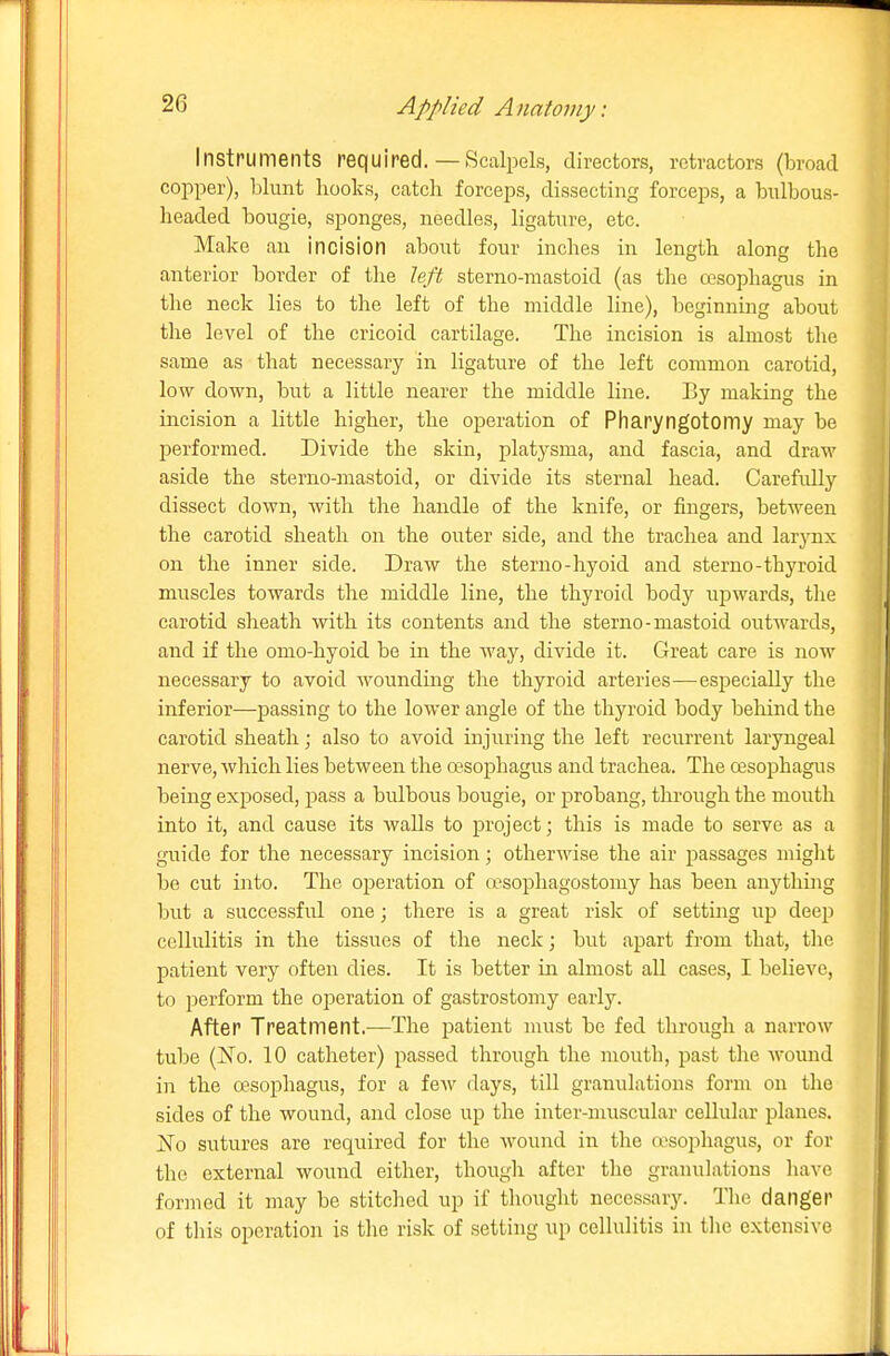 Instruments required.— Scalpels, directors, retractors (broad copper), blunt hooks, catch forceps, dissecting forceps, a biilbous- headed bougie, sponges, needles, ligature, etc. Make an incision about four inches in length along the anterior border of the left sterno-mastoid (as tlie cesophagus in the neck lies to the left of the middle line), beginning about the level of the cricoid cartilage. The incision is almost the same as that necessary in ligature of the left common carotid, low down, but a little nearer the middle line. By making the incision a little higher, the operation of Pliaryngotomy may be performed. Divide the skin, platysma, and fascia, and draw aside the sterno-mastoid, or divide its sternal head. CarefiUly dissect down, with the handle of the knife, or fingers, between the carotid sheath on the outer side, and the trachea and larynx on the inner side. Draw the sterno-hyoid and sterno-thyroid muscles towards the middle line, the thyroid body upwards, the carotid sheath with its contents and the sterno-mastoid outwards, and if the omo-hyoid be in the way, divide it. Great care is now necessary to avoid wounding the thyroid arteries—especially the inferior—passing to the lower angle of the thyroid body behind the carotid sheath; also to avoid injuring the left recurrent laryngeal nerve, which lies between the ojsophagus and trachea. The cesophagus being exposed, pass a bulbous bougie, or probang, through the mouth into it, and cause its walls to project; this is made to serve as a guide for the necessary incision; otherwise the air passages miglit be cut iiito. The operation of a'sophagostomy has been auythiiig but a successful one; there is a great risk of setting up deep cellulitis in the tissues of the neck; but apart from that, the patient very often dies. It is better in almost all cases, I believe, to perform the operation of gastrostomy early. After Treatment.—The patient must be fed through a narrow tube (No. 10 catheter) passed through the mouth, past the wound in the oesophagus, for a few days, till granulations form on the sides of the wound, and close up the inter-muscular cellular planes. No sutures are required for the wound in tlie n'sophagus, or for the external wound either, though after the granulations have formed it may be stitched up if thought necessary. The danger of this operation is the risk of setting up cellulitis in the extensive