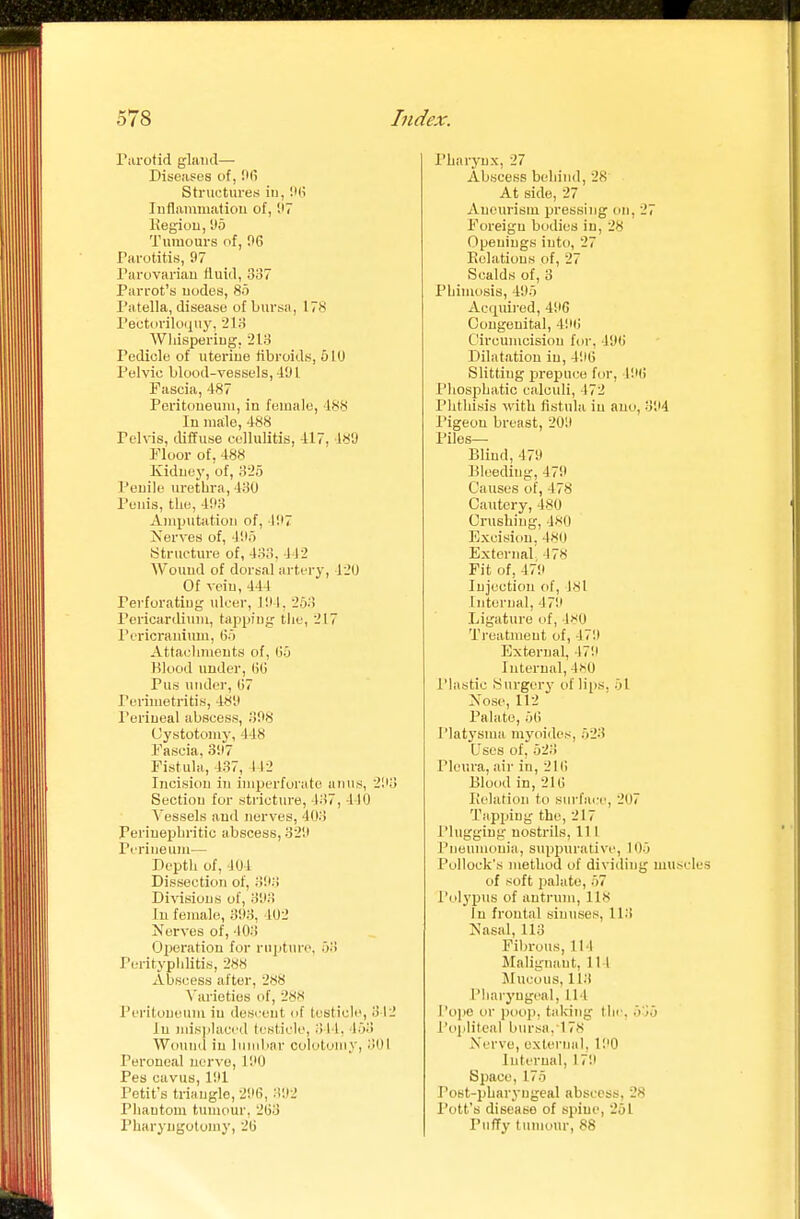 i'arotid gland— Diseasos of, IMi Structures in, 'M\ Inflaiuniatiou of, 'J7 Kegiou, 1(5 Tumours of, 06 Parotitis, 97 Parovarian fluid, 337 Parrot's nodes, 8o Patella, disease of bursa, 17S Pectorilo<iuy, ilo Wliispering, 213 Pedicle of uterine fibroids, 510 Pelvic blood-vessels,-191 Fascia, 487 Poritoueuni, in female, 188 In male, 488 Pel\ns, diffuse cellulitis, 417, 48U rioor of, 488 Kidney, of, 3-_'5 Penile urethra, 430 Penis, the, 493 Amijutation of, 197 Kerves of, 495 Structure of, 433, 442 Wound of dorsal artery, 120 Of vein, 444 Perforating ulcer, 194. 253 Pericardium, tapping the, 217 Pericranium, 65 Attachments of, 65 Blood under, 66 Pus under, 67 Perimetritis, 489 I'eriueal abscess, 398 Cystotomy, 448 Fascia, 397 Fistula, 137, 112 Incision in imperforate anus, 293 Section for stricture, 437, 410 A'essels and nerves, 403 Periuepbritic abscess, 329 Perineum— Depth of, 404 Dissection of, 393 Divisions of, 393 In female, 393, 402 Nerves of, 403 Operation for rniitnre. 53 Perityphlitis, 288 Abscess after, 288 A'arieties of, 28K Peritoneum in desi-ent of testicle, 342 In misplaced testicle, 314. 15-) Wound in liiinbnr cololomy, 301 Peroneal nerve, 190 Pes cavus, 1!>1 Petit's triangle, 296, 392 Phantom tumour, 263 Pharyngutomy, 26 Pharynx, 27 Abscess behind, 28 At side, 27 Aneurism pressing on, 27 Foreign bodies in, 28 Openings into, 27 Relations of, 27 Scalds of, 3 Phimosis, 495 Ac<piired, 49G Congenital, 496 Circumcision for, 496 Dilatation in, 496 Slitting prepuce for, 49(i I'hosphatic calculi, 472 I'htliisis with fistula in auo, 394 Pigeon breast, 209 Piles- Blind, 479 Bleeding, 479 Causes of, 478 Cautery, 480 Crushing, 480 Excision, 480 External 478 Fit of, 479 Injection of, J8l Internal, 479 Ligature of, 480 Treatment of, 479 External, 179 Internal, 4hO I'lastic Surgery of lii)S, 51 Nose, 112 Palate, 56 I'latj'sma myoidcs, 523 Uses of, 523 Pleura, air in, 216 Blood in, 216 Iielatioii to surface, 207 Tapping the, 217 Plugging nostrils, 111 Pneu)nonia, suppurative, 105 Pollock's method of diviiling muscles of soft palate, 57 Polypus of antrum, 118 In frontal sinuses, 113 Nasal, 113 Fibrous,114 Malignant, 111 JIucous, U.'t Pharyngeal, 114 I'ojie or poop, taking the. 535 l'o|jlileal bursa. 178 Nerve, external. 190 Internal, 179 Space, 175 Post-pharyugeal abscess, 28 Pott's disease of spine, 251 Puffy tumour, 88