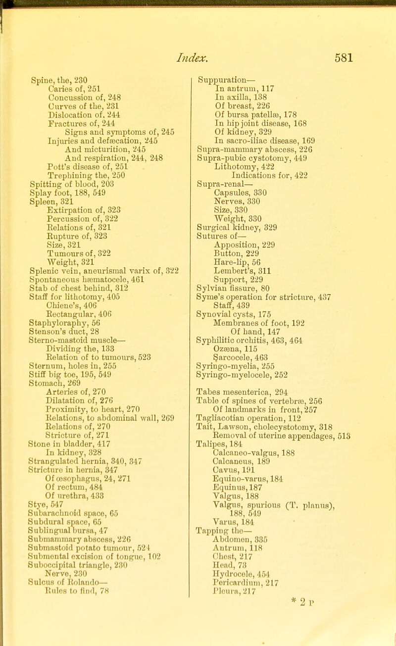 Spine, the, 230 Caries of, 251 Concussion of, 248 Curves of the, 231 Dislocation of, 244 Fractures of, 244 Signs and symptoms of, 245 lujm-ies and defsecation, 245 And micturition, 245 And respiration, 244, 248 Pott's disease of, 251 Trephining the, 250 Spitting of blood, 203 Splay foot, 188, 549 Spleen, 321 Extirpation of, 323 Percussion of, 322 Relations of, 321 Rupture of, 323 Size, 321 Tumours of, 322 Weight, 321 Splenic vein, aneurismal varix of, 322 Spontaneous hfematocele, 461 Stab of chest behind, 312 Staff for lithotomy, 405 Chiene's, 406 Rectangular, 406 Staphyloraphy, 66 Stenson's duct, 28 Sterno-mastoid muscle— Dividing the, 133 Relation of to tumours, 523 Sternum, holes in, 255 Stiff big toe, 195, 549 Stomach, 269 Arteries of, 270 Dilatation of, 276 Proximity, to heart, 270 Relations, to abdominal wall, 269 Relations of, 270 Strictiu'e of, 271 Stone in bladder, 417 In kidney, 328 Strangulated hernia, 340, 347 Stricture in hernia, 347 Of oesophagus, 24, 271 Of rectum, 484 Of urethra, 433 Stye, 547 Subarachnoid space, 65 Subdural space, 65 Sublingual bursa, 47 Submammary abscess, 226 Submastoid potato tumour, 521 Submental excision of tongue, 102 Suboccipital triangle, 230 Nerve, 230 Sulcus of Rolando— Rules to find, 78 Suppuration— In antrum, 117 In axilla, 138 Of breast, 226 Of bursa patellaj, 178 In hip joint disease, 168 Of kidney, 329 In sacro-iliac disease, 169 Supra-mammary abscess, 226 Supra-pubic cystotomy, 449 Lithotomy, 422 Indications for, 422 Supra-i'enal— Capsules, 330 Nerves, 330 Size, 330 Weight, 330 Siu'gical kidney, 329 Sutures of— Apposition, 229 Button, 229 Hare-lip, 56 Lembert's, 311 Support, 229 Sylvian fissure, 80 Syme's operation for stricture, 437 Staff, 439 Synovial cysts, 175 Membranes of foot, 192 Of hand,147 Syphilitic orchitis, 463, 464 Ozsena, 116 Sarcocele, 463 Syringo-myelia, 255 Syringo-myelocele, 252 Tabes mesenterica, 294 Table of spines of vertebras, 256 Of landmarks in front, 257 Tagliacotian oiDoration, 112 Tait, Lawson, cholecystotomy, 318 Removal of uterine appendages, 513 Talipes, 184 Calcaneo-valgus, 188 Calcaneus, 189 Cavus, 191 Equiuo-varus, 184 Equinus, 187 Valgus, 188 Valgiis, spurious (T. planus), 188, 549 Varus, 184 Tapping the— Abdomen, 335 Antrum, 118 Chost, 217 Head, 73 Hydrocele, 454 Pericardium, 217 rioura, 217 *2p