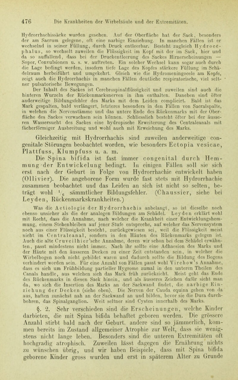 Hydrorrhachissäcke wurden gesehen. Auf der Oberfläche hat der Sack, besonders der am Sacrum gelegene, oft eine narbige Einziehung. In manchen Fällen ist er wechselnd in seiner Füllung, durch Druck entleerbar. Besteht zugleich Hydroce- phalus, so wechselt zuweilen die Flüssigkeit im Kopf mit der im Sack, hier und da so auffallend, dass bei der Druckentleerung dos Sackes Hirnerscheinungen — Sopor, Convulsionen u. s. w. auftreten. Ein solcher Wechsel kann sogar auch durch die Lage bedingt werden, insofern tiefe Lage des Kopfes stärkere Füllung im Schä- delraum herbeiführt und umgekehrt. Gleich wie die Hydromeningocele am Kopfe, zeigt auch die Hydrorrhachis in manchen Fällen deutliche respiratorische, viel selt- ner pulsatorische Bewegungen. Der Tnhalt des Sackes ist Cerebrospinalflüssigkeit und zuweilen sind auch diu hinteren Wurzeln der Rückenmarksnerven in ihm enthalten. Daneben sind öfter anderweitige Bildungsfehler des Marks mit dem Leiden complicirt. Bald ist das Mark gespalten, bald verlängert, letzteres besonders in den Fällen von Sacralspalle, in welchen die Nervenstämme und das untere Ende des Rückenmarks mit der Ober- fläche des Sackes verwachsen sein können. Schliesslich besteht öfter bei der äusse- ren Wassersucht des Sackes eine hydropische Erweiterung des Centralcanals mit fächerförmiger Ausbreitung und wohl auch mit Erweichung des Marks. Gleichzeitig mit Hydrorrhachis sind zuweilen anderweitige con- genitale. Störungen beobachtet worden, wie besonders Ectopia vesicae, Plattfuss, Klumpfuss u. a. m. Die Spina bifida ist fast immer congenital durch Hem- mung der Entwickelung bedingt. In einigen Fällen soll sie sich erst nach der Geburt in Folge von Hydrorrhachic entwickelt haben (Ol Ii vier). Die angeborene Form wurde fast stets mit Hydrorrhachie zusammen beobachtet und das Leiden an sich ist nicht so selten, be- trägt wohl ' 6 sämmtlicher Bildungsfehler. (Chaussier, siehe bei Leyden, Rückenmarkskrankheiten.) Was die Aetiologie der Hydrorrhachis anbelangt, so ist dieselbe noch ebenso unsicher als die der analogen Bildungen am Schädel. Leyden erklärt wohl mit Recht, dass die Annahme, nach welcher die Krankheit einer Entwicklungshem- mung, einem Stehenbleiben auf jener Stufe entspreche, auf welcher das Nervensystem noch aus einer Flüssigkeit besteht, zurückgewiesen sei, weil die Flüssigkeit meist nicht im Ccntralcanal, sondern in den Häuten des Rückenmarks gelegen ist. Auch die alte Cruveilhier'schc Annahme, deren wir schon bei dem Schädel erwähn- ten, passt mindestens nicht immer. Nach ihr sollte eine Adhaesion des Marks und der Häute mit den äusseren Decken zu einer Zeit entstanden sein, in welcher die Wirbelbogen noch nicht gebildet waren und dadurch sollte die Bildung des Bogens verhindert worden sein. Für eine Anzahl von Fällen passt wohl Virchow's Annahme, dass es sich um Frühbildung partieller Hygrome zumal in den unteren Theilen des Canals handle, aus welchen sich das Mark früh zurückzieht. Meist geht das Ende des Rückenmarks in diesen Sack hinein, und als äusseres Zeichen dafür sieht man da, wo sich die Insertion des Marks an der Sackwand findet, die narbige Ein- ziehung der Decken (siehe oben). Die Nerven der Cauda equina gehen von da aus, haften zunächst nah an der Sackwand an und bilden, bevor sie die Dura durch- bohren, das Spinalganglion. Weit seltner sind Cysten innerhalb des Marks. §. 2. Sehr verschieden sind die Erscheinungen, welche Kinder darbieten, die mit Spina bifida behaftet geboren werden. Die grössere Anzahl stirbt bald nach der Geburt, andere sind so jämmerlich, kom- men bereits im Zustand allgemeiner Atrophie zur Welt, dass sie wenig- stens nicht lange leben. Besonders sind die unteren Extremitäten oft hochgradig atrophisch. Zuweilen lässt dagegen die Ernährung nichts zu wünschen übrig, und wir haben Beispiele, dass mit Spina bifida geborene Kinder gross wurden und erst in späterem Alter zu Ii runde