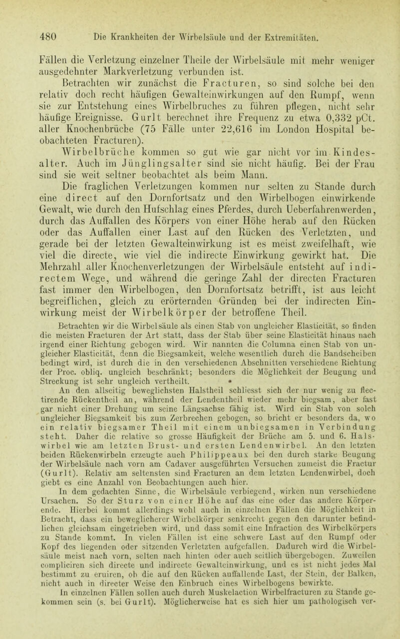 Fällen die Verletzung einzelner Theile der Wirbelsäule mit mehr weniger ausgedehnter Markverletzung verbunden ist. Betrachten wir zunächst die Fracturen, so sind solche bei den relativ doch recht häufigen Gewalteinwirkungen auf den Rumpf, wenn sie zur Entstehung eines Wirbelbruches zu führen pflegen, nicht sehr häufige Ereignisse. Gurlt berechnet ihre Frequenz zu etwa 0,332 pCt. aller Knochenbrüche (75 Fälle unter 22,616 im London Hospital be- obachteten Fracturen). Wirbelbrüche kommen so gut wie gar nicht vor im Kindes- alter. Auch im Jünglingsalter sind sie nicht häufig. Bei der Frau sind sie weit seltner beobachtet als beim Mann. Die fraglichen Verletzungen kommen nur selten zu Stande durch eine direct auf den Dornfortsatz und den Wirbelbogen einwirkende Gewalt, wie durch den Hufschlag eines Pferdes, durch Uebcrfahrenwerden, durch das Auffallen des Körpers von einer Höhe herab auf den Rücken oder das Auffällen einer Last auf den Rücken des Verletzten, und gerade bei der letzten Gewalteinwirkung ist es meist zweifelhaft, wie viel die directe, wie viel die indirecte Einwirkung gewirkt hat. Die Mehrzahl aller Knochenverletzungen der Wirbelsäule entsteht auf indi- rectem Wege, und während die geringe Zahl der dirccten Fracturen fast immer den Wirbelbogen, den Dornfortsatz betrifft, ist aus leicht begreiflichen, gleich zu erörternden Gründen bei der indirecten Ein- wirkung meist der Wirbelkörpcr der betroffene Theil. Betrachten wir die Wirbelsäule als einen Stab von ungleicher Elasticität, so finden die meisten Fracturen der Art statt, dass der Stab über seine Elasticität hinaus nach irgend einer Richtung gebogen wird. Wir nannten die Columna einen Stab von un- gleicher Elasticität, denn die Biegsamkeit, welche wesentlich durch die Bandscheiben bedingt wird, ist durch die in den verschiedenen Abschnitten verschiedene Richtung der Proc. obliq. ungleich beschränkt; besonders die Möglichkeit der Beugung and Streckung ist sehr ungleich verthcilt. • An den allseitig beweglichsten Halstheil schlicsst sich der nur wenig zu flec- tirende Rückentheil an, während der Lendentheil wieder mehr biegsam, aber fast gar nicht einer Drehung um seine Längsachse fähig ist. Wird ein Stab von solch ungleicher Biegsamkeit bis zum Zerbrechen gebogen, so bricht er besonders da, wo ein relativ biegsamer Theil mit einem unbiegsamen in Verbindung steht. Daher die relative so grosse Häufigkeit der Brüche am 5. und 6. Hals- wirbel wie am letzten Brust- und ersten Lendenwirbel. An den letzten beiden Rückenwirbeln erzeugte auch Philippeaux bei den durch starke Beugung der Wirbelsäule nach vorn am Cadaver ausgeführten Versuchen zumeist die Fluctin (Gurlt). Relativ am seltensten sind Fracturen an dem letzten Lendenwirbel, doch giebt es eine Anzahl von Beobachtungen auch hier. In dem gedachten Sinne, die Wirbelsäule verbiegend, wirken nun verschiedene Ursachen. So der Sturz von einer Höhe auf das eine oder das andere Körper- ende. Hierbei kommt allerdings wohl auch in einzelnen Fällen die Möglichkeit in Betracht, dass ein beweglicherer Wirbelkörpcr senkrecht gegen den darunter befind- lichen gleichsam eingetrieben wird, und dass somit eine lnfraction des Wirbelkörpers zu Stande kommt. In vielen Fällen ist eine schwere Last auf den Rumpf oder Kopf des liegenden oder sitzenden Verletzten aufgefallen. Dadurch wird die Wirbel- säule meist nach vorn, selten nach hinten oder auch seitlich übergebogen. Zuweilen eoinpliciren sich directe und indirecte Gewalteinwirkung, und es ist nicht jedes Mal bestimmt zu eruiren, ob die auf den Rücken auffallende Last, der Stein, der Balken, nicht auch in directer Weise den Einbruch eines Wirbelbogens bewirkte. In einzelnen Fällen sollen auch durch Muskelaction Wirbelfracturen zu Stande ge- kommen sein (s. bei Gurlt). Möglicherweise hat es sich hier um pathologisch ver-