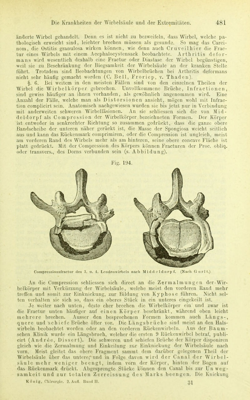 änderte Wirbel gehandelt. Denn es ist nicht zu bezweifeln, dass Wirbel, welche pa- thologisch erweicht sind, leichter brechen müssen als gesunde. So mag das Carci- nom, die Ostitis granulosa wirken können, wie denn auch Cruveilhier die Frac- tur eines Wirbels mit einem Acephalocystensack beobachtete. Arthritis defor- mans wird wesentlich deshalb eine Fractur oder Diastasc der Wirbel begünstigen, weil sie zu Beschränkung der Biegsamkeit der Wirbelsäule an der kranken Stelle führt. Trotzdem sind Beobachtungen von Wirbclbrüchen bei Arthritis deformans nicht sehr häufig gemacht worden (C. Bell, Froriep, v. Thaden). §. 6. Bei weitem in den meisten Fällen sind von den einzelnen Theilen der Wirbel die Wirbelkörper gebrochen. Unvollkommene Brüche, Infractionen, sind gewiss häufiger an ihnen vorhanden, als gewöhnlich angenommen wird. Eine Anzahl der Fälle, welche man als Distorsionen ansieht, mögen wohl mit Infrac- tion complicirt sein. Anatomisch nachgewiesen wurden sie bis jetzt nur in Verbindung mit anderweiten schweren Wirbelläsionen. An sie schlicssen sich die von Mid- deldorf als Compression der Wirbelkörper bezeichneten Formen. Der Körper ist entweder in senkrechter Richtung so zusammen gedrückt, dass die ganze obere Bandscheibe der unteren näher gerückt ist, die Masse der Spongiosa weicht seitlich aus und kann das Rückenmark comprimiren, oder die Compression ist ungleich, meist am vorderen Rand des Wirbels mehr als am hinteren, seine obere coneave Fläche ist platt gedrückt. Mit der Compression des Körpers können Fracturen der Proc, obliq. oder transvers., des Dorns verbunden sein (s. Abbildung). Fig. 194. An die Compression schlicssen sich direct an die Zermalmungen der-Wir- bclkörper mit Verkürzung der Wirbelsäule, welche meist den vorderen Rand mehr treffen und somit zur Einknickung, zur Bildung von Kyphose führen. Nicht sel- ten verhalten sie sich so, dass ein oberes Stück in ein unteres eingekeilt ist. Je weiter nach unten, desto eher brechen die Wirbelkörper ein und zwar ist die Fractur unten häufiger auf einen Körper beschränkt, während oben leicht mehrere brechen. Ausser den besprochenen Formen kommen auch Längs-, quere und sehiefe Brüche öfter vor. Die Längsbrüche sind meist an den Hals- wirbeln beobachtet worden oder an den vorderen Rückenwirbeln. Aus der Bauni- schen Klinik wurde ein Längsbruch, welcher die ersten 9 Rückenwirbel betraf, publi- cirt (Andree, Dissert). Die schweren und schiefen Brüche der Körper disponiren gleich wie die Zermalmung und Einteilung zur Einknickung der Wirbelsäule nach vorn. Meist gleitet das obere Fragment sammt dem darüber gelegenen Theil der Wirbelsäule über das untere,-und in Folge davon wird der Canal der Wirbel- säule mehr weniger beengt, indem vorn der Körper, hinten der Bogen auf das Rückenmark drückt. Abgesprengte Stücke können den Canal bis zur Unweg- samkeit und zur totalen Zerreissung des Marks beengen. Die Knickung KSnig, Chirurgie. 9.Aufl. Band II. 31