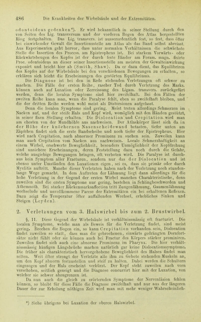 ndontoideus gedenken*). Er wird bekanntlich in seiner Stellung durch dun von Seiten des Lig. transversum und der vorderen Bogen des Atlas hergestellten Ring festgehalten. Das Lig. transvers. ist ausserordentlich fest, so fest, dass öfter bei einwirkender Gewalt die Insertionsstelle am Atlas als das Band selbst abreisst. Aus Experimenten geht hervor, dass unter normalen Verhältnissen die schwächste Stelle die Insertion des Process. am Epistropheus ist. Bei starkem Vorwärts- oder Rückwäitsbcugen des Kopfes ist der durch feste Bänder am Foram. magn. fixirte Proc. odontoideus an dieser seiner Insertionsstelle am meisten der Gewalteinwirkung exponirt und bricht hier ab (Smith, Shaw). Da er dazu dient, das Equilibrircn des Kopfes auf der Wirbelsäule bei den verschiedenen Bewegungen zu erhalten, so erklären sich leicht die Erscheinungen des gestörten Equilibriums. Die Diagnose ist bei den in Rede stehenden Verletzungen oft schwer zu machen. Die Fälle der ersten Reihe, rascher Tod durch Verletzung des Marks, können auch auf Luxation oder Zerreissung des Ligam. transvers. zurückgefürt werden, denn die localen Symptome sind hier zweifelhaft. Bei den Fällen der zweiten Reihe kann man, wenn die Paralyse fehlt, eben so zweifelhaft bleiben, und die der dritten Reihe werden wohl meist als Distorsionen aufgefasst. Denn die localen Symptome sind gering. Meist treten allerdings Schmerzen im Nacken auf, und der steife Hals und Kopf wird, womöglich mit den Händen gestiitzt, in seiner fixen Stellung erhalten. Die Dislocation und Crepitation. wird man am ehesten von der Mundhöhle aus nachweisen. Der Atlaskörper lässt sich da in der Höhe der knöchernen Nasenscheidewand betasten, tiefer unten am Zäpfchen findet sich die erste Bandscheibe und noch tiefer der Epistropheus. Hier wird nach Crepitation, nach abnormer Prominenz zu suchen sein. Zuweilen kann man auch Crepitation vom Nacken aus nachweisen. Locale Schmerzhaftigkcit an einem Wirbel, erschwerte Beweglichkeit, besonders Unmöglichkeit der Kopfdrehung sind unsichere Erscheinungen, deren Feststellung dazu noch durch die Gefahr, welche ausgiebige Bewegungen bringen, oft verboten wird. Die Paralyse ist durch- aus kein Symptom aller Fracturen, sondern nur das der Dislocation und ist ebenso unter Umständen den Luxationen eigen, sei es, dass sie primär oder durch Myelitis auftritt. Manche dieser Verletzten haben nach der Verletzung noch stunden- lange Wege gemacht. In dem Auftreten der Lähmung liegt dann allerdings für die hohe Verletzung in der Gegend der ersten Wirbel manches Charakteristische, denn zuweilen sind die ersten Symptome nur gering, bestehen in Schlingbeschwerden und Athemnoth. Bei starker Rückenmarksaffection tritt Zungenlähmung, Gaumenlähmung wechselnde und unvollkommene Parese der Extremitäten ein bei erhaltenen Reflexen. Dazu zeigt die Temperatur öfter auflallenden Wechsel, erhebliches Sinken und Steigen (Leyden). 2. Verletzungen vom 3. Halswirbel bis zum 2. Brustwirbel. §. 11. Diese Gegend der Wirbelsäule ist verhältnissmässig oft fracturirt. Die localen Symptome, welche man als Beweis für die Verletzung findet, sind meist gering. Brechen die Bogen ein, so kann Crepitation vorhanden sein, Dislocation findet zuweilen so statt, dass man die gebrochenen, einwärts gedrängten Dornfort- sätze nicht fühlt oder sie können auch bei Fractur des Körpers stärker prominiren. Zuweilen findet sich auch eine abnorme Prominenz im Pharynx. Die hier verhält- nissmässig häufigen Längsbrüche machen natürlich gar keine Dislocationssymptomr. Die früher als charakteristisch hervorgehobene Beweglichkeit des Halses findet man selten. Weit öfter strengt der Verletzte alle ihm zu Gebote stehenden Muskeln an, um den Kopf abnorm festzustellen und steif zu halten. Dabei werden die Schultern eingezogen und der Hals erscheint verkürzt. Der Kopf steht zuweilen nach vorn verschoben, seitlich geneigt und die Diagnose coneurrirt hier mit der Luxation, von welcher sie schwer abzugrenzen ist. Da nun auch die gleich zu erörternden Symptome der Nervcnläsion fehlen können, so bleibt für diese Fälle die Diagnose zweifelhaft und nur aus der längeren Dauer der zur Erholung nöthigen Zeit wird man mit mehr weniger Wahrscheinlich- *) Siehe übrigens bei Luxation der oberen Halswirbel.