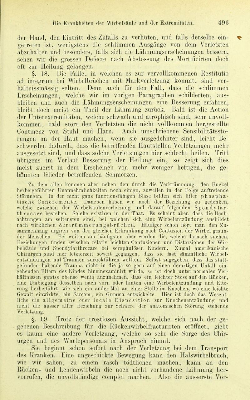 der Hand, den Eintritt des Zufalls zu verhüten, und falls derselbe ein- getreten ist, wenigstens die schlimmen Ausgänge von dem Verletzten abzuhalten und besonders, falls sich die Lähmungserscheinungen bessern, sehen wir die grossen Defecte nach Abstossung des Mortificirten doch oft zur Heilung gelangen. §. 18. Die Fälle, in welchen es zur vervollkommenen Restitutio ad integrum bei Wirbelbrüchen mit Markverletzung kommt, sind ver- hältnissmässig selten. Denn auch für den Fall, dass die schlimmen Erscheinungen, welche wir im vorigen Paragraphen schilderten, aus- bleiben und auch die Lähmungserscheinungen eine Besserung erfahren, bleibt doch meist ein Theil der Lähmung zurück. Bald ist die Action der Unterextremitäten, welche schwach und atrophisch sind, sehr unvoll- kommen, bald stört den Verletzten die nicht vollkommen hergestellte Continenz von Stuhl und Harn. Auch umschriebene Sensibilitätsstö- rungen an der Haut machen, wenn sie ausgedehnter sind, leicht Be- schwerden dadurch, dass die betreffenden Hautstellen Verletzungen mehr ausgesetzt sind, und dass solche Verletzungen hier schlecht heilen. Tritt übrigens im Verlauf Besserung der Heilung ein, so zeigt sich dies meist zuerst in dem Erscheinen von mehr weniger heftigen, die ge- lähmten Glieder betreffenden Schmerzen. Zu dem allen kommen aber neben den durch die Verkrümmung, den Buckel herbeigeführten Unannehmlichkeiten noch einige, zuweilen in der Folge auftretende Störungen. In der nicht ganz funetionsfähigen Blase bilden sich öfter phospha- tische Concremente. Daneben haben wir noch der Beziehung zu gedenken, welche zwischen der Wirbelsäulenverletzung und darauf folgenden Spondylar- throcace bestehen. Solche existiren in der That. Es scheint aber, dass die Beob- achtungen am seltensten sind, bei welchen sich eine Wirbelentzündung ausbildet nach wirklichen Zertrümmerungsbrüchen. Häufiger schon hört man den Zu- sammenhang urgiren von der gleichen Erkrankung nach Contusion der Wirbel gesun- der Menschen. Bei weitem am häufigsten aber werden die, welche darnach suchen, Beziehungen finden zwischen relativ leichten Contusionen und Distorsionen der Wir- belsäule und Spondylarthrocace bei scrophulösen Kindern. Zumal amerikanische Chirurgen sind hier letzterzeit soweit gegangen, dass sie fast sämmtliche Wirbel- entzündungen auf Traumen zurückführen wollten. Selbst zugegeben, dass das statt- gefunden habende Trauma nicht in die ja so gern auf einen derartigen Unfall ein- gehenden Eltern des Kindes hineinexaminirt würde, so ist doch unter normalen Ver- hältnissen gewiss ebenso wenig anzunehmen, dass ein leichter Stoss auf den Rücken, eine Umbiegung desselben nach vorn oder hinten eine Wirbclentzündung und Eite- rung herbeiführt, wie sich ein ander Mal an einer Stelle im Knochen, wo eine leichte Gewalt einwirkte, ein Sarcom, ein Gumma entwickelte. Hier ist doch das Wesent- liche die allgemeine oder locale Disposition zur Knochenentzündung und nicht die ausser aller Beziehung zur Schwere der anatomischen Störung stehende Verletzung. §. 19. Trotz der trostlosen Aussicht, welche sich nach der ge- gebenen Beschreibung für die Rückcnwiibelfracturirten eröffnet, giebt es kaum eine andere Verletzung, welche so sehr die Sorge des Chir- urgen und des Wartepersonals in Anspruch nimmt. Sie beginnt schon sofort nach der Verletzung bei dem Transport des Kranken. Eine ungeschickte Bewegung kann den Halswirbelbruch, wie wir sahen, zu einem rasch tödtlichen machen, kann an den Rücken- und Lendenwirbeln die noch nicht vorhandene Lähmung her- vorrufen, die unvollständige complet machen. Also die äusserste Vor-