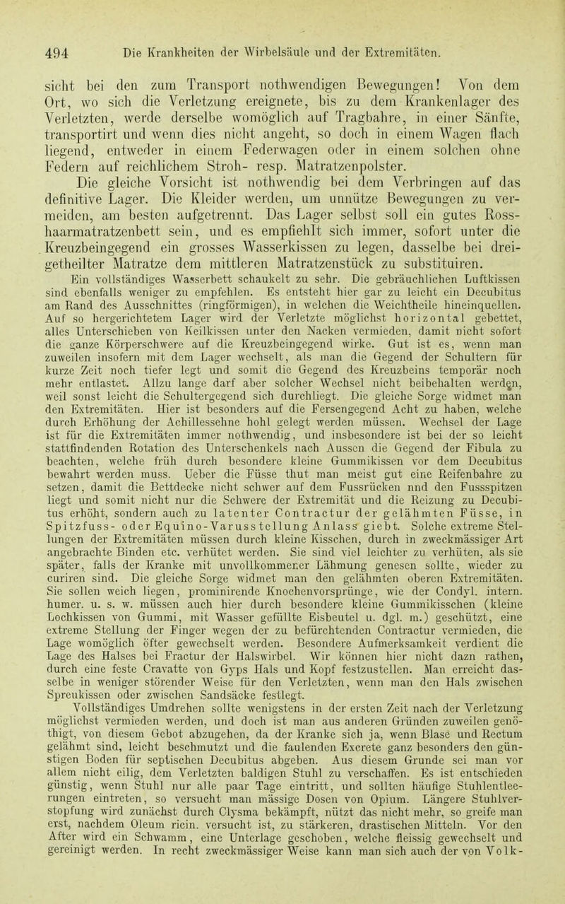 sieht bei den zum Transport nothwendigen Bewegungen! Von dem Ort, wo sich die Verletzung ereignete, bis zu dem Krankenlager des Verletzten, werde derselbe womöglich auf Tragbahre, in einer Sänfte, transportirt und wenn dies nicht angeht, so doch in einem Wagen flach liegend, entweder in einem Federwagen oder in einem solchen ohne Federn auf reichlichem Stroh- resp. Matratzenpolster. Die gleiche Vorsicht ist nothwendig bei dem Verbringen auf das definitive Lager. Die Kleider werden, um unnütze Bewegungen zu ver- meiden, am besten aufgetrennt. Das Lager selbst soll ein gutes Ross- haarmatratzenbett sein, und es empfiehlt sich immer, sofort unter die Kreuzbeingegend ein grosses Wasserkissen zu legen, dasselbe bei drei- getheilter Matratze dem mittleren Matratzenstück zu substituiren. Ein vollständiges Wasserbett schaukelt zu sehr. Die gebräuchlichen Luftkissen sind ebenfalls weniger zu empfehlen. Es entsteht hier gar zu leicht ein Decubitus am Rand des Ausschnittes (ringförmigen), in welchen die Weichtheile hineinquellen. Auf so hergerichtetem Lager wird der Verletzte möglichst horizontal gebettet, alles Unterschieben von Keilkissen unter den Nacken vermieden, damit nicht sofort die ganze Körperschwere auf die Kreuzbeingegend wirke. Gut ist es, wenn man zuweilen insofern mit dem Lager wechselt, als man die Gegend der Schultern für kurze Zeit noch tiefer legt und somit die Gegend des Kreuzbeins temporär noch mehr entlastet. Allzu lange darf aber solcher Wechsel nicht beibehalten werden, weil sonst leicht die Schultergegend sich durchliegt. Die gleiche Sorge widmet man den Extremitäten. Hier ist besonders auf die Fersengegend Acht zu haben, welche durch Erhöhung der Achillessehne hohl gelegt werden müssen. Wechsel der Lage ist für die Extremitäten immer nothwendig, und insbesondere ist bei der so leicht stattfindenden Rotation des Unterschenkels nach Aussen die Gegend der Fibula zu beachten, welche früh durch besondere kleine Gummikissen vor dem Decubitus bewahrt werden muss. Ueber die Füsse thut man meist gut eine Reifenbahre zu setzen, damit die Bettdecke nicht schwer auf dem Fussrücken nnd den Fussspitzen liegt und somit nicht nur die Schwere der Extremität und die Reizung zu Decubi- tus erhöht, sondern auch zu latenter Contractur der gelähmten Füsse, in Spitzfuss- oder Equino-Varusstcllung Anlass giebt. Solche extreme Stel- lungen der Extremitäten müssen durch kleine Kisschen, durch in zweckmässiger Art angebrachte Binden etc. verhütet werden. Sie sind viel leichter zu verhüten, als sie später, falls der Kranke mit unvollkommener Lähmung genesen sollte, wieder zu curiren sind. Die gleiche Sorge widmet man den gelähmten oberen Extremitäten. Sie sollen weich liegen, prominirende Knochenvorsprünge, wie der Condyl. intern, humer. u. s. w. müssen auch hier durch besondere kleine Gummikisschen (kleine Lochkissen von Gummi, mit Wasser gefüllte Eisbeutel u. dgl. m.) geschützt, eine extreme Stellung der Finger wegen der zu befürchtenden Contractur vermieden, die Lage womöglich öfter gewechselt werden. Besondere Aufmerksamkeit verdient die Lage des Halses bei Fractur der Halswirbel. Wir können hier nicht dazn rathen, durch eine feste Cravatte von Gyps Hals und Kopf festzustellen. Man erreicht das- selbe in weniger störender Weise für den Verletzten, wenn man den Hals zwischen Spreukissen oder zwischen Sandsäcke festlegt. Vollständiges Umdrehen sollte wenigstens in der ersten Zeit nach der Verletzung möglichst vermieden werden, und doch ist man aus anderen Gründen zuweilen genö- thigt, von diesem Gebot abzugehen, da der Kranke sich ja, wenn Blase und Rectum gelähmt sind, leicht beschmutzt und die faulenden Excrete ganz besonders den gün- stigen Boden für sepiischen Decubitus abgeben. Aus diesem Grunde sei man vor allem nicht eilig, dem Verletzten baldigen Stuhl zu verschaffen. Es ist entschieden günstig, wenn Stuhl nur alle paar Tage eintritt, und sollten häufige Stuhlentlee- rungen eintreten, so versucht man mässige Dosen von Opium. Längere Stuhlver- stopfung wird zunächst durch Clysma bekämpft, nützt das nicht mehr, so greife man eist, nachdem Oleum ricin. versucht ist, zu stärkeren, drastischen Mitteln. Vor den After wird ein Schwamm, eine Unterlage geschoben, welche fleissig gewechselt und gereinigt werden. In recht zweckmässiger Weise kann man sich auch der von Volk-