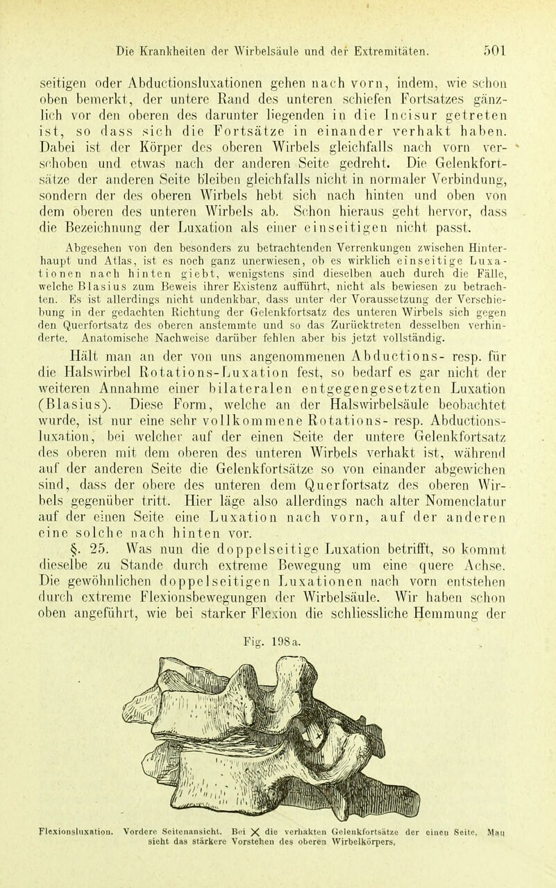 seitigen oder Abductionsluxationen gehen nach vorn, indem, wie schon oben bemerkt, der untere Rand des unteren schiefen Fortsatzes gänz- lich vor den oberen des darunter liegenden in die Incisur getreten ist, so dass sich die Fortsätze in einander verhakt haben. Dabei ist der Körper des oberen Wirbels gleichfalls nach vorn ver- schoben und etwas nach der anderen Seite gedreht. Die Gelenk fort- sätze der anderen Seite bleiben gleichfalls nicht in normaler Verbindung, sondern der des oberen Wirbels hebt sich nach hinten und oben von dem oberen des unteren Wirbels ab. Schon hieraus geht hervor, dass die Bezeichnung der Luxation als einer einseitigen nicht passt. Abgesehen von den besonders zu betrachtenden Verrenkungen zwischen Hinter- haupt und Atlas, ist es noch ganz unerwiesen, ob es wirklich einseitige Luxa- tionen nach hinten giebt, wenigstens sind dieselben auch durch die Fälle, welche Blasius zum Beweis ihrer Existenz aufführt, nicht als bewiesen zu betrach- ten. Es ist allerdings nicht undenkbar, dass unter der Voraussetzung der Verschie- bung in der gedachten Richtung der Gelenkfortsatz des unteren Wirbels sich gegen den Querfortsatz des oberen anstemmte und so das Zurücktreten desselben verhin- derte. Anatomische Nachweise darüber fehlen aber bis jetzt vollständig. Hält man an der von uns angenommenen Abductions- resp. für die Halswirbel Rotations-Luxation fest, so bedarf es gar nicht der weiteren Annahme einer bilateralen entgegengesetzten Luxation (Blasius). Diese Form, welche an der Halswirbelsäule beobachtet wurde, ist nur eine sehr vollkommene Rotations- resp. Abductions- luxation, bei welcher auf der einen Seite der untere Gelenkfortsatz des oberen mit dem oberen des unteren Wirbels verhakt ist, während auf der anderen Seite die Gelenkfortsätze so von einander abgewichen sind, dass der obere des unteren dem Querfortsatz des oberen Wir- bels gegenüber tritt. Hier läge also allerdings nach alter Nomenclatur auf der einen Seite eine Luxation nach vorn, auf der anderen eine solche nach hinten vor. §. 25. Was nun die doppelseitige Luxation betrifft, so kommt dieselbe zu Stande durch extreme Bewegung um eine quere Achse. Die gewöhnlichen doppelseitigen Luxationen nach vorn entstehen durch extreme Flexionsbewegungen der Wirbelsäule. Wir haben schon oben angeführt, wie bei starker Flexion die schliessliche Hemmung der Fig. 198 a. Flexionslnxation. Vordere Seitenansicht. Bei X die verhakten Gelenkfortsätze der einen Seite. Man sieht das stärkere Vorstehen des oberen Wirbelkörpers,