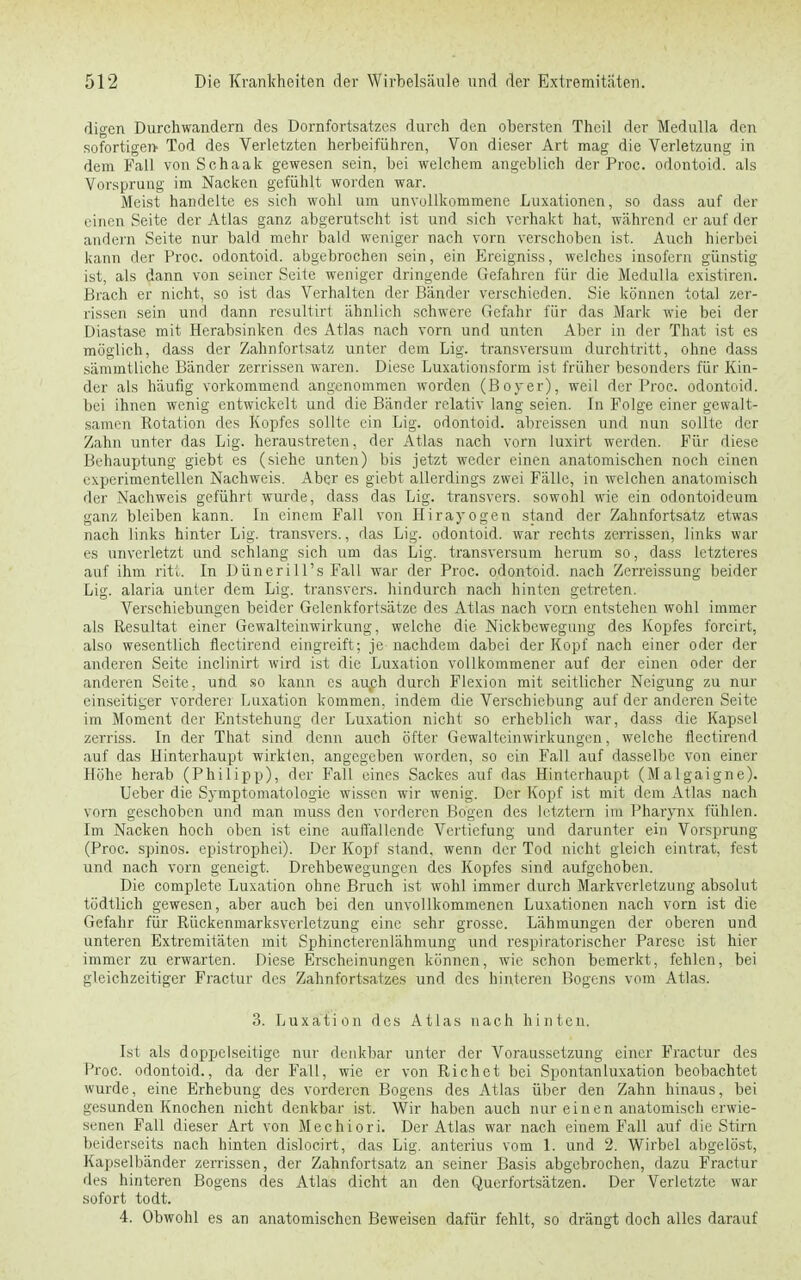 digen Durchwandern des Dornfortsatzes durch den obersten Thcil der Medulla den sofortigen- Tod des Verletzten herbeiführen, Von dieser Art mag die Verletzung in dem Fall vonSchaak gewesen sein, bei welchem angeblich der Proc. odontoid. als Vorsprung im Nacken gefühlt worden war. Meist handelte es sich wohl um unvollkommene Luxationen, so dass auf der einen Seite der Atlas ganz abgerutscht ist und sich verhakt hat, während er auf der andern Seite nur bald mehr bald weniger nach vorn verschoben ist. Auch hierbei kann der Proc. odontoid. abgebrochen sein, ein Ereigniss, welches insofern günstig ist, als dann von seiner Seite weniger dringende Gefahren für die Medulla existiren. Brach er nicht, so ist das Verhalten der Bänder verschieden. Sie können total zer- rissen sein und dann resultirt ähnlich schwere Gefahr für das Mark wie bei der Diastase mit Herabsinken des Atlas nach vorn und unten Aber in der That ist es möglich, dass der Zahnfortsatz unter dem Lig. transversuni durchtritt, ohne dass sämmtliehe Bänder zerrissen waren. Diese Luxationsform ist früher besonders für Kin- der als häufig vorkommend angenommen worden (Boyer), weil der Proc. odontoid. bei ihnen wenig entwickelt und die Bänder relativ lang seien. In Folge einer gewalt- samen Rotation des Kopfes sollte ein Lig. odontoid. abreissen und nun sollte der Zahn unter das Lig. heraustreten, der Atlas nach vorn luxirt werden. Für diese Behauptung giebt es (siehe unten) bis jetzt weder einen anatomischen noch einen experimentellen Nachweis. Aber es giebt allerdings zwei Fälle, in welchen anatomisch der Nachweis geführt wurde, dass das Lig. transvers. sowohl wie ein odontoideum ganz bleiben kann. In einem Fall von Hirayogen stand der Zahnfortsatz etwas nach links hinter Lig. transvers., das Lig. odontoid. war rechts zerrissen, links war es unverletzt und schlang sich um das Lig. transversum herum so, dass letzteres auf ihm ritt. In Dünerill's Fall war der Proc. odontoid. nach Zerreissung beider Lig. alaria unter dem Lig. transvers. hindurch nach hinten getreten. Verschiebungen beider Gelenkfortsätze des Atlas nach vorn entstehen wohl immer als Resultat einer Gcwalteinwirkung, welche die Nickbewegung des Kopfes forcirt, also wesentlich flectirend eingreift; je nachdem dabei der Kopf nach einer oder der anderen Seite inclinirt wird ist die Luxation vollkommener auf der einen oder der anderen Seite, und so kann es auch durch Flexion mit seitlicher Neigung zu nur einseitiger vorderer Luxation kommen, indem die Verschiebung auf der anderen Seite im Moment der Entstehung der Luxation nicht so erheblich war, dass die Kapsel zerriss. In der That sind denn auch öfter Gewalteinwirkungen, welche flectirend auf das Hinterhaupt wirkten, angegeben worden, so ein Fall auf dasselbe von einer Höhe herab (Philipp), der Fall eines Sackes auf das Hinterhaupt (Malgaigne). Ueber die Symptomatologie wissen wir wenig. Der Kopf ist mit dem Atlas nach vorn geschoben und man muss den vorderen Bogen des letztern im Pharynx fühlen. Im Nacken hoch oben ist eine auffallende Vertiefung und darunter ein Vorsprung (Proc. spinos. epistrophei). Der Kopf stand, wenn der Tod nicht gleich eintrat, fest und nach vorn geneigt. Drehbewegungen des Kopfes sind aufgehoben. Die complete Luxation ohne Bruch ist wohl immer durch Markverletzung absolut tödtlich gewesen, aber auch bei den unvollkommenen Luxationen nach vorn ist die Gefahr für Rückenmarksvcrletzung eine sehr grosse. Lähmungen der oberen und unteren Extremitäten mit Sphincterenlähmung und respiratorischer Parese ist hier immer zu erwarten. Diese Erscheinungen können, wie schon bemerkt, fehlen, bei gleichzeitiger Fractur des Zahnfortsatzes und des hinteren Bogens vom Atlas. 3. Luxation des Atlas nach hinten. Ist als doppelseitige nur denkbar unter der Voraussetzung einer Fractur des Proc. odontoid., da der Fall, wie er von Richet bei Spontanluxation beobachtet wurde, eine Erhebung des vorderen Bogens des Atlas über den Zahn hinaus, bei gesunden Knochen nicht denkbar ist. Wir haben auch nur einen anatomisch erwie- senen Fall dieser Art von Mechiori. Der Atlas war nach einem Fall auf die Stirn beiderseits nach hinten dislocirt, das Lig. anterius vom 1. und 2. Wirbel abgelöst, Kapselbänder zerrissen, der Zahnfortsatz an seiner Basis abgebrochen, dazu Fractur des hinteren Bogens des Atlas dicht an den Querfortsätzen. Der Verletzte war sofort todt. 4. Obwohl es an anatomischen Beweisen dafür fehlt, so drängt doch alles darauf