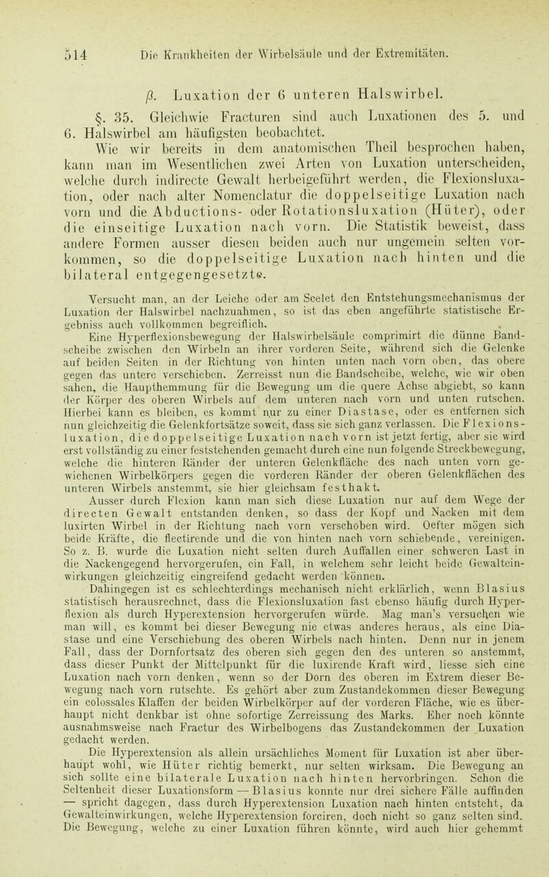 ß. Luxation der 6 unteren Halswirbel. §. 35. Gleichwie Fracturen sind auch Luxationen des 5. und G. Halswirbel am häufigsten beobachtet. Wie wir bereits in dem anatomischen Theil besprochen haben, kann man im Wesentlichen zwei Arten von Luxation unterscheiden, welche durch indirecte Gewalt herbeigeführt werden, die Flexionsluxa- tion, oder nach alter Nomenclatur die doppelseitige Luxation nach vorn und die Abductions- oder Rotationsluxation (Hüter), oder die einseitige Luxation nach vorn. Die Statistik beweist, dass andere Formen ausser diesen beiden auch nur ungemein selten vor- kommen, so die doppelseitige Luxation nach hinten und die bilateral entgegengesetzte. Versucht man, an der Leiche oder am Scelet den Entstehungsmechanismus der Luxation der Halswirbel nachzuahmen, so ist das eben angeführte statistische Er- gebniss auch vollkommen begreiflich. Eine Hyperflexionsbewegung der Halswirbelsäule comprimirt die dünne Band- scheibe zwischen den Wirbeln an ihrer vorderen Seite, während sich die Gelenke auf beiden Seiten in der Richtung von hinten unten nach vorn oben, das obere gegen das untere verschieben. Zerreisst nun die Bandscheibe, welche, wie wir oben sahen, die Haupthemmung für die Bewegung um die quere Achse abgiebt, so kann der Körper des oberen Wirbels auf dem unteren nach vorn und unten rutschen. Hierbei kann es bleiben, es kommt nur zu einer Diastase, oder es entfernen sich nun gleichzeitig die Gelenkfortsätze soweit, dass sie sich ganz verlassen. Die Flex i ons- luxation, die doppelseitige Luxation nach vorn ist jetzt fertig, aber sie wird erst vollständig zu einer feststehenden gemacht durch eine nun folgende Streckbewegung, welche die hinteren Ränder der unteren Gelenkfläche des nach unten vorn ge- wichenen Wirbelkörpers gegen die vorderen Ränder der oberen Gelenkflächen des unteren Wirbels anstemmt, sie hier gleichsam festhakt. Ausser durch Flexion kann man sich diese Luxation nur auf dem Wege der directen Gewalt entstanden denken, so dass der Kopf und Nacken mit dem luxirten Wirbel in der Richtung nach vorn verschoben wird. Oefter mögen sich beide Kräfte, die flectirende und die von hinten nach vorn schiebende, vereinigen. So z. B. wurde die Luxation nicht selten durch Auffallen einer schweren Last in die Nackengegend hervorgerufen, ein Fall, in welchem sehr leicht beide Gewaltein- wirkungen gleichzeitig eingreifend gedacht werden können. Dahingegen ist es schlechterdings mechanisch nicht erklärlich, wenn Blasius statistisch hcrausrechnet, dass die Flexionsluxation fast ebenso häufig durch Hyper- llexion als durch Hyperextension hervorgerufen würde. Mag man's versuchen wie man will, es kommt bei dieser Bewegung nie etwas anderes heraus, als eine Dia- stase und eine Verschiebung des oberen Wirbels nach hinten. Denn nur in jenem Fall, dass der Dornfortsatz des oberen sich gegen den des unteren so anstemmt, dass dieser Punkt der Mittelpunkt für die luxirende Kraft wird, Hesse sich eine Luxation nach vorn denken, wenn so der Dorn des oberen im Extrem dieser Be- wegung nach vorn rutschte. Es gehört aber zum Zustandekommen dieser Bewegung ein colossales Klaffen der beiden Wirbelkörper auf der vorderen Fläche, wie es über- haupt nicht denkbar ist ohne sofortige Zerreissung des Marks. Eher noch könnte ausnahmsweise nach Fractur des Wirbelbogens das Zustandekommen der Luxation gedacht werden. Die Hyperextension als allein ursächliches Moment für Luxation ist aber über- haupt wohl, wie Hüter richtig bemerkt, nur selten wirksam. Die Beivegung an sich sollte eine bilaterale Luxation nach hinten hervorbringen. Schon die Seltenheit dieser Luxationsform — Blasius konnte nur drei sichere Fälle auffinden — spricht dagegen, dass durch Hyperextension Luxation nach hinten entsteht, da Gewalteinwirkungcn, welche Hyperextension forciren, doch nicht so ganz selten sind. Die Bewegung, welche zu einer Luxation führen könnte, wird auch hier gehemmt