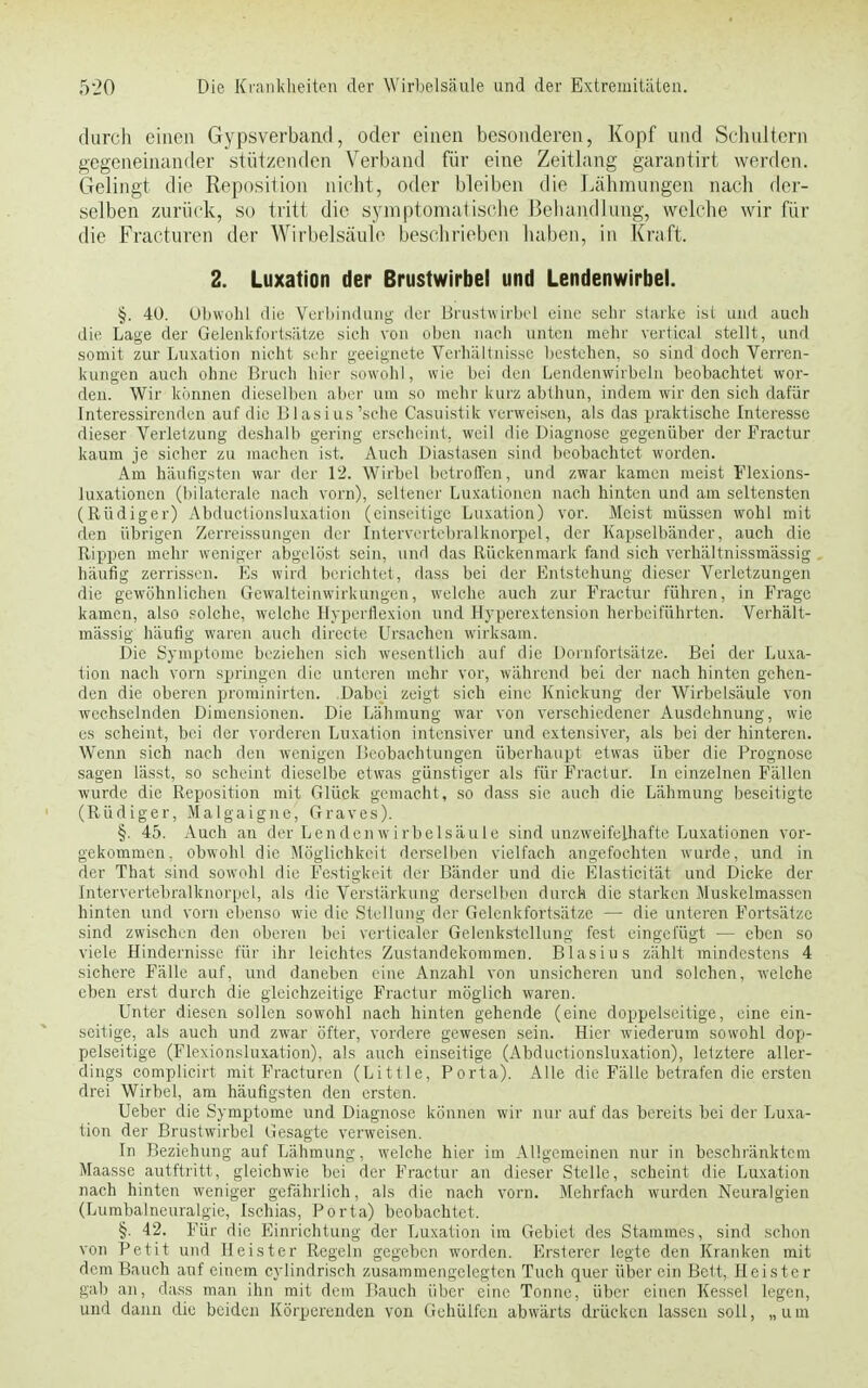 durch einen Gypsverband, oder einen besonderen, Kopf und Schultern gegeneinander stützenden Verband für eine Zeitlang garantirt worden. Gelingt die Reposition nicht, oder bleiben die Lähmungen nach der- selben zurück, so tritt die symptomatische Behandlung, welche wir für die Fracturen der Wirbelsäule beschrieben haben, in Kraft. 2. Luxation der Brustwirbel und Lendenwirbel. §. 40. Obwohl die Verbindung der Brustwirbel eine sehr starke ist und auch die Lage der Gelenkfortsätze sich von oben nach unten mehr vertical stellt, und somit zur Luxation nicht sehr geeignete Verhältnisse bestehen, so sind doch Verren- kungen auch ohne Bruch hier sowohl, wie bei den Lendenwirbeln beobachtet wor- den. Wir können dieselben aber um so mehr kurz abthun, indem wir den sich dafür Interessircnden auf die Blasius'sehe Casuistik verweisen, als das praktische Interesse dieser Verletzung deshalb gering erscheint, weil die Diagnose gegenüber der Fractur kaum je sicher zu machen ist. Auch Diastasen sind beobachtet worden. Am häufigsten war der 12. Wirbel betroffen, und zwar kamen meist Flexions- luxationcn (bilaterale nach vorn), seltener Luxationen nach hinten und am seltensten (Rüdiger) Abductionsluxation (einseitige Luxation) vor. Meist müssen wohl mit den übrigen Zerreissungen der Intervertebralknorpel, der Kapselbänder, auch die Rippen mehr weniger abgelöst sein, und das Rückenmark fand sich verhältnissmässig häufig zerrissen. Es wird berichtet, dass bei der Entstehung dieser Verletzungen die gewöhnlichen Gewalteinwirkungen, welche auch zur Fractur führen, in Frage kamen, also solche, welche Hyperflexion und Hyperextension herbeiführten. Verhält- massig häufig waren auch dircete Ursachen wirksam. Die Symptome beziehen sich wesentlich auf die Dornfortsätze. Bei der Luxa- tion nach vorn springen die unteren mehr vor, während bei der nach hinten gehen- den die oberen prominirten. Dabei zeigt sich eine Knickung der Wirbelsäule von -wechselnden Dimensionen. Die Lähmung war von verschiedener Ausdehnung, wie es scheint, bei der vorderen Luxation intensiver und extensiver, als bei der hinteren. Wenn sich nach den wenigen Beobachtungen überhaupt etwas über die Prognose sagen lässt, so scheint dieselbe etwas günstiger als für Fractur. In einzelnen Fällen wurde die Reposition mit Glück gemacht, so dass sie auch die Lähmung beseitigte (Rüdiger, Malgaigne, Graves). §. 45. Auch an der Lenden Wirbelsäule sind unzweifelhafte Luxationen vor- gekommen, obwohl die Möglichkeit derselben vielfach angefochten wurde, und in der That sind sowohl die Festigkeit der Bänder und die Elasticität und Dicke der Intervertebralknorpel, als die Verstärkung derselben durch die starken Muskelmassen hinten und vorn ebenso wie die Stellung der Gelenkfortsätze — die unteren Fortsätze sind zwischen den oberen bei verticaler Gelenkstellung fest eingefügt — eben so viele Hindernisse für ihr leichtes Zustandekommen. Blasius zählt mindestens 4 sichere Fälle auf, und daneben eine Anzahl von unsicheren und solchen, welche eben erst durch die gleichzeitige Fractur möglich waren. Unter diesen sollen sowohl nach hinten gehende (eine doppelseitige, eine ein- seitige, als auch und zwar öfter, vordere gewesen sein. Hier wiederum sowohl dop- pelseitige (Flexionsluxation). als auch einseitige (Abductionsluxation), letztere aller- dings complicirt mit Fracturen (Little, Porta). Alle die Fälle betrafen die ersten drei Wirbel, am häufigsten den ersten. Ueber die Symptome und Diagnose können wir nur auf das bereits bei der Luxa- tion der Brustwirbel Gesagte verweisen. In Beziehung auf Lähmung, welche hier im Allgemeinen nur in beschränktem Maasse autftritt, gleichwie bei der Fractur an dieser Stelle, scheint die Luxation nach hinten weniger gefährlich, als die nach vorn. Mehrfach wurden Neuralgien (Lumbalneuralgie, Ischias, Porta) beobachtet, §. 42. Für die Einrichtung der Luxation im Gebiet des Stammes, sind schon von Petit und Heister Regeln gegeben worden. Ersterer legte den Kranken mit dem Bauch auf einem cylindrisch zusammengelegten Tuch quer über ein Bett, Heister gab an, dass man ihn mit dem Bauch über eine Tonne, über einen Kessel legen, und dann die beiden Körperenden von Gehülfen abwärts drücken lassen soll, „ u m