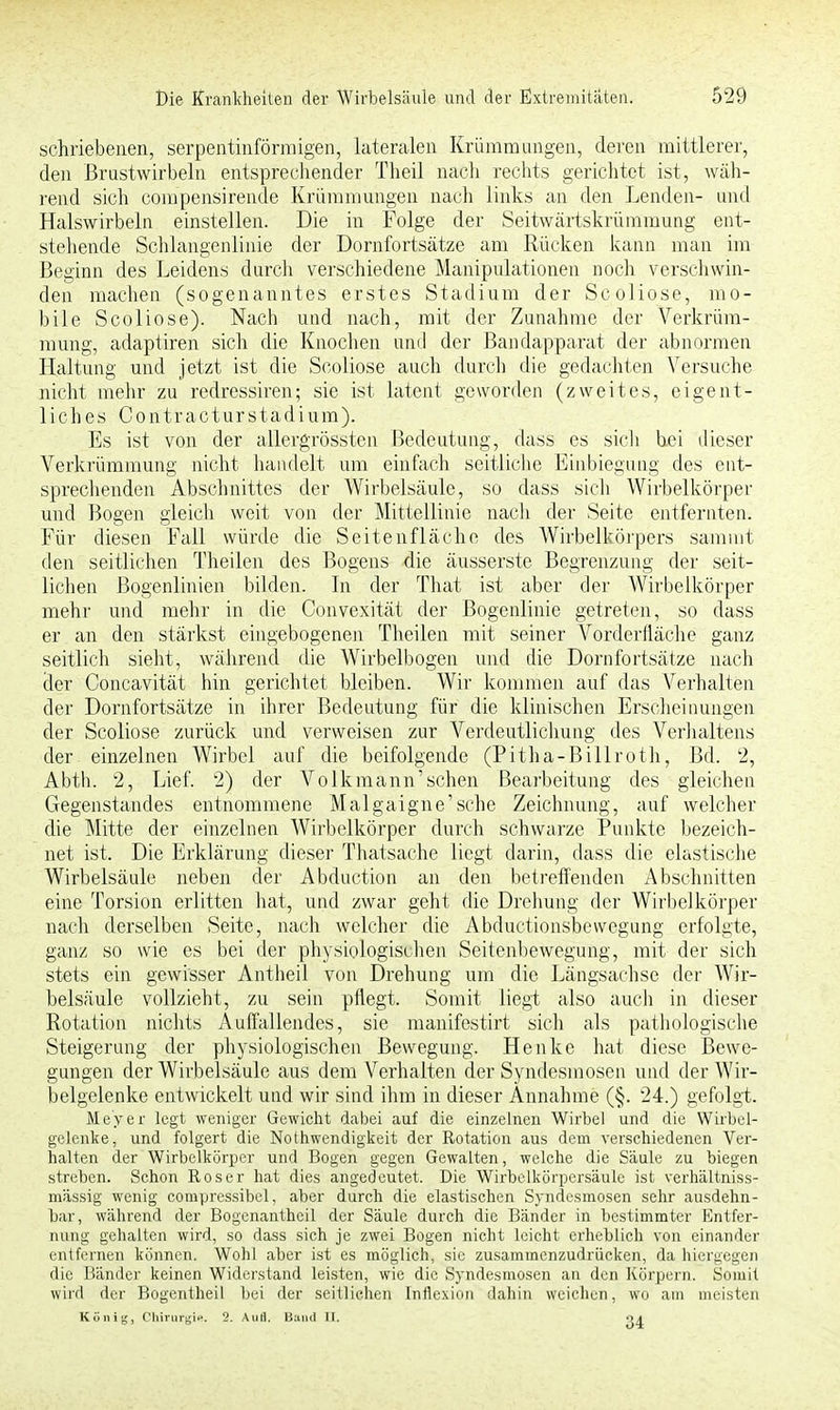 schriebenen, serpentinförmigen, lateralen Krümmungen, deren mittlerer, den Brustwirbeln entsprechender Theil nach rechts gerichtet ist, wäh- rend sich compensirende Krümmungen nach links an den Lenden- und Halswirbeln einstellen. Die in Folge der Seitwärtskrümmung ent- stehende Schlangenlinie der Dornfortsätze am Rücken kann man im Beginn des Leidens durch verschiedene Manipulationen noch verschwin- den machen (sogenanntes erstes Stadium der Scoliose, mo- bile Scoliose). Nach und nach, mit der Zunahme der Verkrüm- mung, adaptiren sich die Knochen und der Bandapparat der abnormen Haltung und jetzt ist die Scoliose auch durch die gedachten Versuche nicht mehr zu redressiren; sie ist latent geworden (zweites, eigent- liches Contracturstadium). Es ist von der allergrössten Bedeutung, dass es sich bei dieser Verkrümmung nicht handelt um einfach seitliche Einbiegung des ent- sprechenden Abschnittes der Wirbelsäule, so dass sich Wirbelkörper und Bogen gleich weit von der Mittellinie nach der Seite entfernten. Für diesen Fall würde die Seitenfläche des Wirbelkörpers sammt den seitlichen Theilen des Bogens die äusserste Begrenzung der seit- lichen Bogenlinien bilden. In der That ist aber der Wirbelkörper mehr und mehr in die Convexität der Bogenlinie getreten, so dass er an den stärkst eingebogenen Theilen mit seiner Vorderfläche ganz seitlich sieht, während die Wirbelbogen und die Dornfortsätze nach der Concavität hin gerichtet bleiben. Wir kommen auf das Verhalten der Dornfortsätze in ihrer Bedeutung für die klinischen Erscheinungen der Scoliose zurück und verweisen zur Verdeutlichung des Verhaltens der einzelnen Wirbel auf die beifolgende (Pitha-Billroth, Bd. 2, Abth. 2, Lief. 2) der Volk mann'sehen Bearbeitung des gleichen Gegenstandes entnommene Malgaigne'sche Zeichnung, auf welcher die Mitte der einzelnen Wirbelkörper durch schwarze Punkte bezeich- net ist. Die Erklärung dieser Thatsache liegt darin, dass die elastische Wirbelsäule neben der Abduction an den betreffenden Abschnitten eine Torsion erlitten hat, und zwar geht die Drehung der Wirbelkörper nach derselben Seite, nach welcher die Abductionsbevvegung erfolgte, ganz so wie es bei der physiologischen Seitenbewegung, mit der sich stets ein gewisser Antheil von Drehung um die Längsachse der Wir- belsäule vollzieht, zu sein pflegt. Somit liegt also auch in dieser Rotation nichts Auffallendes, sie manifestirt sich als pathologische Steigerung der physiologischen Bewegung. Henke hat diese Bewe- gungen der Wirbelsäule aus dem Verhalten der Syndesmosen und der Wir- belgelenke entwickelt und wir sind ihm in dieser Annahme (§. 24.) gefolgt. Meyer legt weniger Gewicht dabei auf die einzelnen Wirbel und die Wirbel- gelenke, und folgert die Nothwendigkeit der Rotation aus dem verschiedenen Ver- halten der Wirbelkörper und Bogen gegen Gewalten, welche die Säule zu biegen streben. Schon Roser hat dies angedeutet. Die Wirbelkörpersäule ist verhältniss- mässig wenig compressibel, aber durch die elastischen Syndesmosen sehr ausdehn- bar, während der Bogenantheil der Säule durch die Bänder in bestimmter Entfer- nung gehalten wird, so dass sich je zwei Bogen nicht leicht erheblich von einander entfernen können. Wohl aber ist es möglich, sie zusammenzudrücken, da hiergegen die Bänder keinen Widerstand leisten, wie die Syndesmosen an den Körpern. Somit wird der Bogentheil bei der seitlichen Inflexion dahin weichen, wo am meisten König, Chirurgie. 2. Aufl. Band II. 04