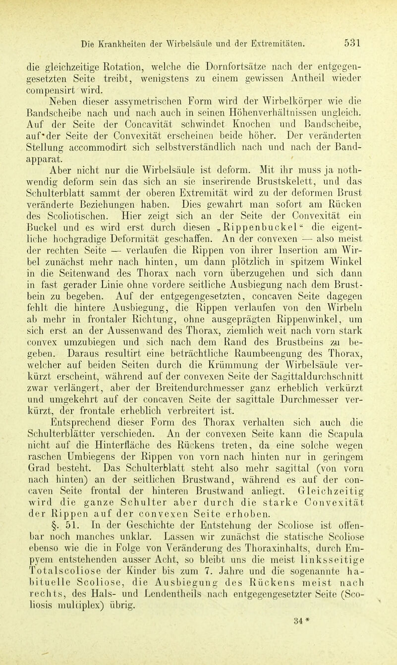 die gleichzeitige Rotation, welche die Dornfortsätze nach der entgegen- gesetzten Seite treibt, wenigstens zu einem gewissen Antheil wieder compensirt wird. Neben dieser assymetrischen Form wird der Wirbelkörper wie die Bandscheibe nach und nach auch in seinen Höhenverhältnissen ungleich. Auf der Seite der Concavität schwindet Knochen und Bandscheibe, auf*der Seite der Convexität erscheinen beide höher. Der veränderten Stellung accommodirt sich selbstverständlich nach und nach der Band- apparat. Aber nicht nur die Wirbelsäule ist deform. Mit ihr muss ja noth- wendig deform sein das sich an sie inserirende Brustskelett, und das Schulterblatt sammt der oberen Extremität wird zu der deformen Brust veränderte Beziehungen haben. Dies gewahrt man sofort am Rücken des Scoliotischen. Hier zeigt sich an der Seite der Convexität ein Buckel und es wird erst durch diesen „Rippenbuckel die eigent- liche hochgradige Deformität geschaffen. An der convexen — also meist der rechten Seite — verlaufen die Rippen von ihrer Insertion am Wir- bel zunächst mehr nach hinten, um dann plötzlich in spitzem Winkel in die Seitenwand des Thorax nach vorn überzugehen und sich dann in fast gerader Linie ohne vordere seitliche Ausbiegung nach dem Brust- bein zu begeben. Auf der entgegengesetzten, concaven Seite dagegen fehlt die hintere Ausbiegung, die Rippen verlaufen von den Wirbeln ab mehr in frontaler Richtung, ohne ausgeprägten Rippenwinkel, um sich erst an der Aussenwand des Thorax, ziemlich weit nach vorn stark convex umzubiegen und sich nach dem Rand des Brustbeins zu be- geben. Daraus resultirt eine beträchtliche Raumbeengung des Thorax, welcher auf beiden Seiten durch die Krümmung der Wirbelsäule ver- kürzt erscheint, während auf der convexen Seite der Sagittaldurchsehnitt zwar verlängert, aber der Breitendurchmesser ganz erheblich verkürzt und umgekehrt auf der concaven Seite der sagittale Durchmesser ver- kürzt, der frontale erheblich verbreitert ist. Entsprechend dieser Form des Thorax verhalten sich auch die Schulterblätter verschieden. An der convexen Seite kann die Scapula nicht auf die Hinterfläche des Rückens treten, da eine solche wegen raschen Umbiegens der Rippen von vorn nach hinten nur in geringem Grad besteht. Das Schulterblatt steht also mehr sagittal (von vorn nach hinten) an der seitlichen Brustwand, während es auf der con- caven Seite frontal der hinteren Brustwand anliegt. Gleichzeitig wird die ganze Schulter aber durch die starke Convexität der Rippen auf der convexen Seite erhoben. §. 51. In der Geschichte der Entstehung der Scoliose ist offen- bar noch manches unklar. Lassen wir zunächst die statische Scoliose ebenso wie die in Folge von Veränderung des Thoraxinhalts, durch Em- pyem entstehenden ausser Acht, so bleibt uns die meist linksseitige Totalscoliose der Kinder bis zum 7. Jahre und die sogenannte ha- bituelle Scoliose, die Ausbiegung des Rückens meist nach rechts, des Hals- und Lenclentheils nach entgegengesetzter Seite (Sco- liosis multiplex) übrig. 34*