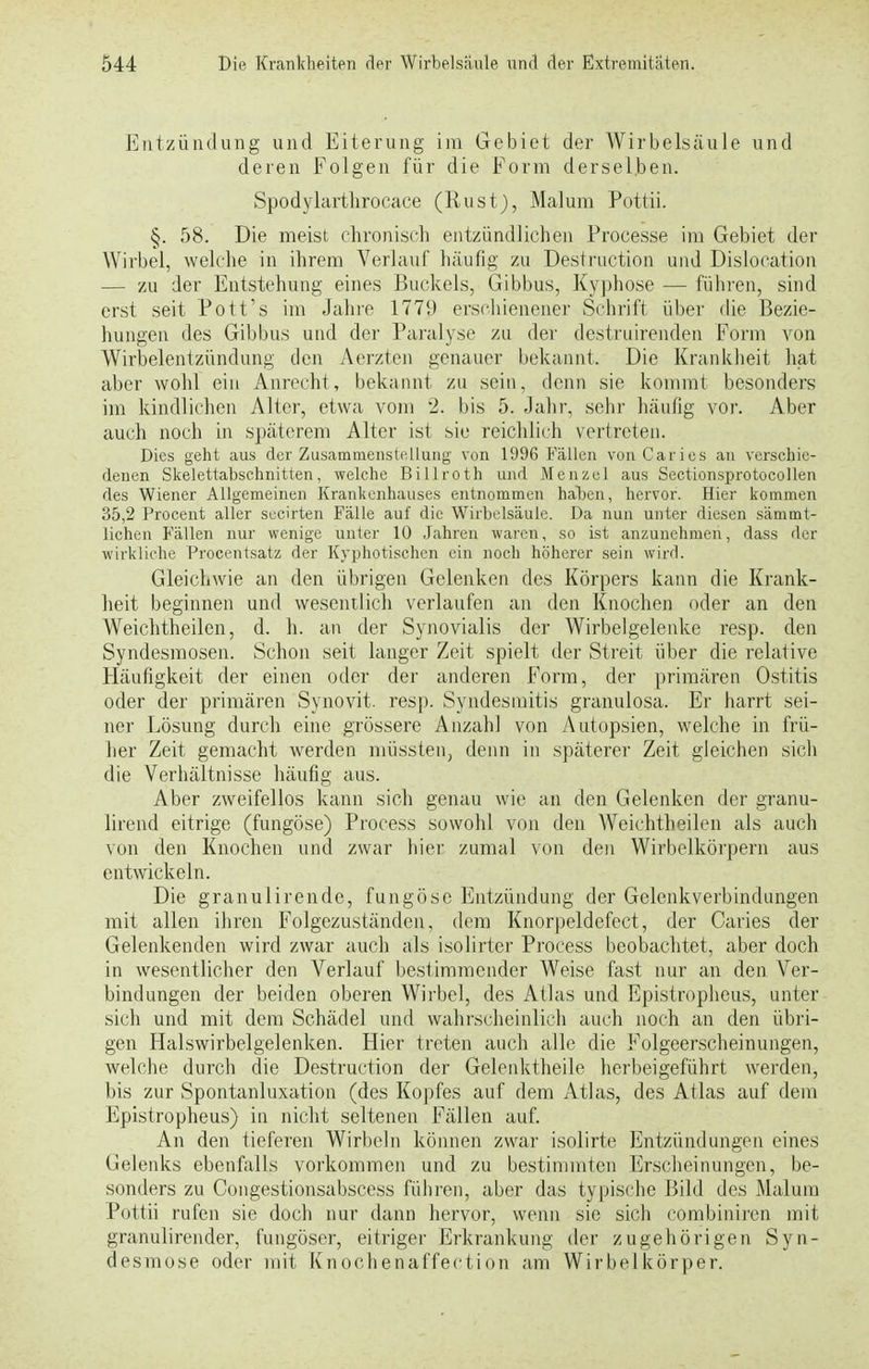 Entzündung und Eiterung im Gebiet der Wirbelsäule und deren Folgen für die Form derselben. Spodylarthrocaee (Rust), Malum Pottii. §. 58. Die meist chronisch entzündlichen Processe im Gebiet der Wirbel, welche in ihrem Verlauf häufig zu Destruction und Dislocation — zu der Entstehung eines Buckels, Gibbus, Kyphose — führen, sind erst seit Pott's im Jahre 1779 erschienener Schrift über die Bezie- hungen des Gibbus und der Paralyse zu der destruirenden Form von Wirbelentzündung den Acrzten genauer bekannt. Die Krankheit hat aber wohl ein Anrecht, bekannt zu sein, denn sie kommt besonders im kindlichen Alter, etwa vom 2. bis 5. Jahr, sehr häufig vor. Aber auch noch in späterem Alter ist sie reichlich vertreten. Dies geht aus der Zusammenstellung von 1996 Fällen von. Caries an verschie- denen Skelettabschnitten, welche Billroth und Menzel aus Sectionsprotocollen des Wiener Allgemeinen Krankenhauses entnommen haben, hervor. Hier kommen 35,2 Procent aller secirten Fälle auf die Wirbelsäule. Da nun unter diesen sämmt- lichen Fällen nur wenige unter 10 Jahren waren, so ist anzunehmen, dass der wirkliche Procentsatz der Hypnotischen ein noch höherer sein wird. Gleichwie an den übrigen Gelenken des Körpers kann die Krank- heit beginnen und wesentlich verlaufen an den Knochen oder an den Weichtheilen, d. h. an der Synovialis der Wirbelgelenke resp. den Syndesmosen. Schon seit langer Zeit spielt der Streit über die relative Häufigkeit der einen oder der anderen Form, der primären Ostitis oder der primären Synovit. resp. Syndesmitis granulosa. Er harrt sei- ner Lösung durch eine grössere Anzahl von Autopsien, welche in frü- her Zeit gemacht werden müssten, denn in späterer Zeit gleichen sich die Verhältnisse häufig aus. Aber zweifellos kann sich genau wie an den Gelenken der granu- lirend eitrige (fungöse) Process sowohl von den Weichtheilen als auch von den Knochen und zwar hier zumal von den Wirbelkörpern aus entwickeln. Die granulirende, fungöse Entzündung der Gelenkverbindungen mit allen ihren Folgezuständen, dem Knorpeldefcet, der Caries der Gelenkenden wird zwar auch als isolirter Process beobachtet, aber doch in wesentlicher den Verlauf bestimmender Weise fast nur an den Ver- bindungen der beiden oberen Wirbel, des Atlas und Epistropheus, unter sich und mit dem Schädel und wahrscheinlich auch noch an den übri- gen Halswirbelgelenken. Hier treten auch alle die Folgeerscheinungen, welche durch die Destruction der Gelenktheile herbeigeführt werden, bis zur Spontanluxation (des Kopfes auf dem Atlas, des Atlas auf dem Epistropheus) in nicht seltenen Fällen auf. An den tieferen Wirbeln können zwar isolirte Entzündungen eines Gelenks ebenfalls vorkommen und zu bestimmten Erscheinungen, be- sonders zu Congestionsabscess führen, aber das typische Bild des Malum Pottii rufen sie doch nur dann hervor, wenn sie sich combiniren mit granulirender, fungöser, eitriger Erkrankung der zugehörigen Syn- desmose oder mit Knochenaffection am Wirbelkörper.