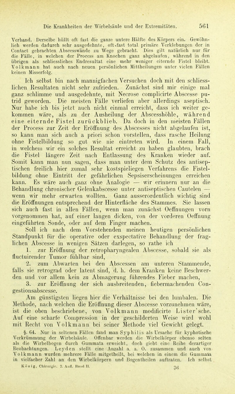 Verband. Derselbe hüllt oft fast die ganze untere Hälfte des Körpers ein. Gewöhn- lich werden dadurch sehr ausgedehnte, oft .fast total primäre Verklebungen der in Contact gebrachten Abscesswände zu Wege gebracht. Dies gilt natürlich nur für die Fälle, in welchen der Process am Knochen ganz abgelaufen, während in den übrigen als schliessliches Endresultat eine mehr weniger eiternde Fistel bleibt. Volkmann hat auch nach neuen persönlichen Mittheilungen unter vielen Fällen keinen Misserfolg. Ich selbst bin nach mannigfachen Versuchen doch mit den schliess- lichen Resultaten nicht sehr zufrieden. Zunächst sind mir einige mal ganz schlimme und ausgedehnte, mit Necrose complicirte Abscesse pu- trid geworden. Die meisten Fälle verliefen aber allerdings aseptisch. Nur habe ich bis jetzt auch nicht einmal erreicht, dass ich weiter ge- kommen wäre, als zu der Ausheilung der Abscesshöhle, während eine eiternde Fistel zurückblieb. Da doch in den meisten Fällen der Process zur Zeit der Eröffnung des Abscesses nicht abgelaufen ist, so kann man sich auch a priori schon vorstellen, dass rasche Heilung ohne Fistelbildung so gut wie nie eintreten wird. In einem Fall, in welchem wir ein solches Resultat erreicht zu haben glaubten, brach die Fistel längere Zeit nach Entlassung des Kranken wieder auf. Somit kann man nun sagen, dass man unter dem Schutz des antisep- tischen freilich hier zumal sehr kostspieliegen Verfahrens die Fistel- bildung ohne Eintritt der gefährlichen Sepsiserscheinungen erreichen kann. Es wäre auch ganz ohne Analogie — wir erinnern nur an die Behandlung chronischer Gelenkabscesse unter antiseptischen Cautelen — wenn wir mehr erwarten wollten. Ganz ausserordentlich wichtig sind die Eröffnungen entsprechend der Hinterfläche des Stammes. Sie lassen sich auch fast in allen Fällen, wenn man zunächst Oeffnungen vorn vorgenommen hat, auf einer langen dicken, von der vorderen Oeffnung eingeführten Sonde, oder auf dem Finger machen. Soll ich nach dem Vorstehenden meinen heutigen persönlichen Standpunkt für die operative oder exspectative Behandlung der frag- lichen Abscesse in wenigen Sätzen darlegen, so rathe ich 1. zur Eröffnung der retropharyngealen Abscesse, sobald sie als fluctuirender Tumor fühlbar sind, 2. zum Abwarten bei den A bscessen am unteren Stammende, falls sie retrograd oder latent sind, d. h. dem Kranken keine Beschwer- den und vor allem kein zu Abmagerung führendes Fieber machen, 3. zur Eröffnung der sich ausbreitenden, fiebermachenden Con- gestionsabscesse. Am günstigsten liegen hier die Verhältnisse bei den lumbalen. Die Methode, nach welchen die Eröffnung dieser Abscesse vorzunehmen wäre, ist die oben beschriebene, von Volkmann modificirte Lister'sche. Auf eine scharfe Compression in der geschilderten Weise wird wohl mit Recht von Volkmann bei seiner Methode viel Gewicht gelegt. §. 64. Nur in seltenen Fällen fand man Syphilis als Ursache für kyphotische Verkrümmung der Wirbelsäule. Offenbar werden die Wirbelkörper ebenso selten als die Wirbelbogen durch Gummata erweicht, doch giebt eine Reihe derartiger Beobachtungen. Leyden stellt eine Anzahl a. a. 0. zusammen und auch von Volkmann wurden mehrere Fälle mitgetheilt, bei welchen in einem die Gummata in vielfacher Zahl an den Wirbelkörpern und Bogentheilen auftraten. Ich selbst , König, Chirurgie. 2. Aufl. BandH. «(-