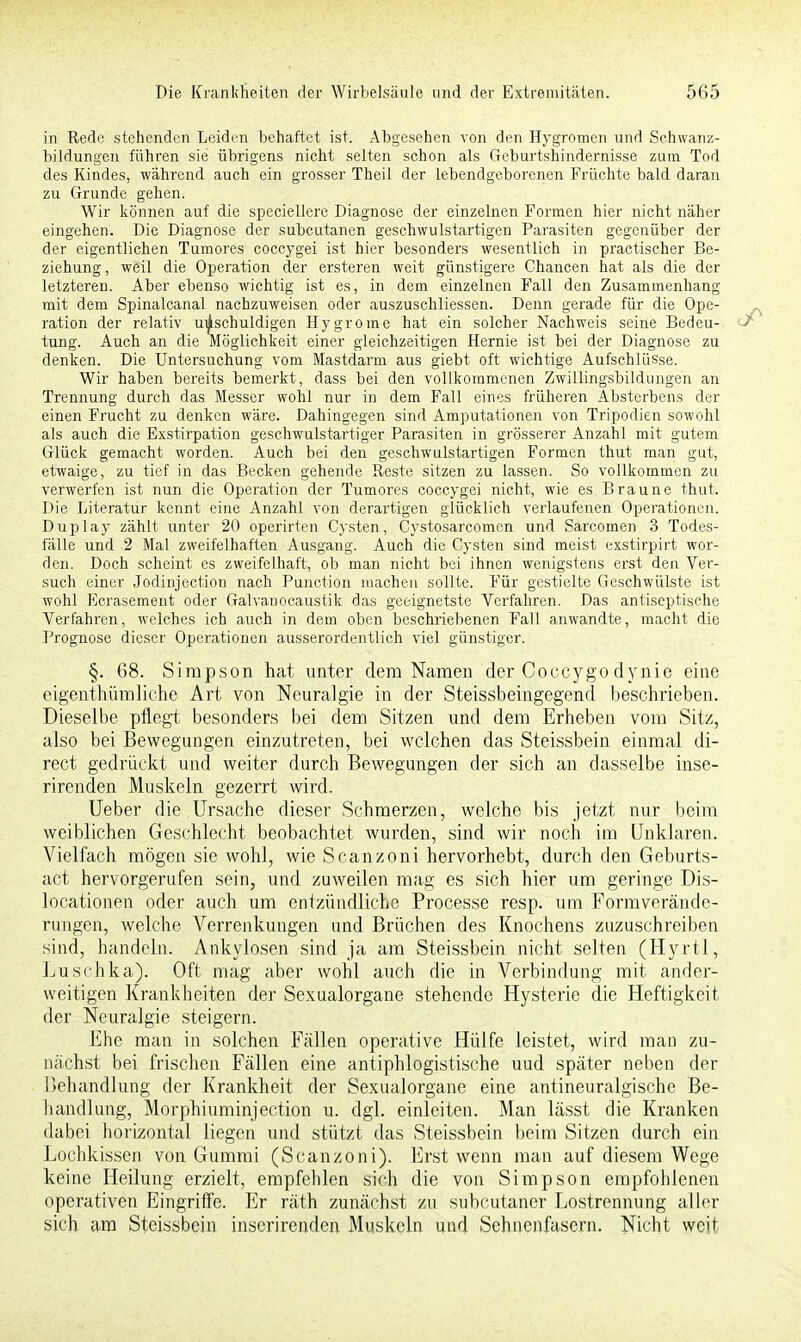 in Rede stehenden Leiden behaftet ist. Abgesehen von den Hygromen und Schwanz- bildungen führen sie übrigens nicht selten schon als Geburtshindernisse zum Tod des Kindes, während auch ein grosser Theil der lebendgeborenen Früchte bald daran zu Grunde gehen. Wir können auf die speciellere Diagnose der einzelnen Formen hier nicht näher eingehen. Die Diagnose der subcutanen geschwulstartigen Parasiten gegenüber der der eigentlichen Turnores coecygei ist hier besonders wesentlich in practischer Be- ziehung, weil die Operation der ersteren weit günstigere Chancen hat als die der letzteren. Aber ebenso wichtig ist es, in dem einzelnen Fall den Zusammenhang mit dem Spinalcanal nachzuweisen oder auszuschliessen. Denn gerade für die Ope- ration der relativ ulischuldigen Hygrome hat ein solcher Nachweis seine Bedeu- tung. Auch an die Möglichkeit einer gleichzeitigen Hernie ist bei der Diagnose zu denken. Die Untersuchung vom Mastdarm aus giebt oft wichtige Aufschlüsse. Wir haben bereits bemerkt, dass bei den vollkommenen Zwillingsbildungen an Trennung durch das Messer wohl nur in dem Fall eines früheren Absterbens der einen Frucht zu denken wäre. Dahingegen sind Amputationen von Tripodien sowohl als auch die Exstirpation geschwulstartiger Parasiten in grösserer Anzahl mit gutem Glück gemacht worden. Auch bei den geschwulstartigen Formen thut man gut, etwaige, zu tief in das Becken gehende Reste sitzen zu lassen. So vollkommen zu verwerfen ist nun die Operation der Turnores coecygei nicht, wie es Braune thut. Die Literatur kennt eine Anzahl von derartigen glücklich verlaufenen Operationen. Duplay zählt unter 20 operirten Cysten, Cystosarcomcn und Sarcomen 3 Todes- fälle und 2 Mal zweifelhaften Ausgang. Auch die Cysten sind meist exstirpirt wor- den. Doch scheint es zweifelhaft, ob man nicht bei ihnen wenigstens erst den Ver- such einer Jodinjection nach Punction machen sollte. Für gestielte Geschwülste ist wohl Ecrasement oder Galvanocaustik das geeignetste Verfahren. Das antiseptische Verfahren, welches ich auch in dem oben beschriebenen Fall anwandte, macht die Prognose dieser Operationen ausserordentlich viel günstiger. §. 68. Simpson hat unter dem Namen der Coccygodynie eine eigenthümliche Art von Neuralgie in der Steissbeingegend beschrieben. Dieselbe pflegt besonders bei dem Sitzen und dem Erheben vom Sitz, also bei Bewegungen einzutreten, bei welchen das Steissbein einmal di- rect gedrückt und weiter durch Bewegungen der sich an dasselbe inse- rirenden Muskeln gezerrt wird. Ueber die Ursache dieser Schmerzen, welche bis jetzt nur beim weiblichen Geschlecht beobachtet wurden, sind wir noch im Unklaren. Vielfach mögen sie wohl, wie Scanzoni hervorhebt, durch den Geburts- act hervorgerufen sein, und zuweilen mag es sich hier um geringe Dis- locationen oder auch um entzündliche Processe resp. um Formverände- rungen, welche Verrenkungen und Brüchen des Knochens zuzuschreiben sind, handeln. Ankylosen sind ja am Steissbein nicht selten (Hyrtl, Luschka). Oft mag aber wohl auch die in Verbindung mit ander- weitigen Krankheiten der Sexualorgane stehende Hysterie die Heftigkeit der Neuralgie steigern. Ehe man in solchen Fällen operative Hülfe leistet, wird man zu- nächst bei frischen Fällen eine antiphlogistische uud später neben der Behandlung der Krankheit der Sexualorgane eine antineuralgische Be- handlung, Morphiuminjection u. dgl. einleiten. Man lässt die Kranken dabei horizontal liegen und stützt das Steissbein beim Sitzen durch ein Lochkissen von Gummi (Scanzoni). Erst wenn man auf diesem Wege keine Heilung erzielt, empfehlen sich die von Simpson empfohlenen operativen Eingriffe. Er räth zunächst zu subcutaner Lostrennung aller sich am Steissbein inserirenden Muskeln und Sehnenfasern. Nicht weit