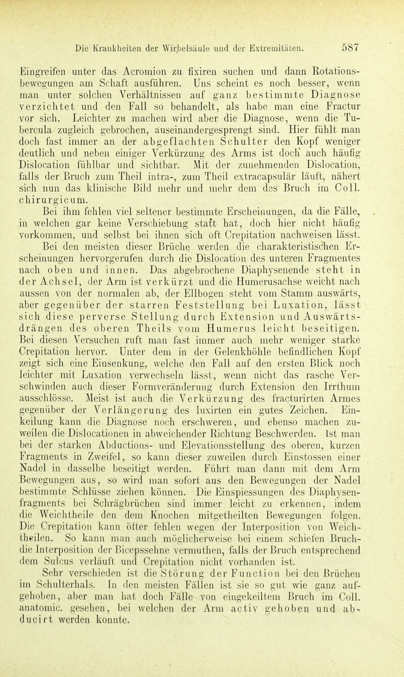 Eingreifen unter das Acromion zu fixiren suchen und dann Rotations- bewegungen am Schaft ausführen. Uns scheint es noch besser, wenn man unter solchen Verhältnissen auf ganz bestimmte Diagnose verzichtet und den Fall so behandelt, als habe man eine Fractur vor sich. Leichter zu machen wird aber die Diagnose, wenn die Tu- bercula zugleich gebrochen, auseinandergesprengt sind. Hier fühlt man doch fast immer an der abgeflachten Schulter den Kopf weniger deutlich und neben einiger Verkürzung des Arms ist doch' auch häufig Dislocation fühlbar und sichtbar. Mit der zunehmenden Dislocation, falls der Bruch zum Theil intra-, zum Theil extracapsulär läuft, nähert sich nun das klinische Bild mehr und mehr dem des Bruch im Coli, chirurgicum. Bei ihm fehlen viel seltener bestimmte Erscheinungen, da die Fälle, in welchen gar keine Verschiebung statt hat, doch hier nicht häufig vorkommen, und selbst bei ihnen sich oft Crepitation nachweisen lässt. Bei den meisten dieser Brüche werden die charakteristischen Er- scheinungen hervorgerufen durch die Dislocation des unteren Fragmentes nach oben und innen. Das abgebrochene Diaphysenende steht in der Achsel, der Arm ist verkürzt und die Humerusachse weicht nach aussen von der normalen ab, der Ellbogen steht vom Stamm auswärts, aber gegenüber der starren Feststellung bei Luxation, lässt sich diese perverse Stellung durch Extension und Auswärts- drängen des oberen Theils vom Humerus leicht beseitigen. Bei diesen Versuchen ruft man fast immer auch mehr weniger starke Crepitation hervor. Unter dem in der Gelenkhöhle befindlichen Kopf zeigt sich eine Einsenkung, welche den Fall auf den ersten Blick noch leichter mit Luxation verwechseln lässt, wenn nicht das rasche Ver- schwinden auch dieser Formveränderung durch Extension den Irrthum ausschlösse. Meist ist auch die Verkürzung des fracturirten Armes gegenüber der Verlängerung des luxirten ein gutes Zeichen. Ein- keiiung kann die Diagnose noch erschweren, und ebenso machen zu- weilen die Dislocationen in abweichender Richtung Beschwerden. Ist man bei der starken Abductions- und Elevationsstellung des oberen, kurzen Fragments in Zweifel, so kann dieser zuweilen durch Einstossen einer Nadel in dasselbe beseitigt werden. Führt man dann mit dem Arm Bewegungen aus, so wird man sofort aus den Bewegungen der Nadel bestimmte Schlüsse ziehen können. Die Einspiessungen des Diaphysen- fragments bei Schrägbrüchen sind immer leicht zu erkennen, indem die Weichtheile den dem Knochen mitgetheilten Bewegungen folgen. Die Crepitation kann öfter fehlen wegen der Interposition von Weich- theilen. So kann man auch möglicherweise bei einem schiefen Bruch- die Interposition der Bicepssehne vermuthen, falls der Bruch entsprechend dem Sulcus verläuft und Crepitation nicht vorhanden ist. Sehr verschieden ist die Störung der Function bei den Brüchen im Schulterhals. In den meisten Fällen ist sie so gut wie ganz auf- gehoben, aber man hat doch Fälle von eingekeiltem Bruch im Coli, anatomic. gesehen, bei weichen der Arm activ gehoben und ab-, ducirt werden konnte.