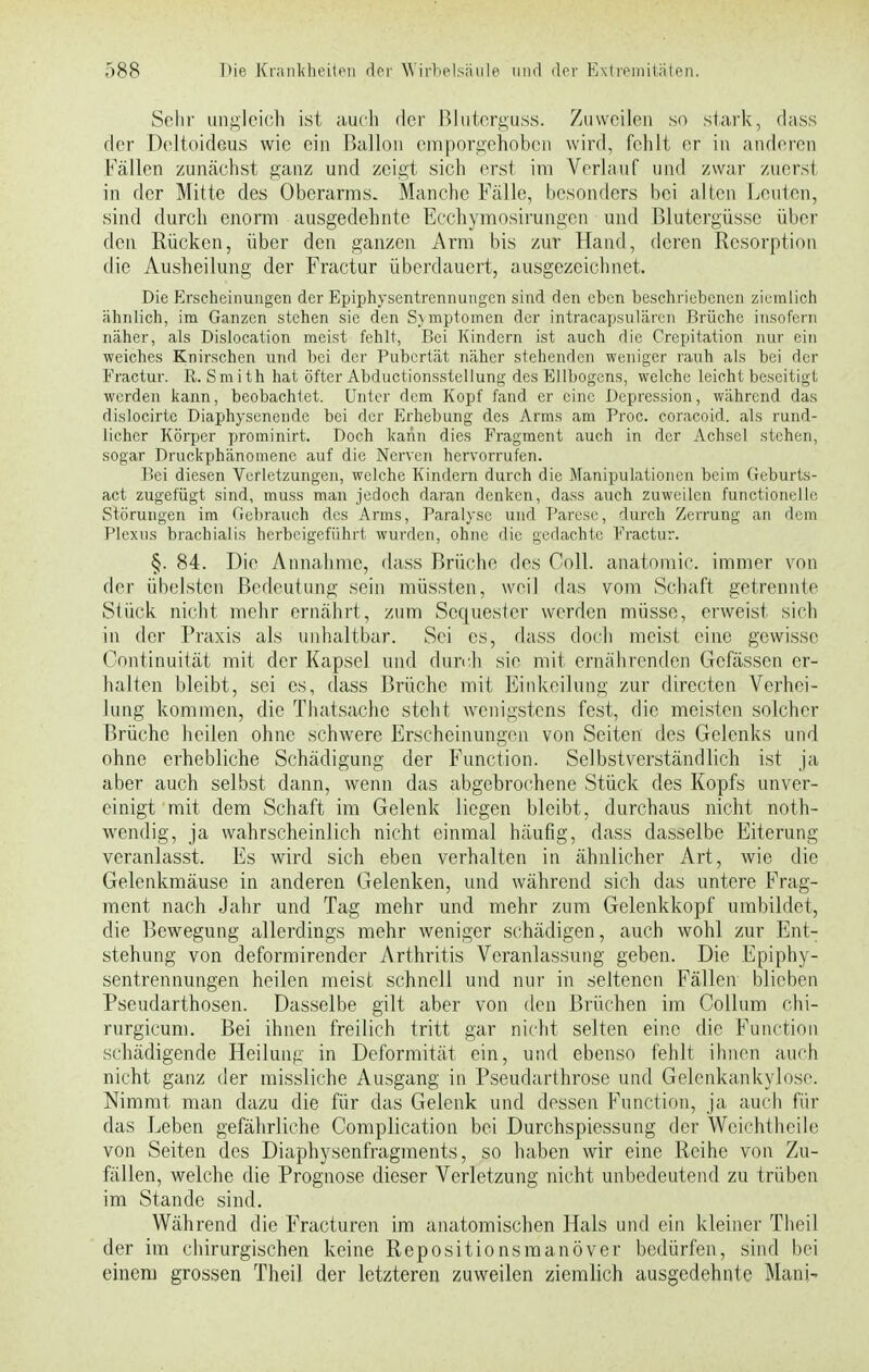 Sehr ungleich ist auch der Bluterguss. Zuweilen so stark, dass der Deltoideus wie ein Ballon emporgehoben wird, fehlt er in anderen Fällen zunächst ganz und zeigt sich erst im Verlauf und zwar zuerst in der Mitte des Oberarms. Manche Fälle, besonders bei alten Leuten, sind durch enorm ausgedehnte Ecchymosirungen und Blutergüsse über den Rücken, über den ganzen Arm bis zur Hand, deren Resorption die Ausheilung der Fractur überdauert, ausgezeichnet. Die Erscheinungen der Epiphysentrennungen sind den eben beschriebenen ziemlich ähnlich, im Ganzen stehen sie den Sjmptomcn der intracapsulären Brüche insofern näher, ats Dislocation meist fehlt, Bei Kindern ist auch die Crepitation nur ein weiches Knirschen und bei der Pubertät näher stehenden weniger rauh als bei der Fractur. R. Smith hat öfter Abductionsstellung des Ellbogens, welche leicht beseitigt werden kann, beobachtet. Unter dem Kopf fand er eine Depression, während das dislocirtc Diaphysencnde bei der Erhebung des Arms am Proc. coraeoid. als rund- licher Körper prominirt. Doch kann dies Fragment auch in der Achsel stehen, sogar Druckphänomene auf die Nerven hervorrufen. Bei diesen Verletzungen, welche Kindern durch die Manipulationen beim Geburts- act zugefügt sind, muss man jedoch daran denken, dass auch zuweilen functionelle, Störungen im Gebrauch des Arms, Paralyse und Parese, durch Zerrung an dem Plexus brachialis herbeigeführt wurden, ohne die gedachte Fractur. §. 84. Die Annahme, dass Brüche des Coli, anatoraic. immer von der übelsten Bedeutung sein müssten, weil das vom Schaft getrennte Stück nicht mehr ernährt, zum Sequester werden müsse, erweist sich in der Praxis als unhaltbar. Sei es, dass doch meist eine gewisse Kontinuität mit der Kapsel und durch sie mit ernährenden Gefässen er- halten bleibt, sei es, dass Brüche mit Einkeilung zur directen Vcrhei- lung kommen, die Thatsache steht wenigstens fest, die meisten solcher Brüche heilen ohne schwere Erscheinungen von Seiten des Gelenks und ohne erhebliche Schädigung der Function. Selbstverständlich ist ja aber auch selbst dann, wenn das abgebrochene Stück des Kopfs unver- einigt mit dem Schaft im Gelenk liegen bleibt, durchaus nicht noth- wendig, ja wahrscheinlich nicht einmal häufig, dass dasselbe Eiterung veranlasst. Es wird sich eben verhalten in ähnlicher Art, wie die Gelenkmäuse in anderen Gelenken, und während sich das untere Frag- ment nach Jahr und Tag mehr und mehr zum Gelenkkopf umbildet, die Bewegung allerdings mehr weniger schädigen, auch wohl zur Ent- stehung von deformirender Arthritis Veranlassung geben. Die Epiphy- sentrennungen heilen meist schnell und nur in seltenen Fällen blieben Pseudarthosen. Dasselbe gilt aber von den Brüchen im Collum chi- rurgicum. Bei ihnen freilich tritt gar nicht selten eine die Function schädigende Heilung in Deformität ein, und ebenso fehlt ihnen auch nicht ganz der missliche Ausgang in Pseudarthrose und Gelenkankylose. Nimmt man dazu die für das Gelenk und dessen Function, ja auch für das Leben gefährliche Complication bei Durchspiessung der Weichtheile von Seiten des Diaphysenfragments, so haben wir eine Reihe von Zu- fällen, welche die Prognose dieser Verletzung nicht unbedeutend zu trüben im Stande sind. Während die Fracturen im anatomischen Hals und ein kleiner Theil der im chirurgischen keine Repositionsmanöver bedürfen, sind bei einem grossen Theil der letzteren zuweilen ziemlich ausgedehnte Mann