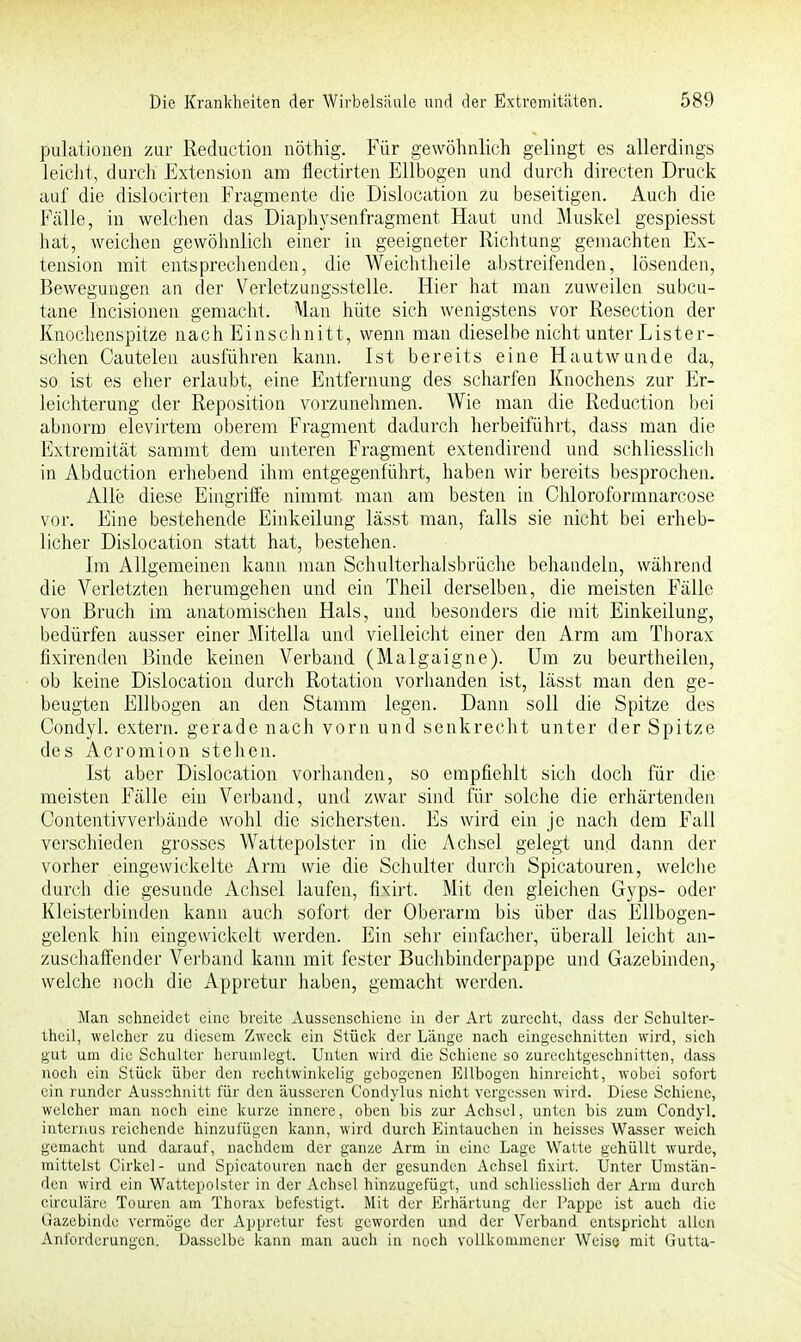 pulationen zur Reduction nöthig. Für gewöhnlich gelingt es allerdings leicht, durch Extension am flectirten Ellbogen und durch directen Druck auf die dislocirten Fragmente die Dislocation zu beseitigen. Auch die Fälle, in welchen das Diaphysenfragment Haut und Muskel gespiesst hat, weichen gewöhnlich einer in geeigneter Richtung gemachten Ex- tension mit entsprechenden, die Weich theile abstreifenden, lösenden, Bewegungen an der Verletzungsstelle. Hier hat man zuweilen subcu- tane Incisionen gemacht. Alan hüte sich wenigstens vor Resection der Knochenspitze nach Einschnitt, wenn man dieselbe nicht unter Lister- schen Cautelen ausführen kann. Ist bereits eine Hautwunde da, so ist es eher erlaubt, eine Entfernung des scharfen Knochens zur Er- leichterung der Reposition vorzunehmen. Wie man die Reduction bei abnorm elevirtem oberem Fragment dadurch herbeiführt, dass man die Extremität sammt dem unteren Fragment extendirend und schliesslich in Abduction erhebend ihm entgegenführt, haben wir bereits besprochen. Alle diese Eingriffe nimmt man am besten in Chloroformnarcose vor. Eine bestehende Einkeilung lässt man, falls sie nicht bei erheb- licher Dislocation statt hat, bestehen. Im Allgemeinen kann man Schulterhalsbrüche behandeln, während die Verletzten herumgehen und ein Theil derselben, die meisten Fälle von Bruch im anatomischen Hals, und besonders die mit Einkeilung, bedürfen ausser einer Mitella und vielleicht einer den Arm am Thorax fixirenden Binde keinen Verband (Malgaigne). Um zu beurtheilen, ob keine Dislocation durch Rotation vorhanden ist, lässt man den ge- beugten Ellbogen an den Stamm legen. Dann soll die Spitze des Condyl. extern, gerade nach vorn und senkrecht unter der Spitze des Acromion stehen. Ist aber Dislocation vorhanden, so empfiehlt sich doch für die meisten Fälle ein Verband, und zwar sind für solche die erhärtenden Contentivverbände wohl die sichersten. Es wird ein je nach dem Fall verschieden grosses Wattepolster in die Achsel gelegt und dann der vorher eingewickelte Arm wie die Schulter durch Spicatouren, welche durch die gesunde Achsel laufen, fixirt. Mit den gleichen Gyps- oder Kleisterbinden kann auch sofort der Oberarm bis über das Ellbogen- gelenk hin eingewickelt werden. Ein sehr einfacher, überall leicht an- zuschaffender Verband kann mit fester Buchbinderpappe und Gazebinden, welche noch die Appretur haben, gemacht werden. Man schneidet eine breite Aussenschiene in der Art zurecht, dass der Schulter- theil, welcher zu diesem Zweck ein Stück der Länge nach eingeschnitten wird, sich gut um die Schulter herumlegt. Unten wird die Schiene so zurechtgeschnitten, dass noch ein Stück über den rechtwinkelig gebogenen Ellbogen hinreicht, wobei sofort ein runder Ausschnitt für den äusseren Condylus nicht vergessen wird. Diese Schiene, welcher man noch eine kurze innere, oben bis zur Achsel, unten bis zum Condyl. internus reichende hinzulügen kann, wird durch Eintauchen in heisses Wasser weich gemacht und darauf, nachdem der ganze Arm in eine Lage Walte gehüllt wurde, mittelst Cirkcl- und Spicatouren nach der gesunden Achsel fixirt. Unter Umstän- den wird ein Wattepolster in der Achsel hinzugefügt, und schliesslich der Arm durch ekeuläre Touren am Thorax befestigt. Mit der Erhärtung der Pappe ist auch die Gazebinde vermöge der Appretur fest geworden und der Verband entspricht allen Anforderungen. Dasselbe kann man auch in noch vollkommener Weise mit Gutta-