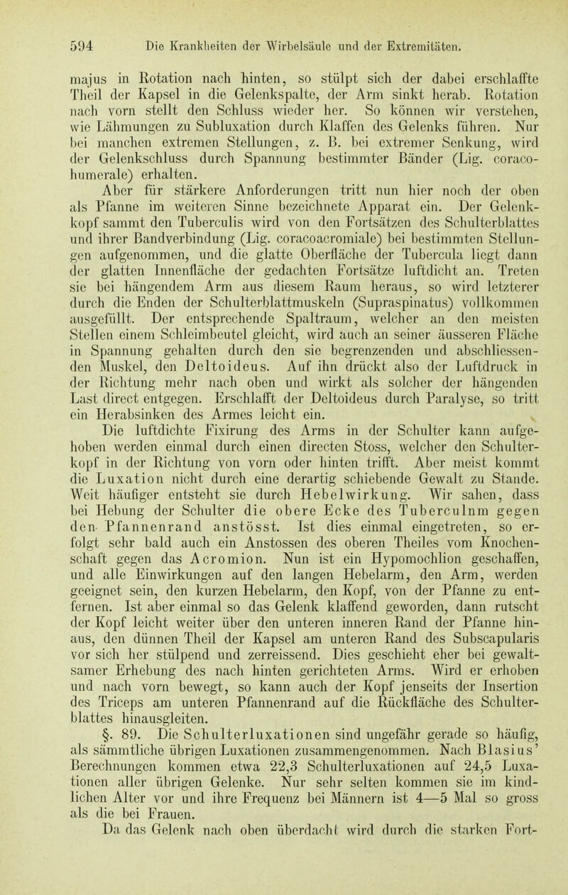 majus in Rotation nach hinten, so stülpt sich der dabei erschlaffte Theil der Kapsel in die Gelenkspalte, der Arm sinkt herab. Rotation nach vorn stellt den Schluss wieder her. So können wir verstehen, wie Lähmungen zu Subluxation durch Klaffen des Gelenks führen. Nur bei manchen extremen Stellungen, z. B. bei extremer Senkung, wird der Gelenkschluss durch Spannung bestimmter Bänder (Lig. coraco- humerale) erhalten. Aber für stärkere Anforderungen tritt nun hier noch der oben als Pfanne im weiteren Sinne bezeichnete Apparat ein. Der Gelenk- kopf sammt den Tuberculis wird von den Fortsätzen des Schulterblattes und ihrer Bandverbindung (Lig. coracoacromialc) bei bestimmten Stellun- gen aufgenommen, und die glatte Oberfläche der Tubercula liegt dann der glatten Innenfläche der gedachten Fortsätze luftdicht an. Treten sie bei hängendem Arm aus diesem Raum heraus, so wird letzterer durch die Enden der Schulterblattmuskeln (Supraspinatus) vollkommen ausgefüllt. Der entsprechende Spaltraum, welcher an den meisten Stelleu einem Schleimbeutel gleicht, wird auch an seiner äusseren Fläche in Spannung gehalten durch den sie begrenzenden und abschliessen- den Muskel, den Deltoideus. Auf ihn drückt also der Luftdruck in der Richtung mehr nach oben und wirkt als solcher der hängenden Last direct entgegen. Erschlafft der Deltoideus durch Paralyse, so tritt ein Herabsinken des Armes leicht ein. Die luftdichte Fixirung des Arms in der Schulter kann aufge- hoben werden einmal durch einen directen Stoss, welcher den Schul tcr- kopf in der Richtung von vorn oder hinten trifft. Aber meist kommt die Luxation nicht durch eine derartig schiebende Gewalt zu Stande. Weit häufiger entsteht sie durch Hebelwirkung. Wir sahen, dass bei Hebung der Schulter die obere Ecke des Tuberculnm gegen den Pfannenrand anstösst. Ist dies einmal eingetreten, so er- folgt sehr bald auch ein Anstossen des oberen Theiles vom Knochen- schaft gegen das Acromion. Nun ist ein Hypomochlion geschaffen, und alle Einwirkungen auf den langen Hebelarm, den Arm, werden geeignet sein, den kurzen Hebelarm, den Kopf, von der Pfanne zu ent- fernen. Ist aber einmal so das Gelenk klaffend geworden, dann rutscht der Kopf leicht weiter über den unteren inneren Rand der Pfanne hin- aus, den dünnen Theil der Kapsel am unteren Rand des Subscapularis vor sich her stülpend und zerreissend. Dies geschieht eher bei gewalt- samer Erhebung des nach hinten gerichteten Arms. Wird er erhoben und nach vorn bewegt, so kann auch der Kopf jenseits der Insertion des Triceps am unteren Pfannenrand auf die Rücknache des Schulter- blattes hinausgleiten. §. 89. Die Schulterluxationen sind ungefähr gerade so häufig, als sämmtliche übrigen Luxationen zusammengenommen. Nach Blasius' Berechnungen kommen etwa 22,3 Schulterluxationen auf 24,5 Luxa- tionen aller übrigen Gelenke. Nur sehr selten kommen sie im kind- lichen Alter vor und ihre Frequenz bei Männern ist 4—5 Mal so gross als die bei Frauen. Da das Gelenk nach oben überdach I wird durch die starken Fort-