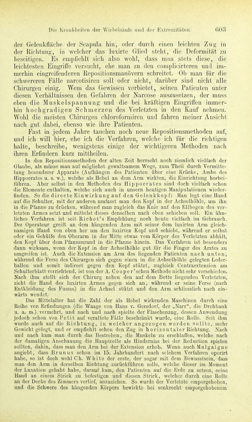 der Gelenkfläche der Scapula hin, oder durch einen leichten Zug in der Richtung, in welcher das luxirte Glied steht, die Deformität zu beseitigen. Es empfiehlt sich also wohl, dass man stets diese, die leichtesten Eingriffe versucht, ehe man zu den complicirteren und im- merhin eingreifenderen Repositionsmanövern schreitet. Ob man für die schwereren Fälle narcotisiren soll oder nicht, darüber sind nicht alle Chirurgen einig. Wem das Gewissen verbietet, seinen Patienten unter diesen 'Verhältnissen den Gefahren der Narcose auszusetzen, der muss eben die Muskelspannung und die bei kräftigen Eingriffen immer- hin hochgradigen Schmerzen des Verletzten in den Kauf nehmen. Wohl die meisten Chirurgen chloroformircn und fahren meiner Ansicht nach gut dabei, ebenso wie ihre Patienten. Fast in jedem Jahre tauchen noch neue Repositionsmcthodcn auf, und ich will hier, ehe ich die Verfahren, welche ich für die richtigen halte, beschreibe, wenigstens einige der wichtigeren Methoden nach ihren Erfindern kurz mittheilen. In den Repositionsmethoden der alten Zeit herrscht noch ziemlich vielfach der Glaube, als müsse man auf möglichst gewaltsamem Wege, zum Theil durch Vermitte- lung besonderer Apparate (Aufhängen des Patienten über eine Krücke, Ambe des Hippocrates u. s. w.), welche als Hebel an dem Arm wirkten, die Einrichtung herbei- führen. Aber selbst in den Methoden des Hippocrates sind doch vielfach schon die Elemente enthalten, welche sich auch in unsern heutigen Manipulationen wieder- finden. So die directe Einwirkung auf den Gelenkkopf: Man legt eine Hand auf die Schulter, mit der anderen umfasst man den Kopf in der Achselhöhle, um ihn in die Pfanne zu drücken, während man zugleich das Knie auf den Ellbogen des ver- letzten Armes setzt und mittelst dieses denselben nach oben schieben soll. Ein ähn- liches Verfahren ist seit Richet's Empfehlung noch heute vielfach im Gebrauch. Der Operateur greift an dem hängenden Arm mit seiner dem luxirten Arm gleich- namigen Hand von oben her um den luxirten Kopf und schiebt, während er selbst oder ein Gehülfe den Oberarm in der Mitte etwas vom Körper des Verletzten abhält, den Kopf über dem Pfannenrand in die Pfanne hinein. Das Verfahren ist besonders dann wirksam, wenn der Kopf in der Achselhöhle gut für die Finger des Arztes zu umgreifen ist. Auch die Extension am Arm des liegenden Patienten nach unten, während die Ferse des Chirurgen sich gegen einen in die Achselhöhle gelegten Leder- ballen und somit indirect gegen den Kopf stützt, zugleich Contraextension am Schulterblatt verrichtend, ist von der A. Co ope r'sehen Methode nicht sehr verschieden. Nach ihm stellt sich der Chirurg neben den auf dem Bette liegenden Verletzten, zieht die Hand des luxirten Armes gegen sich an, während er seine Ferse (nach Entkleidung des Fusses) in die Achsel stützt und den Arm schliesslich nach ein- wärts wendet. Das Mittelalter hat die Zahl der als Hebel wirkenden Maschinen durch eine Reihe von Erfindungen (die Waage von Hans v. Gersdorf, der „Narr, die Drehbank u. a. m.) vermehrt, und nach und nach spielte der Flaschenzug, dessen Anwendung jedoch schon von Petit auf veraltete Fälle beschränkt wurde, eine Rolle. Seit ihm wurde auch auf die Richtung, in welcher angezogen werden sollte, mehr Gewicht gelegt, und er empfiehlt schon den Zug in h orizontaler Richtung. Nach und nach kam man durch das Bestreben, die Muskeln zu erschlaffen, welche nach der damaligen Anschauung die Hauptrolle als Hindemiss bei der Reduction spielen sollten, dahin, dass man den Arm bei der Extension erhob. Wenn auch Malgaigne angiebt, dass Brunus schon im 15. Jahrhundert nach solchem Verfahren operirt habe, so ist doch wohl Ch. White der erste, der sogar mit dem Bewusstsein, dass man den Arm in derselben Richtung zurückführen solle, welche dieser im Moment der Luxation gehabt habe, darauf kam, den Patienten auf die Erde zu setzen, seine Hand an einem Strick zu befestigen unrl diesen Strick, welcher durch eine Rolle an der Decke des Zimmers verlief, anzuziehen. So wurde der Verletzte emporgehoben, und die Schwere des hängenden Körpers bewirkte bei senkrecht emporgehobenem