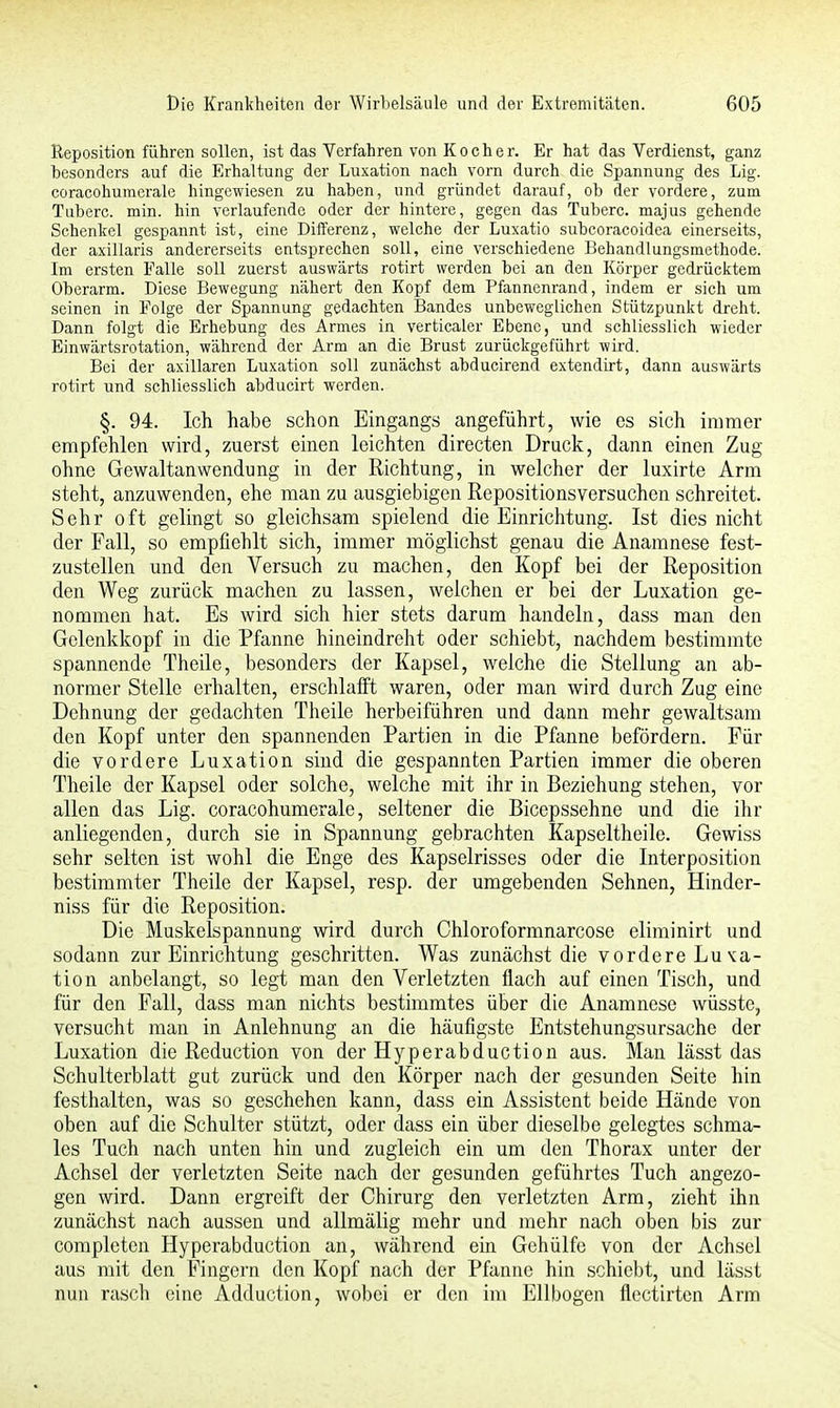 Reposition führen sollen, ist das Verfahren von Kocher. Er hat das Verdienst, ganz besonders auf die Erhaltung der Luxation nach vorn durch die Spannung des Lig. coracohuraerale hingewiesen zu haben, und gründet darauf, ob der vordere, zum Tuberc. min. hin verlaufende oder der hintere, gegen das Tuberc. majus gehende Schenkel gespannt ist, eine Differenz, welche der Luxatio subcoracoidea einerseits, der axillaris andererseits entsprechen soll, eine verschiedene Behandlungsmethode. Im ersten Falle soll zuerst auswärts rotirt werden bei an den Körper gedrücktem Oberarm. Diese Bewegung nähert den Kopf dem Pfannenrand, indem er sich um seinen in Folge der Spannung gedachten Bandes unbeweglichen Stützpunkt dreht. Dann folgt die Erhebung des Armes in verticaler Ebene, und schliesslich wieder Einwärtsrotation, während der Arm an die Brust zurückgeführt wird. Bei der axillaren Luxation soll zunächst abducirend extendirt, dann auswärts rotirt und schliesslich abducirt werden. §. 94. Ich habe schon Eingangs angeführt, wie es sich immer empfehlen wird, zuerst einen leichten directen Druck, dann einen Zug ohne Gewaltanwendung in der Richtung, in welcher der luxirte Arm steht, anzuwenden, ehe man zu ausgiebigen Repositionsversuchen schreitet. Sehr oft gelingt so gleichsam spielend die Einrichtung. Ist dies nicht der Fall, so empfiehlt sich, immer möglichst genau die Anamnese fest- zustellen und den Versuch zu machen, den Kopf bei der Reposition den Weg zurück machen zu lassen, welchen er bei der Luxation ge- nommen hat. Es wird sich hier stets darum handeln, dass man den Gclenkkopf in die Pfanne hineindreht oder schiebt, nachdem bestimmte spannende Theile, besonders der Kapsel, welche die Stellung an ab- normer Stelle erhalten, erschlafft waren, oder man wird durch Zug eine Dehnung der gedachten Theile herbeiführen und dann mehr gewaltsam den Kopf unter den spannenden Partien in die Pfanne befördern. Für die vordere Luxation sind die gespannten Partien immer die oberen Theile der Kapsel oder solche, welche mit ihr in Beziehung stehen, vor allen das Lig. coracohumerale, seltener die Bicepssehne und die ihr anliegenden, durch sie in Spannung gebrachten Kapseltheile. Gewiss sehr selten ist wohl die Enge des Kapselrisses oder die Interposition bestimmter Theile der Kapsel, resp. der umgebenden Sehnen, Hinder- niss für die Reposition. Die Muskelspannung wird durch Chloroformnarcose eliminirt und sodann zur Einrichtung geschritten. Was zunächst die vordere Luxa- tion anbelangt, so legt man den Verletzten flach auf einen Tisch, und für den Fall, dass man nichts bestimmtes über die Anamnese wüsste, versucht man in Anlehnung an die häufigste Entstehungsursache der Luxation die Reduction von der Hyperabduction aus. Man lässt das Schulterblatt gut zurück und den Körper nach der gesunden Seite hin festhalten, was so geschehen kann, dass ein Assistent beide Hände von oben auf die Schulter stützt, oder dass ein über dieselbe gelegtes schma- les Tuch nach unten hin und zugleich ein um den Thorax unter der Achsel der verletzten Seite nach der gesunden geführtes Tuch angezo- gen wird. Dann ergreift der Chirurg den verletzten Arm, zieht ihn zunächst nach aussen und allmälig mehr und mehr nach oben bis zur completcn Hyperabduction an, während ein Gehülfe von der Achsel aus mit den Fingern den Kopf nach der Pfanne hin schiebt, und lässt nun rasch eine Adduction, wobei er den im Ellbogen flectirten Arm