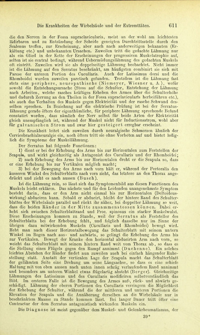 die den Nerven in der Fossa supraclavicularis, meist an der wohl am leichtesten lädirharen und zu Entzündung der Scheide geneigten Durchtrittsstelle durch den Scalenus treffen, zur Erscheinung, aber auch nach anderweitigen bekannten (Er- kältung etc.) und unbekannten Ursachen. Zuweilen tritt die gedachte Lähmung nur als ein Glied in der Kette der Erscheinungen der progressiven Muskelatrophie auf, selten ist sie central bedingt, während UebermüdungsLähmung des gedachten Muskels oft eintritt. Zuweilen wird sie als doppelseitige Lähmung beobachtet. Nicht immer ist die Lähmung auf den Serratus beschränkt, am häufigsten combinirt sie sich mit Parese der unteren Portion des Cucullaris. Auch der Latissimus dorsi und die Rhomboidei wurden zuweilen paretisch gefunden. Trotzdem ist die Lähmung fast stets eine periphere, neuropathische (Niemeyer, Wiesner u. A.), wofür sowohl die Entstehungsursache (Stoss auf die Schulter, Entstehung der Lähmung nach Arbeiten, welche rasches kräftiges Erheben des Armes über die Schulterhöhe und dadurch Zerrung an den Theilen in der Fossa supraclavicularis herbeiführen etc.), als auch das Verhalten des Muskels gegen Elektricität und der rasche Schwund des- selben sprechen. In Beziehung auf die elektrische Prüfung ist bei der Serratus- lähmung gerade öfters der eigenthümliche, für periphere Lähmung sprechende Befund constatirt worden, dass nämlich der Nerv selbst für beide Arten der Elektricität gleich unempfänglich ist, während der Muskel nicht für Inductionsstrom, wohl aber für galvanischen Strom und zwar hier gesteigert erregbar erscheint. Die Krankheit leitet sich zuweilen durch neuralgische Schmtrzen ähnlich der Cervicobrachialneuralgie ein, noch öfters tritt sie ohne Vorboten auf und bietet ledig- lich die Symptome der Muskellähmung. Der Serratus hat folgende Functionen: 1) dient er bei der Erhebung des Arms bis zur Horizontalen zum Feststellen der Scapula, und wirkt gleichzeitig als Antagonist des Cucullaris und der Rhomboidei; 2) nach Erhebung des Arms bis zur Horizontalen dreht er die Scapula so, dass er eine Erhebung bis zur Vertikalen möglich macht; 3) bei der Bewegung des Arms nach vorn hält er, während der Pectoralis den äusseren Winkel des Schulterblatts nach vorn zieht, das letztere an den Thorax ange- drückt und zieht es nach aussen (Busch). Ist die Lähmung rein, so lässt sich das Symptomenbild aus diesen Functionen des Muskels leicht erklären. Das nächste und für den Leidenden unangenehmste Symptom besteht darin, dass er den Arm nicht einmal bis zur Horizontalen (Deltoideus- wirkung) abduciren kann. Sobald er abducirt, bleibt der hintere Rand des Schulter- blattes der Wirbelsäule parallel und rückt ihr näher, bei doppelter Lähmung so weit, dass die beiden Ränder in der Mitte zusammenstossen können. Dabei er- hebt sich zwischen Schulterblattrand und Proc. spinosus ein starker Muskelwulst. Diese Erscheinungen kommen zu Stande, weil der Serratus als Feststeller des Schulterblatts bei der Erhebung fehlt, und folglich dasselbe nur im Sinne der übrigen dazu mitwirkenden Muskeln (Cucullaris und Rhomboidei) bewegt wird. Hebt man nach dieser Horizontalbewegung das Schulterblatt mit seinem untern Winkel im Bogen nach aus- und aufwärts, so gelingt die Erhebung des Arms bis zur Vertikalen. Bewegt der Kranke den horizontal abducirten Arm nach vorn, so weicht das Schulterblatt mit seinem hintern Rand weit vom Thorax ab, so dass es die Stellung eines Flügels gegen den Rumpf annimmt (Duchenne). Ein solches leichtes Abstehen der Ränder findet nun zuweilen auch bei einfach hängender Ruhe- stellung statt. Anstatt der verticalen Lage der Scapula macht das Schulterblatt der gelähmten Seite eine Drehung um seine Längsachse, so dass es eine schiefe Haltung mit von oben aussen nach unten innen schräg verlaufendem Rand annimmt und besonders am unteren Winkel etwas flügelartig absteht (Berger). Gleichzeitige Lähmungen des Latissimus und des Cucullaris modificiren selbstverständlich das Bild. Im ersteren Falle ist die Bewegung des Armes auf-, rück- und abwärts ge- schädigt. Lähmung der oberen Portionen des Cucullaris verringern die Möglichkeit der Erhebung der Schulter, während die der mittleren und unteren Portionen die Elevation der Scapula und die Annäherung derselben an die Wirbelsäule nur in beschränktem Maasse zu Stande kommen lässt. Bei langer Dauer tritt öfter eine Contractur der dem Serratus antagonistisch wirkenden Muskeln ein. Die Diagnose ist meist gegenüber dem Muskel- und Gelenkrheumatismus, der 39