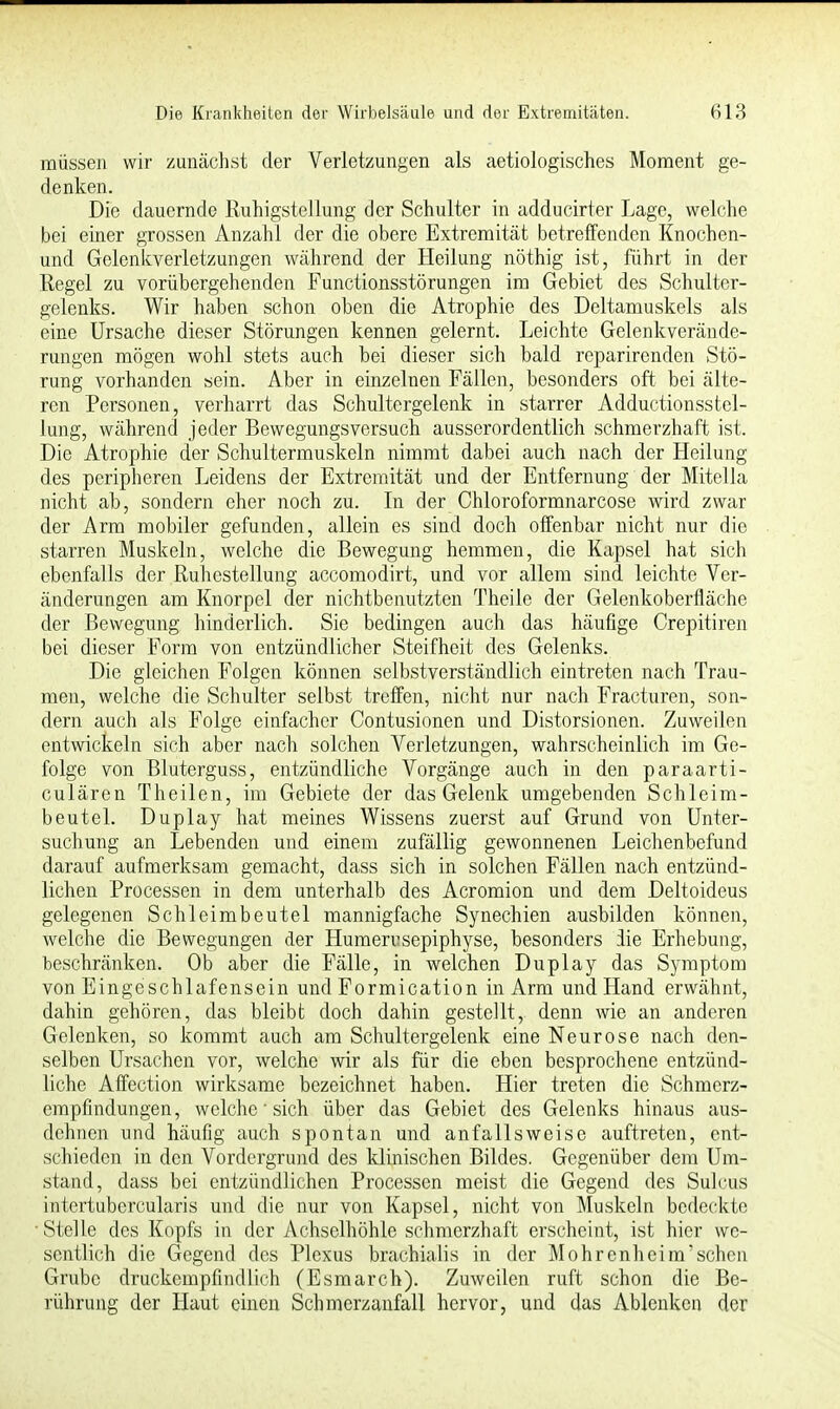 müssen wir zunächst der Verletzungen als aetiologisches Moment ge- denken. Die dauernde Ruhigstellung der Schulter in adducirter Lage, welche bei einer grossen Anzahl der die obere Extremität betreffenden Knochen- und Gelenkverletzungen während der Heilung nöthig ist, führt in der Regel zu vorübergehenden Functionsstörungen im Gebiet des Schulter- gelenks. Wir haben schon oben die Atrophie des Deltamuskels als eine Ursache dieser Störungen kennen gelernt. Leichte Gelenk Verände- rungen mögen wohl stets auch bei dieser sich bald reparirenden Stö- rung vorhanden sein. Aber in einzelnen Fällen, besonders oft bei älte- ren Personen, verharrt das Schultergelenk in starrer Adductionsstel- lung, während jeder Bewegungsversuch ausserordentlich schmerzhaft ist. Die Atrophie der Schultermuskeln nimmt dabei auch nach der Heilung des peripheren Leidens der Extremität und der Entfernung der Mitella nicht ab, sondern eher noch zu. In der Chloroformnarcose wird zwar der Arm mobiler gefunden, allein es sind doch offenbar nicht nur die starren Muskeln, welche die Bewegung hemmen, die Kapsel hat sich ebenfalls der Ruhestellung accomodirt, und vor allem sind leichte Ver- änderungen am Knorpel der nichtbenutzten Theile der Gelenkoberfläche der Bewegung hinderlich. Sie bedingen auch das häufige Crepitiren bei dieser Form von entzündlicher Steifheit des Gelenks. Die gleichen Folgen können selbstverständlich eintreten nach Trau- men, welche die Schulter selbst treffen, nicht nur nach Fracturen, son- dern auch als Folge einfacher Contusionen und Distorsionen. Zuweilen entwickeln sich aber nach solchen Verletzungen, wahrscheinlich im Ge- folge von Bluterguss, entzündliche Vorgänge auch in den paraarti- culären Theilen, im Gebiete der das Gelenk umgebenden Schleim- beutel. Duplay hat meines Wissens zuerst auf Grund von Unter- suchung an Lebenden und einem zufällig gewonnenen Leichenbefund darauf aufmerksam gemacht, dass sich in solchen Fällen nach entzünd- lichen Processen in dem unterhalb des Acromion und dem Deltoideus gelegenen Schleimbeutel mannigfache Synechien ausbilden können, welche die Bewegungen der Humerusepiphyse, besonders die Erhebung, beschränken. Ob aber die Fälle, in welchen Duplay das Symptom von Eingeschlafensein und Formication in Arm und Hand erwähnt, dahin gehören, das bleibt doch dahin gestellt, denn wie an anderen Gelenken, so kommt auch am Schultergelenk eine Neurose nach den- selben Ursachen vor, welche wir als für die eben besprochene entzünd- liche Affection wirksame bezeichnet haben. Hier treten die Schmerz- empfindungen, welche'sich über das Gebiet des Gelenks hinaus aus- dehnen und häufig auch spontan und anfallsweisc auftreten, ent- schieden in den Vordergrund des klinischen Bildes. Gegenüber dem Um- stand, dass bei entzündlichen Processen meist die Gegend des Sulcus intertubercularis und die nur von Kapsel, nicht von Muskeln bedeckte Stelle des Kopfs in der Achselhöhle schmerzhaft erscheint, ist hier we- sentlich die Gegend des Plexus brachialis in der Mohrenheira'sehen Grube druckempfindlich (Esmarch). Zuweilen ruft schon die Be- rührung der Haut einen Schmerzanfall hervor, und das Ablenken der