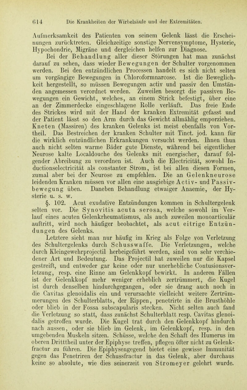 Aufmerksamkeit des Patienten von seinem Gelenk lässt die Erschei- nungen zurücktreten. Gleichzeitige sonstige Nervensymptome, Hysterie, Hypochondrie, Migräne und dergleichen helfen zur Diagnose. Bei der Behandlung aller dieser Störungen hat man zunächst darauf zu sehen, dass wieder Bewegungen der Schulter vorgenommen werden. Bei den entzündlichen Processen handelt es sich nicht selten um vorgängige Bewegungen in Chloroformnarcose. Ist die Beweglich- keit hergestellt, so müssen Bewegungen activ und passiv den Umstän- den angemessen verordnet werden. Zuweilen besorgt die passiven Be- wegungen ein Gewicht, welches, an einem Strick befestigt, über eine an der Zimmerdecke eingeschlagene Rolle verläuft. Das freie Ende des Strickes wird mit der Hand der kranken Extremität gefasst und der Patient lässt so den Arm durch das Gewicht allmählig emporziehen. Kneten (Massiren) des kranken Gelenks ist meist ebenfalls von Vor- theil. Das Bestreichen der kranken Schulter mit Tinct. jod. kann für die wirklich entzündlichen Erkrankungen versucht werden. Ihnen thun auch nicht selten warme Bäder gute Dienste, während bei eigentlicher Neurose kalte Localdouche des Gelenks mit energischer, darauf fol- gender Abreibung zu verordnen ist. Auch die Electricität, sowohl In- ductionselectricität als constanter Strom, ist bei allen diesen Formen, zumal aber bei der Neurose zu empfehlen. Die an Gelenkneurose leidenden Kranken müssen vor allen eine ausgiebige Activ- und Passiv- bewegung üben. Daneben Behandlung etwaiger Anaemie, der Hy- sterie u. s. w. §. 102. Acut exudative Entzündungen kommen in Schultergelenk selten vor. Die Synovitis acuta serosa, welche sowohl im Ver- lauf eines acuten Gelenkrheumatismus, als auch zuweilen monoarticulär auftritt, wird noch häufiger beobachtet, als acut eitrige Entzün- dungen des Gelenks. Letztere sieht man nur häufig im Krieg als Folge von Verletzung des Schultergelenks durch Schusswaffe. Die Verletzungen, welche durch Kleingewehrprojectil herbeigeführt werden, sind von sehr verchie- dener Art und Bedeutung. Das Projectil hat zuweilen nur die Kapsel gestreift, und entweder gar keine oder nur unerhebliche Contusionsver- lctzung, resp. eine Rinne am Gelenkkopf bewirkt. In anderen Fällen ist der Gelenkkopf mehr weniger erheblich zertrümmert, die Kugel ist durch denselben hindurchgegangen, oder sie drang auch noch in die Cavitas glenoidalis ein und verursachte vielleicht weitere Zertrüm- merungen des Schulterblatts, der Rippen, penetrirte in die Brusthöhle oder blieb in der Fossa subscapularis stecken. Nicht selten auch fand die Verletzung so statt, dass zunächst Schulterblatt resp. Cavitas glenoi- dalis getroffen wurde. Die Kugel trat durch den Gelenkkopf hindurch nach aussen, oder sie blieb im Gelenk, im Gelenkkopf, resp. in den umgebenden Muskeln sitzen. Schüsse, welche den Schaft des Humerus im oberen Dritttheil unter der Epiphyse treffen, pflegen öfter nicht zu Gelenk- fractur zu führen. Die Epiphysengegend bietet eine gewisse Immunität gegen das Penetriren der Schussfractur in das Gelenk, aber durchaus keine so absolute, wie dies seinerzeit von Stromeyer gelehrt wurde.