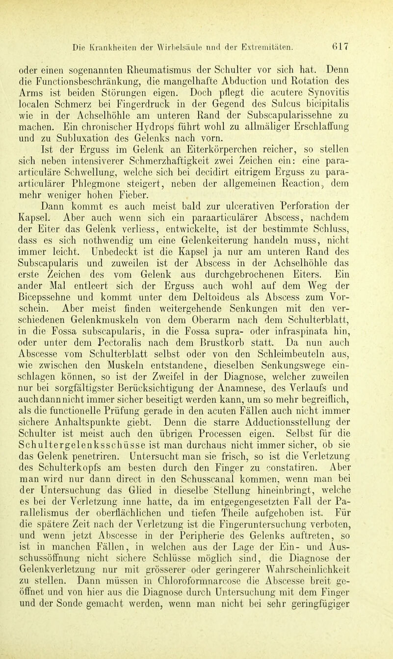 oder einen sogenannten Rheumatismus der Schulter vor sich hat. Denn die Functionsbeschränkung, die mangelhafte Abduction und Rotation des Arms ist beiden Störungen eigen. Doch pflegt die acutere Synovitis localen Schmerz bei Fingerdruck in der Gegend des Sulcus bicipitalis wie in der Achselhöhle am unteren Rand der Subscapularissehne zu machen. Ein chronischer Hydrops führt wohl zu allmäliger Erschlaffung und zu Subluxation des Gelenks nach vorn. Ist der Erguss im Gelenk an Eiterkörperchen reicher, so stellen sich neben intensiverer Schmerzhaftigkeit zwei Zeichen ein: eine para- articuläre Schwellung, welche sich bei decidirt eitrigem Erguss zu para- articulärer Phlegmone steigert, neben der allgemeinen Reaction, dem mehr weniger hohen Fieber. Dann kommt es auch meist bald zur ulcerativen Perforation der Kapsel. Aber auch wenn sich ein paraarticulärer Abscess, nachdem der Eiter das Gelenk verliess, entwickelte, ist der bestimmte Schluss, dass es sich nothwendig um eine Gelenkeiterung handeln muss, nicht immer leicht. Unbedeckt ist die Kapsel ja nur am unteren Rand des Subscapularis und zuweilen ist der Abscess in der Achselhöhle das erste Zeichen des vom Gelenk aus durchgebrochenen Eiters. Ein ander Mal entleert sich der Erguss auch wohl auf dem Weg der Bicepssehne und kommt unter dem Deltoideus als Abscess zum Vor- schein. Aber meist finden weitergehende Senkungen mit den ver- schiedenen Gelenkmuskeln von dem Oberarm nach dem Schulterblatt, in die Fossa subscapularis, in die Fossa supra- oder infraspinata hin, oder unter dem Pectoralis nach dem Brustkorb statt. Da nun auch Abscesse vom Schulterblatt selbst oder von den Schleimbeuteln aus, wie zwischen den Muskeln entstandene, dieselben Senkungswege ein- schlagen können, so ist der Zweifel in der Diagnose, welcher zuweilen nur bei sorgfältigster Berücksichtigung der Anamnese, des Verlaufs und auch dann nicht immer sicher beseitigt werden kann, um so mehr begreiflich, als die functionelle Prüfung gerade in den acuten Fällen auch nicht immer sichere Anhaltspunkte giebt. Denn die starre Adductionsstellung der Schulter ist meist auch den übrigen Processen eigen. Selbst für die Schultergelenksschüsse ist man durchaus nicht immer sicher, ob sie das Gelenk penetriren. Untersucht man sie frisch, so ist die Verletzung des Schulterkopfs am besten durch den Finger zu constatiren. Aber man wird nur dann direct in den Schusscanal kommen, wenn man bei der Untersuchung das Glied in dieselbe Stellung hineinbringt, welche es bei der Verletzung inne hatte, da im entgegengesetzten Fall der Pa- rallelismus der oberflächlichen und tiefen Theile aufgehoben ist. Für die spätere Zeit nach der Verletzung ist die Fingeruntersuchung verboten, und wenn jetzt Abscesse in der Peripherie des Gelenks auftreten, so ist in manchen Fällen, in welchen aus der Lage der Ein- und Aus- schussöffnung nicht sichere Schlüsse möglich sind, die Diagnose der Gelcnkverletzung nur mit grösserer oder geringerer Wahrscheinlichkeit zu stellen. Dann müssen in Chloroformnarcose die Abscesse breit ge- öffnet und von hier aus die Diagnose durch Untersuchung mit dem Finger und der Sonde gemacht werden, wenn man nicht bei sehr geringfügiger