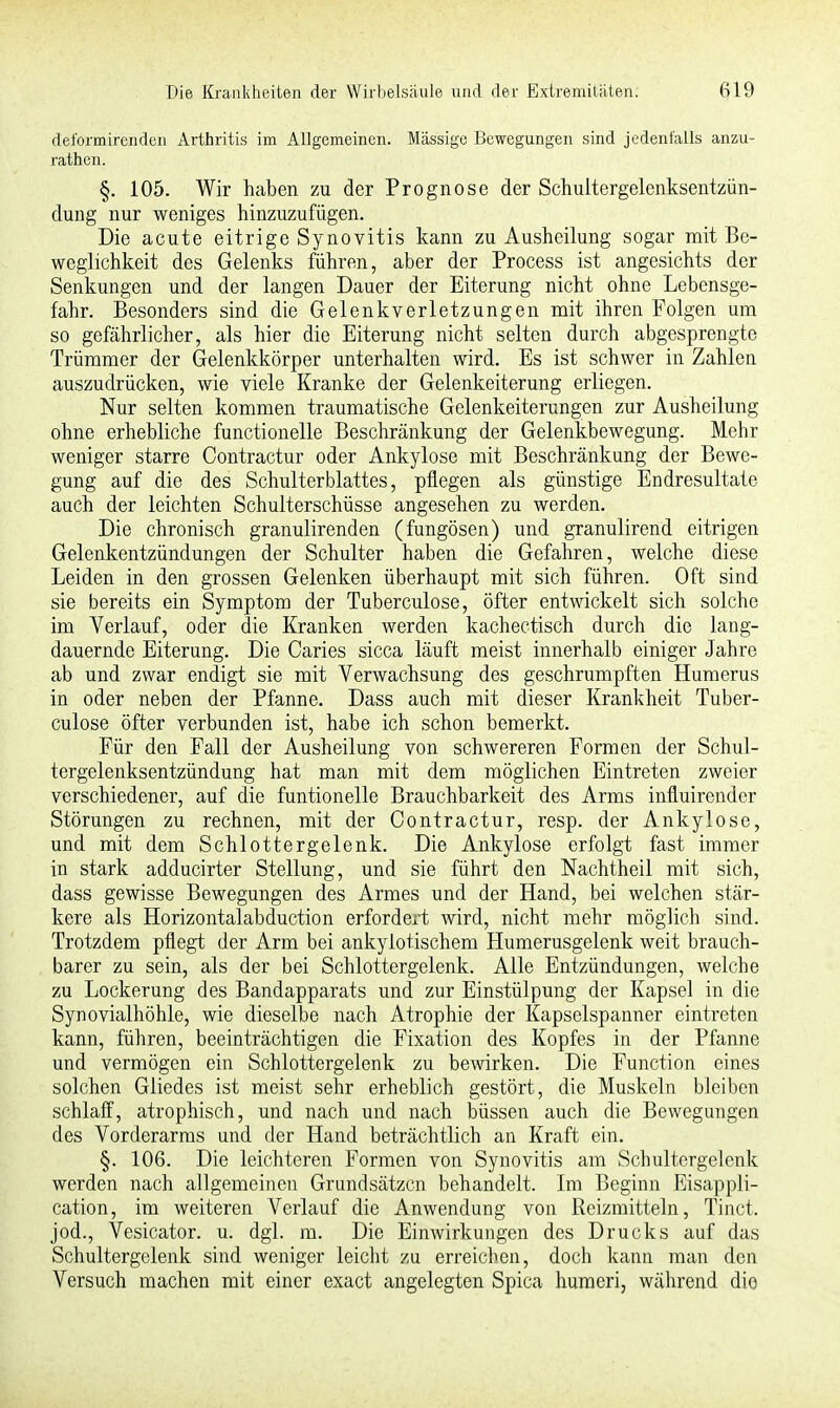 deformirenden Arthritis im Allgemeinen. Massige Bewegungen sind jedenfalls anzu- rathen. §. 105. Wir haben zu der Prognose der Schultergelenksentzün- dung nur weniges hinzuzufügen. Die acute eitrige Synovitis kann zu Ausheilung sogar mit Be- weglichkeit des Gelenks führen, aber der Process ist angesichts der Senkungen und der langen Dauer der Eiterung nicht ohne Lebensge- fahr. Besonders sind die Gelenkverletzungen mit ihren Folgen um so gefährlicher, als hier die Eiterung nicht selten durch abgesprengte Trümmer der Gelenkkörper unterhalten wird. Es ist schwer in Zahlen auszudrücken, wie viele Kranke der Gelenkeiterung erliegen. Nur selten kommen traumatische Gelenkeiterungen zur Ausheilung ohne erhebliche functionelle Beschränkung der Gelenkbewegung. Mehr weniger starre Contractur oder Ankylose mit Beschränkung der Bewe- gung auf die des Schulterblattes, pflegen als günstige Endresultate auch der leichten Schulterschüsse angesehen zu werden. Die chronisch granulirenden (fungösen) und granulirend eitrigen Gelenkentzündungen der Schulter haben die Gefahren, welche diese Leiden in den grossen Gelenken überhaupt mit sich führen. Oft sind sie bereits ein Symptom der Tuberculose, öfter entwickelt sich solche im Verlauf, oder die Kranken werden kachectisch durch die lang- dauernde Eiterung. Die Caries sicca läuft meist innerhalb einiger Jahre ab und zwar endigt sie mit Verwachsung des geschrumpften Humerus in oder neben der Pfanne. Dass auch mit dieser Krankheit Tuber- culose öfter verbunden ist, habe ich schon bemerkt. Für den Fall der Ausheilung von schwereren Formen der Schul- tergelenksentzündung hat man mit dem möglichen Eintreten zweier verschiedener, auf die funtionelle Brauchbarkeit des Arms influirender Störungen zu rechnen, mit der Contractur, resp. der Ankylose, und mit dem Schlottergelenk. Die Ankylose erfolgt fast immer in stark adducirter Stellung, und sie führt den Nachtheil mit sich, dass gewisse Bewegungen des Armes und der Hand, bei welchen stär- kere als Horizontalabduction erfordert wird, nicht mehr möglich sind. Trotzdem pflegt der Arm bei ankylotischem Humerusgelenk weit brauch- barer zu sein, als der bei Schlottergelenk. Alle Entzündungen, welche zu Lockerung des Bandapparats und zur Einstülpung der Kapsel in die Synovialhöhle, wie dieselbe nach Atrophie der Kapselspanner eintreten kann, führen, beeinträchtigen die Fixation des Kopfes in der Pfanne und vermögen ein Schlottergelenk zu bewirken. Die Function eines solchen Gliedes ist meist sehr erheblich gestört, die Muskeln bleiben schlaff, atrophisch, und nach und nach büssen auch die Bewegungen des Vorderarms und der Hand beträchtlich an Kraft ein. §. 106. Die leichteren Formen von Synovitis am Schultergelenk werden nach allgemeinen Grundsätzen behandelt. Im Beginn Eisappli- cation, im weiteren Verlauf die Anwendung von Reizmitteln, Tinct. jod., Vesicator. u. dgl. m. Die Einwirkungen des Drucks auf das Schultergelenk sind weniger leicht zu erreichen, doch kann man den Versuch machen mit einer exaet angelegten Spica humeri, während die