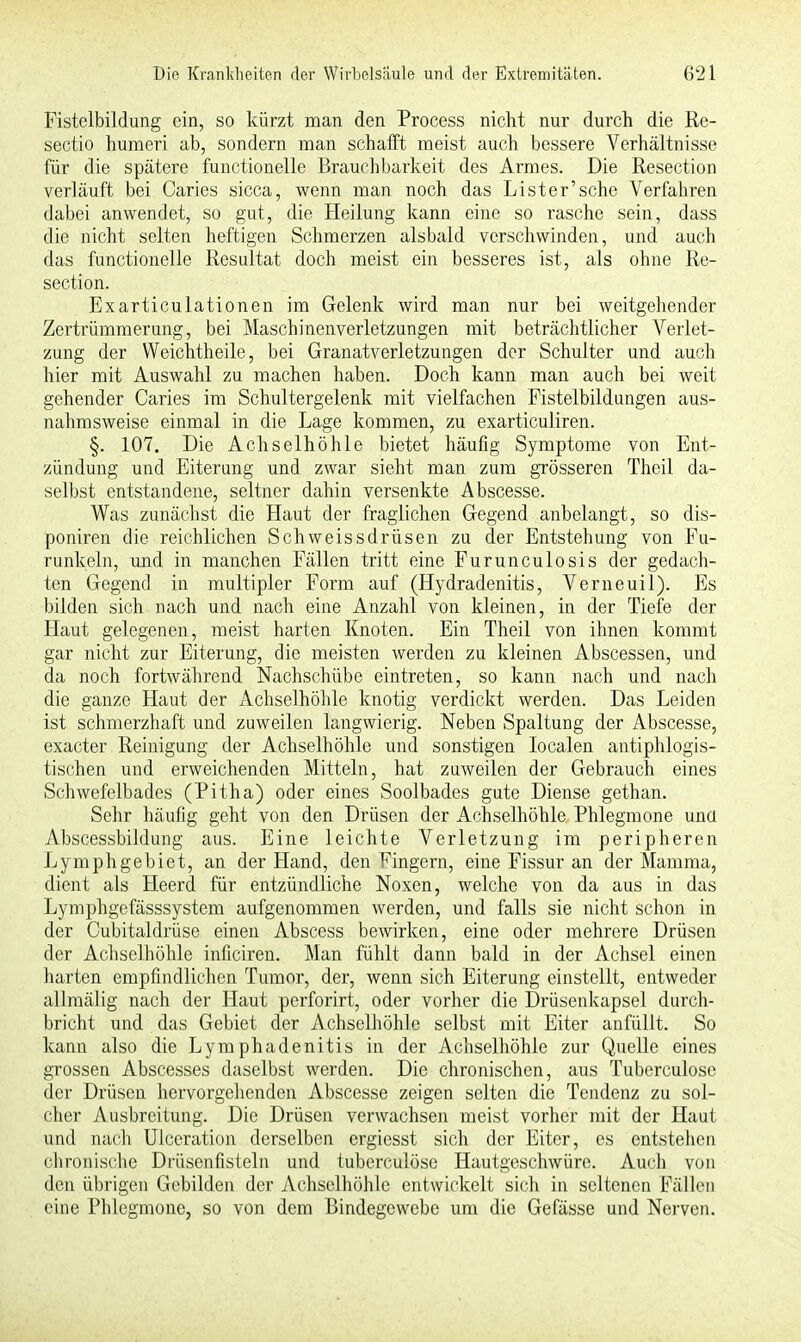 Fistelbildung ein, so kürzt man den Process nicht nur durch die Re- sectio humeri ab, sondern man schafft meist auch bessere Verhältnisse für die spätere functionelle Brauchbarkeit des Armes. Die Resection verläuft bei Caries sicca, wenn man noch das Lister'sche Verfahren dabei anwendet, so gut, die Heilung kann eine so rasche sein, dass die nicht selten heftigen Schmerzen alsbald verschwinden, und auch das functionelle Resultat doch meist ein besseres ist, als ohne Re- section. Exarticulationen im Gelenk wird man nur bei weitgehender Zertrümmerung, bei Maschinenverletzungen mit beträchtlicher Verlet- zung der Weichtheile, bei Granatverletzungen der Schulter und auch hier mit Auswahl zu machen haben. Doch kann man auch bei weit gehender Caries im Schultergelenk mit vielfachen Fistelbildungen aus- nahmsweise einmal in die Lage kommen, zu exarticuliren. §. 107. Die Achselhöhle bietet häufig Symptome von Ent- zündung und Eiterung und zwar sieht man zum grösseren Theil da- selbst entstandene, seltner dahin versenkte Abscesse. Was zunächst die Haut der fraglichen Gegend anbelangt, so dis- poniren die reichlichen Schweissdrüsen zu der Entstehung von Fu- runkeln, und in manchen Fällen tritt eine Furunculosis der gedach- ten Gegend in multipler Form auf (Hydradenitis, Verneuil). Es bilden sich nach und nach eine Anzahl von kleinen, in der Tiefe der Haut gelegenen, meist harten Knoten. Ein Theil von ihnen kommt gar nicht zur Eiterung, die meisten werden zu kleinen Abscessen, und da noch fortwährend Nachschübe eintreten, so kann nach und nach die ganze Haut der Achselhöhle knotig verdickt werden. Das Leiden ist schmerzhaft und zuweilen langwierig. Neben Spaltung der Abscesse, exaeter Reinigung der Achselhöhle und sonstigen Iocalen antiphlogis- tischen und erweichenden Mitteln, hat zuweilen der Gebrauch eines Schwefelbades (Pitha) oder eines Soolbades gute Diense gethan. Sehr häufig geht von den Drüsen der Achselhöhle Phlegmone unü Abscessbildung aus. Eine leichte Verletzung im peripheren Lymphgebiet, an der Hand, den Fingern, eine Fissur an der Mamma, dient als Heerd. für entzündliche Noxen, welche von da aus in das Lymphgefässsystem aufgenommen werden, und falls sie nicht schon in der Cubitaldrüse einen Abscess bewirken, eine oder mehrere Drüsen der Achselhöhle inficiren. Man fühlt dann bald in der Achsel einen harten empfindlichen Tumor, der, wenn sich Eiterung einstellt, entweder allmälig nach der Haut perforirt, oder vorher die Drüsenkapsel durch- bricht und das Gebiet der Achselhöhle selbst mit Eiter anfüllt. So kann also die Lymphadenitis in der Achselhöhle zur Quelle eines grossen Abscesses daselbst werden. Die chronischen, aus Tuberculose der Drüsen hervorgehenden Abscesse zeigen selten die Tendenz zu sol- cher Ausbreitung. Die Drüsen verwachsen meist vorher mit der Haut und nach Ulceration derselben ergiesst sich der Eiter, es entstehen chronische Drüsen fisteln und tuberculose Hautgeschwüre. Auch von den übrigen Gebilden der Achselhöhle entwickelt sich in seltenen Fällen eine Phlegmone, so von dem Bindegewebe um die Gefässe und Nerven.