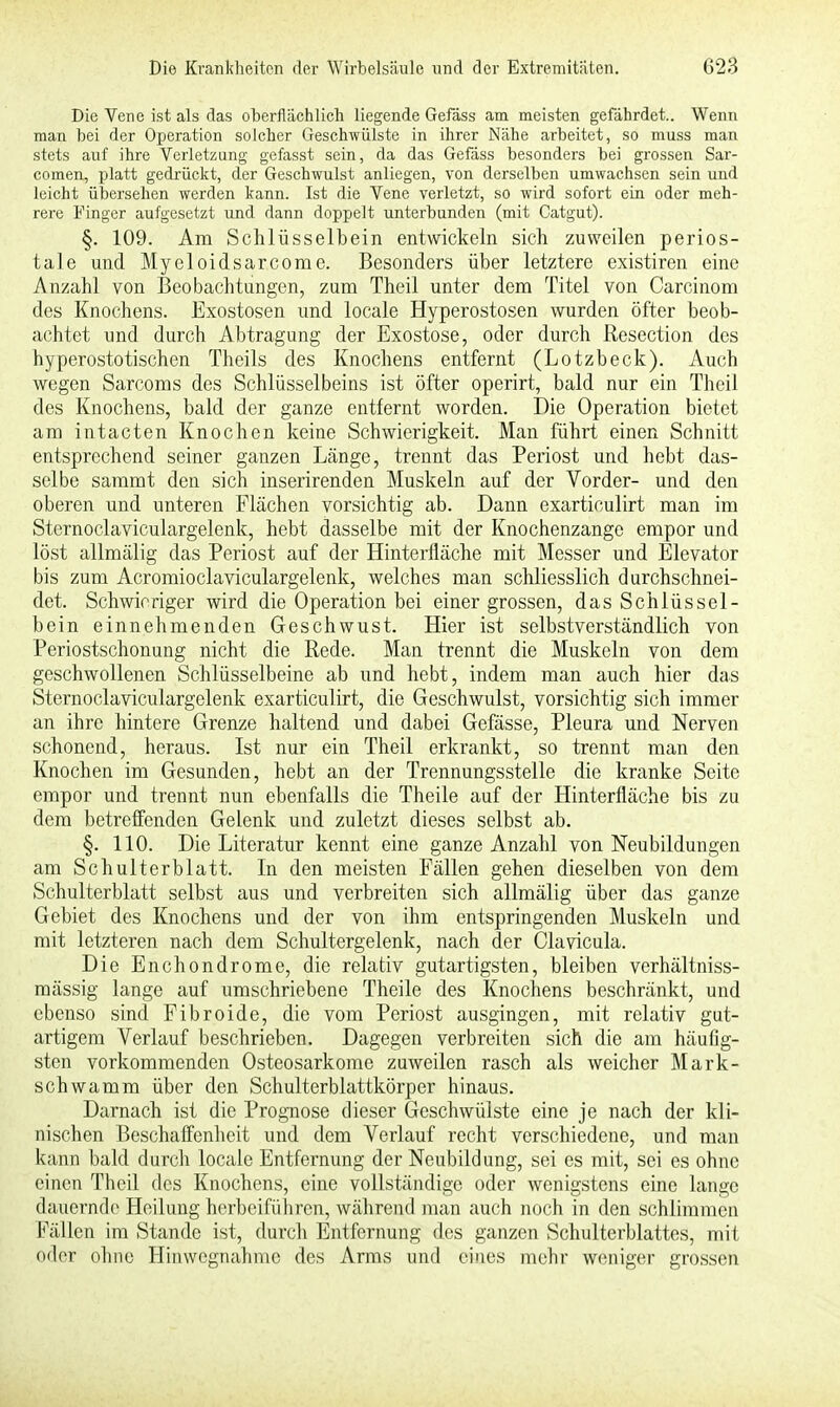 Die Vene ist als das oberflächlich liegende Gefäss am meisten gefährdet.. Wenn man bei der Operation solcher Geschwülste in ihrer Nähe arbeitet, so muss man stets auf ihre Verletzung gefasst sein, da das Gefäss besonders bei grossen Sar- comen, platt gedrückt, der Geschwulst anliegen, von derselben umwachsen sein und leicht übersehen werden kann. Ist die Vene verletzt, so wird sofort ein oder meh- rere Finger aufgesetzt 'und dann doppelt unterbunden (mit Catgut). §. 109. Am Schlüsselbein entwickeln sich zuweilen perios- tale und Myeloidsarkom e. Besonders über letztere existiren eine Anzahl von Beobachtungen, zum Theil unter dem Titel von Carcinom des Knochens. Exostosen und locale Hyperostosen wurden öfter beob- achtet und durch Abtragung der Exostose, oder durch Resection des hyperostotischen Theils des Knochens entfernt (Lotzbeck). Auch wegen Sarcoms des Schlüsselbeins ist öfter operirt, bald nur ein Theil des Knochens, bald der ganze entfernt worden. Die Operation bietet am intacten Knochen keine Schwierigkeit. Man führt einen Schnitt entsprechend seiner ganzen Länge, trennt das Periost und hebt das- selbe sammt den sich inserirenden Muskeln auf der Vorder- und den oberen und unteren Flächen vorsichtig ab. Dann exarticulirt man im Sternoclaviculargelenk, hebt dasselbe mit der Knochenzange empor und löst allmälig das Periost auf der Hinterfläche mit Messer und Elevator bis zum Acromioclaviculargelenk, welches man schliesslich durchschnei- det. Schwieriger wird die Operation bei einer grossen, das Schlüssel- bein einnehmenden Geschwust. Hier ist selbstverständlich von Periostschonung nicht die Rede. Man trennt die Muskeln von dem geschwollenen Schlüsselbeine ab und hebt, indem man auch hier das Sternoclaviculargelenk exarticulirt, die Geschwulst, vorsichtig sich immer an ihre hintere Grenze haltend und dabei Gefässe, Pleura und Nerven schonend, heraus. Ist nur ein Theil erkrankt, so trennt man den Knochen im Gesunden, hebt an der Trennungsstelle die kranke Seite empor und trennt nun ebenfalls die Theile auf der Hinterfläche bis zu dem betreffenden Gelenk und zuletzt dieses selbst ab. §. 110. Die Literatur kennt eine ganze Anzahl von Neubildungen am Schulterblatt. In den meisten Fällen gehen dieselben von dem Schulterblatt selbst aus und verbreiten sich allmälig über das ganze Gebiet des Knochens und der von ihm entspringenden Muskeln und mit letzteren nach dem Schultergelenk, nach der Clavicula. Die Enchondrome, die relativ gutartigsten, bleiben verhältniss- mässig lange auf umschriebene Theile des Knochens beschränkt, und ebenso sind Fibroide, die vom Periost ausgingen, mit relativ gut- artigem Verlauf beschrieben. Dagegen verbreiten sich die am häufig- sten vorkommenden Osteosarkome zuweilen rasch als weicher Mark- schwamm über den Schulterblattkörper hinaus. Darnach ist die Prognose dieser Geschwülste eine je nach der kli- nischen Beschaffenheit und dem Verlauf recht verschiedene, und man kann bald durch locale Entfernung der Neubildung, sei es mit, sei es ohne einen Theil des Knochens, eine vollständige oder wenigstens eine lange dauernde Heilung herbeiführen, während man auch noch in den schlimmen Fällen im Stande ist, durch Entfernung des ganzen Schulterblattes, mit oder ohne Hinwegnahme des Arms und eines mehr weniger grossen