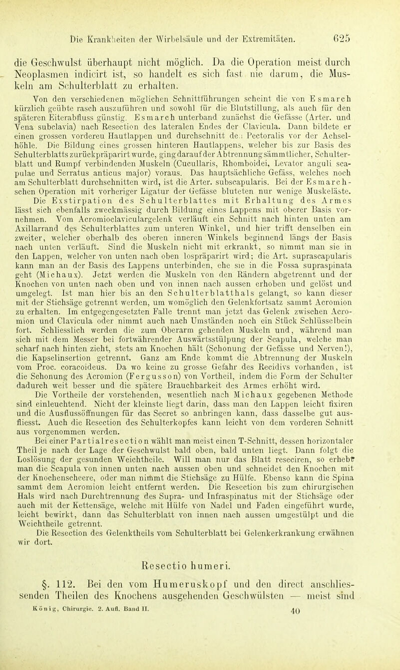 die Geschwulst überhaupt nicht möglich. Da die Operation raeist durch Neoplasmen indicirt ist, so handelt es sich fast nie darum, die Mus- keln am Schulterblatt zu erhalten. Von den verschiedenen möglichen Schnittführungen scheint die von Esmarch kürzlich geübte rasch auszuführen und sowohl für die Blutstillung, als auch für den späteren Eiterabfluss günstig. Esmarch unterband zunächst die Gefässe (Arter. und Vena subclavia) nach Resection des lateralen Endes der Clavicula. Dann bildete er einen grossen vordereu Hautlappen und durchschnitt de.i Pectoralis vor der Achsel- höhle. Die Bildung eines grossen hinteren Hautiappens, welcher bis zur Basis des Schulterblatts zurückpräparirt wurde, ging darauf der Abtrennung sämmtlicher, Schulter- blatt und Rumpf verbindenden Muskeln (Cucullaris, Rhomboidei, Levator anguli sca- pulae und Serratus anticus major) voraus. Das hauptsächliche Gefäss, welches noch am Schulterblatt durchschnitten wird, ist die Arter. subscapularis. Bei der Esmarch- schen Operation mit vorheriger Ligatur der Gefässe bluteten nur wenige Muskeläste. Die Exstirpation des Schulterblattes mit Erhaltung des Armes lässt sich ebenfalls zweckmässig durch Bildung eines Lappens mit oberer Basis vor- nehmen. Vom Acromioclaviculargelenk verläuft ein Schnitt nach hinten unten am Axillarrand des Schulterblattes zum unteren Winkel, und hier trifft denselben ein zweiter, welcher oberhalb des oberen inneren Winkels beginnend längs der Basis nach unten verläuft. Sind die Muskeln nicht mit erkrankt, so nimmt man sie in den Lappen, welcher von unten nach oben lospräparirt wird; die Art. suprascapularis kann man an der Basis des Lappens unterbinden, ehe sie in die Fossa supraspinata geht (Michaux). Jetzt werden die Muskeln von den Rändern abgetrennt und der Knochen von unten nach oben und von innen nach aussen erhoben und gelöst und umgelegt. Ist man hier bis an den Schulterblatthals gelangt, so kann dieser mit der Stichsäge getrennt werden, um womöglich den Gelenkfortsatz sammt Acromion zu erhalten. Im entgegengesetzten Falle trennt man jetzt das Gelenk zwischen Acro- mion und Clavicula oder nimmt auch nach Umständen noch ein Stück Schlüsselbein fort. Schliesslich werden die zum Oberarm gehenden Muskeln und, während man sich mit dem Messer bei fortwährender Auswärtsstülpung der Scapula, welche man scharf nach hinten zieht, stets am Knochen hält (Schonung der Gefässe und Nerven!), die Kapselinsertion getrennt. Ganz am Ende kommt die Abtrennung der Muskeln vom Proc. coraeoideus. Da wo keine zu grosse Gefahr des Recidivs vorhanden, ist die Schonung des Acromion (Fergusson) von Vortheil, indem die Form der Schulter dadurch weit besser und die spätere Brauchbarkeit des Armes erhöht wird. Die Vortheile der vorstehenden, wesentlich nach Michaux gegebenen Methode sind einleuchtend. Nicht der kleinste liegt darin, dass man den Lappen leicht rixiren und die Ausflussöffnungen für das Secret so anbringen kann, dass dasselbe gut aus- fliesst. Auch die Resection des Schulterkopfes kann leicht von dem vorderen Schnitt aus vorgenommen werden. Bei einer Partialresection wählt man meist einen T-Schnitt, dessen horizontaler Theilje nach der Lage der Geschwulst bald oben, bald unten liegt. Dann folgt die Loslösung der gesunden Weichthcile. Will man nur das Blatt reseciren, so erhebt man die Scapula von innen unten nach aussen oben und schneidet den Knochen mit der Knochenscheere, oder man nimmt die Stichsäge zu Hülfe. Ebenso kann die Spina sammt dem Acromion leicht entfernt werden. Die Resection bis zum chirurgischen Hals wird nach Durchtrennung des Supra- und Infraspinatus mit der Stichsäge oder auch mit der Kettensäge, welche mit Hülfe von Nadel und Faden eingeführt wurde, leicht bewirkt, dann das Schulterblatt von innen nach aussen umgestülpt und die Weichtheile getrennt. Die Resection des Gelenktheils vom Schulterblatt bei Gelenkerkrankung erwähnen wir dort. Resectio humeri. §. 112. Bei den vom Humeruskopf und den direct anschlies- senden Theilen des Knochens ausgehenden Geschwülsten — mcisl sind König, Chirurgie. 2. Aufl. Band II. 4(j