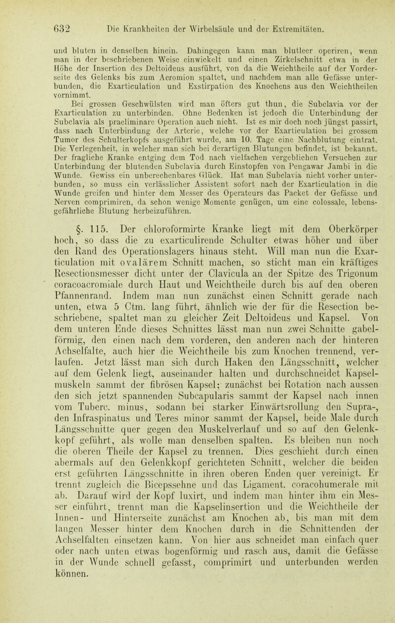 und bluten in denselben hinein. Dahingegen kann man blutleer operiren, wenn man in der beschriebenen Weise einwickelt und einen Zirkelschnitt etwa in der Höhe der Insertion des Deltoideus ausführt, von da die Weichtheile auf der Vorder- seite des Gelenks bis zum Acromion spaltet, und nachdem man alle Gefässe unter- bunden, die Exarticulation und Exstirpation des Knochens aus den Weichtheilen vornimmt. Bei grossen Geschwülsten wird man öfters gut thun, die Subclavia vor der Exarticulation zu unterbinden. Ohne Bedenken ist jedoch die Unterbindung der Subclavia als praeliminarc Operation auch nicht. Ist es mir doch noch jüngst passirt, dass nach Unterbindung der Arterie, welche vor der Exarticulation bei grossem Tumor des Schulterkopfs ausgeführt wurde, am 10. Tage eine Nachblutung eintrat. Die Verlegenheit, in welcher man sich bei derartigen Blutungen befindet, ist bekannt. Der fragliche Kranke entging dem Tod nach vielfachen vergeblichen Versuchen zur Unterbindung der blutenden Subclavia durch Einstopfen von Pengawar Jambi in die Wunde. Gewiss ein unberechenbares Glück. Hat man Subclavia nicht vorher unter- bunden, so muss ein verlässlicher Assistent sofort nach der Exarticulation in die Wunde greifen und hinter dem Messer des Operateurs das Packet der Gefässe und Nerven comprimiren, da schon wenige Momente genügen, um eine colossale, lebens- gefährliche Blutung herbeizuführen. §. 115. Der chloroformirte Kranke liegt mit dem Oberkörper hoch, so dass die zu exarticulirende Schulter etwas höher und über den Rand des Operationslagers hinaus steht. Will man nun die Exar- ticulation mit ovalärem Schnitt machen, so sticht man ein kräftiges Rcsectionsmesser dicht unter der Clavicula an der Spitze des Trigonum coracoacromiale durch Haut und Weichtheile durch bis auf den oberen Pfannenrand. Indem man nun zunächst einen Schnitt gerade nach unten, etwa 5 Ctm. lang führt, ähnlich wie der für die Resection be- schriebene, spaltet man zu gleicher Zeit Deltoideus und Kapsel. Von dem unteren Ende dieses Schnittes lässt man nun zwei Schnitte gabel- förmig, den einen nach dem vorderen, den anderen nach der hintereu Achselfalte, auch hier die Weichtheile bis zum Knochen trennend, ver- laufen. Jetzt lässt man sich durch Haken den Längsschnitt, welcher auf dem Gelenk liegt, auseinander halten und durchschneidet Kapsel- muskeln sammt der fibrösen Kapsel; zunächst bei Rotation nach aussen den sich jetzt spannenden Subcapularis sammt der Kapsel nach innen vom Tuberc. minus, sodann bei starker Einwärtsrollung den Supra-, den Infraspinatus und Teres minor sammt der Kapsel, beide Male durch Längsschnitte quer gegen den Muskelverlauf und so auf den Gelenk- kopf geführt, als wolle man denselben spalten. Es bleiben nun noch die oberen Theile der Kapsel zu trennen. Dies geschieht durch einen abermals auf den Gelenkkopf gerichteten Schnitt, welcher die beiden erst geführten Längsschnitte in ihren oberen Enden quer vereinigt. Er trennt zugleich die Bicepssehne und das Ligament, coracohumerale mit ab. Darauf wird der Kopf luxirt, und indem man hinter ihm ein Mes- ser einführt, trennt man die Kapselinsertion und die Weichtheile der Innen- und Hinterseite zunächst am Knochen ab, bis man mit dem langen Messer hinter dem Knochen durch in die Schnittenden der Achselfaltcn einsetzen kann. Von hier aus schneidet man einfach quer oder nach unten etwas bogenförmig und rasch aus, damit die Gefässe in der Wunde schnell gefasst, comprimirt und unterbunden werden können.