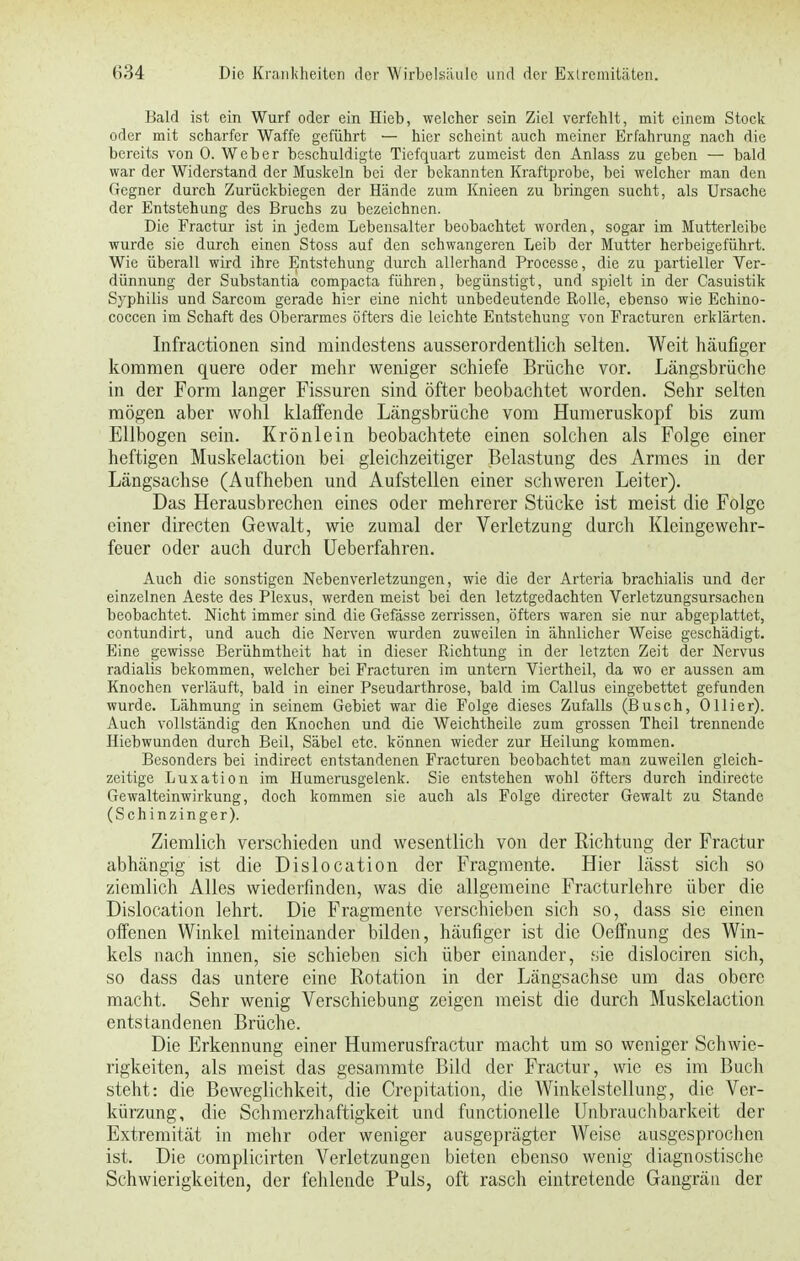 Bald ist ein Wurf oder ein Hieb, welcher sein Ziel verfehlt, mit einem Stock oder mit scharfer Waffe geführt — hier scheint auch meiner Erfahrung nach die bereits von 0. Weber beschuldigte Tiefquart zumeist den Anlass zu geben — bald war der Widerstand der Muskeln bei der bekannten Kraftprobe, bei welcher man den Gegner durch Zurückbiegen der Hände zum Knieen zu bringen sucht, als Ursache der Entstehung des Bruchs zu bezeichnen. Die Fractur ist in jedem Lebensalter beobachtet worden, sogar im Mutterleibe wurde sie durch einen Stoss auf den schwangeren Leib der Mutter herbeigeführt. Wie überall wird ihre Entstehung durch allerhand Processe, die zu partieller Ver- dünnung der Substantia compacta führen, begünstigt, und spielt in der Casuistik Syphilis und Sarcom gerade hier eine nicht unbedeutende Rolle, ebenso wie Echino- coccen im Schaft des Oberarmes öfters die leichte Entstehung von Fracturen erklärten. Infractionen sind mindestens ausserordentlich selten. Weit häufiger kommen quere oder mehr weniger schiefe Brüche vor. Längsbrüche in der Form langer Fissuren sind öfter beobachtet worden. Sehr selten mögen aber wohl klaffende Längsbrüche vom Humeruskopf bis zum Ellbogen sein. Krönlein beobachtete einen solchen als Folge einer heftigen Muskelaction bei gleichzeitiger Belastung des Armes in der Längsachse (Aufheben und Aufstellen einer schweren Leiter). Das Herausbrechen eines oder mehrerer Stücke ist meist die Folge einer directen Gewalt, wie zumal der Verletzung durch Kleingewehr- feuer oder auch durch Ueberfahren. Auch die sonstigen Nebenverletzungen, wie die der Arteria brachialis und der einzelnen Aeste des Plexus, werden meist bei den letztgedachten Verletzungsursachen beobachtet. Nicht immer sind die Gefässe zerrissen, öfters waren sie nur abgeplattet, contundirt, und auch die Nerven wurden zuweilen in ähnlicher Weise geschädigt. Eine gewisse Berühmtheit hat in dieser Richtung in der letzten Zeit der Nervus radialis bekommen, welcher bei Fracturen im untern Viertheil, da wo er aussen am Knochen verläuft, bald in einer Pseudarthrose, bald im Callus eingebettet gefunden wurde. Lähmung in seinem Gebiet war die Folge dieses Zufalls (Busch, Ollier). Auch vollständig den Knochen und die Weichtheile zum grossen Theil trennende Hiebwunden durch Beil, Säbel etc. können wieder zur Heilung kommen. Besonders bei indirect entstandenen Fracturen beobachtet man zuweilen gleich- zeitige Luxation im Humerusgelenk. Sie entstehen wohl öfters durch indirecte Gewalteinwirkung, doch kommen sie auch als Folge directer Gewalt zu Stande (Schinzinger). Ziemlich verschieden und wesentlich von der Richtung der Fractur abhängig ist die Dislocation der Fragmente. Hier lässt sich so ziemlich Alles wiederfinden, was die allgemeine Fracturlehre über die Dislocation lehrt. Die Fragmente verschieben sich so, dass sie einen offenen Winkel miteinander bilden, häufiger ist die Oeffnung des Win- kels nach innen, sie schieben sich über einander, sie dislociren sich, so dass das untere eine Rotation in der Längsachse um das obere macht. Sehr wenig Verschiebung zeigen meist die durch Muskelaction entstandenen Brüche. Die Erkennung einer Humerusfractur macht um so weniger Schwie- rigkeiten, als meist das gesammte Bild der Fractur, wie es im Buch steht: die Beweglichkeit, die Crepitation, die Winkelstellung, die Ver- kürzung, die Schmerzhaftigkeit und functionelle Unbrauchbarkeit der Extremität in mehr oder weniger ausgeprägter Weise ausgesprochen ist. Die complicirten Verletzungen bieten ebenso wenig diagnostische Schwierigkeiten, der fehlende Puls, oft rasch eintretende Gangrän der