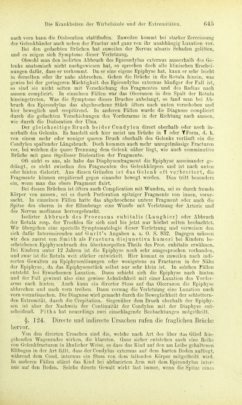 nach vorn kann die Dislocation stattfinden. Zuweilen kommt bei starker Zerreissung der Gelenkbänder auch neben der Fractur und ganz von ihr unabhängig Luxation vor. Bei den gedachten Brüchen hat zuweilen der Nervus ulnaris Schaden gelitten, und es zeigen sich Symptome dieser Verletzung, Obwohl man den isolirten Abbruch des Epicondylus externus ausserhalb des Ge- lenks anatomisch nicht nachgewiesen hat, so sprechen doch alle klinischen Erschei- nungen dafür, dass er vorkommt. Da er eine eigene Epiphysc hat, kann er sehr leicht in derselben oder ihr nahe abbrechen. Gehen die Brüche in die Rotula hinein, was gewiss bei der geringeren Mächtigkeit des Epicondylus externus häufiger der Fall ist, so sind sie nicht selten mit Verschiebung des Fragmentes und des Radius nach aussen complicirt. In einzelnen Fällen war das Olecranon in den Spalt der Rotula hineingetreten. Was die Symptome dieses Bruches anbelangt, so fand man bei Ab- bruch des Epicondylus das abgebrochene Stück öfters nach unten verschoben und hier beweglich und crepitirend. In anderen Fällen wurde die Diagnose complicirt durch die gedachten Verschiebungen des Vorderarms in der Richtung nach aussen, wie durch die Dislocation der Ulna. Der gleichzeitige Bruch beider Condylen direct oberhalb oder noch in- nerhalb des Gelenks. Es handelt sich hier meist um Brüche in T oder YForm, d. h. von einem mehr oder weniger queren Bruch oberhalb des Gelenks verläuft ein die Condylen spaltender Längsbruch. Doch kommen auch mehr unregelmässige Fracturen vor, bei welchen die quere Trennung dem Gelenk näher liegt, wie auch comminutive Brüche mit ganz regelloser Dislocation der Fragmente. Oft sieht es aus, als habe das Diaphysenfragment die Epiphyse auseinander ge- drängt, es steht zwischen den Fragmenten des Gelenkkörpers und ist nach unten oder hinten dislocirt. Aus diesen Gründen ist das Gelenk oft verbreitert, die Fragmente können crepitirend gegen einander bewegt werden. Dies tritt besonders ein, wenn man das obere Fragment fixirt. Bei diesen Brüchen ist öfters auch Complication mit Wunden, sei es durch fremde Körper von aussen, sei es durch Perforation spitziger Fragmente von innen, verur- sacht. In einzelnen Fällen hatte das abgebrochene untere Fragment oder auch die Spitze des oberen in der Ellenbeuge eine Wunde mit Verletzung der Arterie und des Nervus medianus hervorgebracht. Isolirter Abbruch des Processus cubitalis (Laughier) oder Abbruch der Rotula resp. der Trochlea für sich sind bis jetzt nur höchst selten beobachtet. Wir übergehen eine specielle Symptomatologie dieser Verletzung und verweisen den sich dafür Interessirenden auf Gurlt's Angaben a. a. 0. S. 832. Dagegen müssen wir den zuerst von Smith als Fractura disjunetiva humeri bei Kindern be- schriebenen Epiphysenbruch des überknorpelten Theils des Proc. cubitalis erwähnen. Bei Kindern unter 12 Jahren ist die Epiphyse noch sehr ausgesprochen vorhanden, und zwar ist die Rotula weit stärker entwickelt. Hier kommt es zuweilen nach indi- recten Gewalten zu Epiphysenlösungen oder wenigstens zu Fracturen in der Nähe der Epiphyse, da das Epiphysenstück selbst nur sehr klein ist. In solchen Fällen entsteht bei Erwachsenen Luxation. Dann schiebt sich die Epiphyse nach hinten und der Fall gewinnt also eine gewisse Aehnlichkeit mit einer Luxation des Vordei- arms nach, hinten. Auch kann ein directer Stoss auf das Olecranon die Epiphyse abbrechen und nach vorn treiben. Dann vermag die Verletzung eine Luxation nach vorn vorzutäuschen. Die Diagnose wird gemacht durch die Beweglichkeit der schlottern- den Extremität, durch die Crepitation. Gegenüber dem Bruch oberhalb der Epiphy- sen ist aber der Nachweis der Continuität der Condylen mit der Diaphyse ent- scheidend. Pitha hat neuerdings zwei einschlagende Beobachtungen mitgetheilt. §. 124. Directc und indirecte Ursachen rufen die fraglichen Brüche hervor. Von den directen Ursachen sind die, welche nach Art des über das Glied hin- gehenden Wagenrades wirken, die klarsten. Ganz sicher entstehen auch eine Reihe von Gelenkfracturen in ähnlicher Weise, so dass das Kind auf den am Leibe gehaltenen Ellbogen in der Art fällt, dass der Condylus externus auf dem harten Boden aufliegt, während dem Cond, internus ein Stoss von dem fallenden Körper mitgetheüi wird. In anderen Fällen stürzt das Kind bei abducirtem Arm mit dem Epicondylus inter- nus auf den Boden. Solche directc Gewalt wirkt fast immer, wenn die Spitze eines