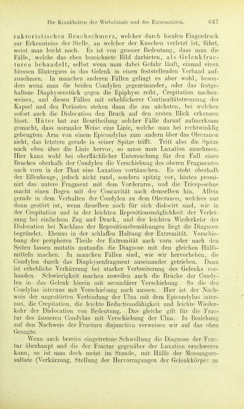 rakteristischen Bruch seh merz, welcher durch localen Fingerdruck zur Erkenntniss der Stelle, an welcher der Knochen verletzt ist, fuhrt, weist man leicht nach. Es ist von grosser Bedeutung, dass man die Fälle, welche das eben bezeichnete Bild darbieten, als Gelenkfrac- turen behandelt, selbst wenn man dabei Gefahr läuft, einmal einen blossen Bluterguss in das Gelenk in einen feststellenden Verband auf- zunehmen. In manchen anderen Fällen gelingt es aber wohl, beson- ders wenn man die beiden Condylen gegeneinander, oder das festge- haltene Diaphysenstück gegen die Epiphyse reibt, Crepitation nachzu- weisen, und diesen Fällen mit erheblicherer Continuitätstrennung der Kapsel und des Periostes stehen dann die am nächsten, bei welchen sofort auch die Dislocation den Bruch auf den ersten Blick erkennen lässt. Hüter hat zur Beurtheilung solcher Fälle darauf aufmerksam gemacht, dass normaler Weise eine Linie, welche man bei rechtwinklig gebeugtem Arm von einem Epicondylus zum andern über das Olecranon zieht, das letztere gerade in seiner Spitze trifft. Tritt also die Spitze nach oben über die Linie hervor, so muss man Luxation annehmen. Hier kann wohl bei oberflächlicher Untersuchung für den Fall eines Bruches oberhalb der Condylen die Verschiebung des oberen Fragmentes nach vorn in der That eine Luxation vortäuschen. Es steht oberhalb der Ellenbeuge, jedoch nicht rund, sondern spitzig vor, hinten promi- nirt das untere Fragment mit dem Vorderarm, und die Tricepssehne macht einen Bogen mit der Concavität nach demselben hin. Allein gerade in dem Verhalten der Condylen zu dem Olecranon, welches nur dann gestört ist, wenn dieselben noch für sich dislocirt sind, wie in der Crepitation und in der leichten Repositionsmöglichkeit der Verlet- zung bei einfachem Zug und Druck, und der leichten Wiederkehr der Dislocation bei Nachlass der Repositionsbemühungen liegt die Diagnose begründet. Ebenso in der schlaffen Haltung der Extremität. Verschie- bung der peripheren Theile der Extremität nach vorn oder nach den Seiten lassen mutatis mutandis die Diagnose mit den gleichen Hülfs- mitteln machen. In manchen Fällen sind, wie wir hervorheben, die Condylen durch das Diaphysenfragment auseinander getrieben. Dann ist erhebliche Verkürzung bei starker Verbreiterung des Gelenks vor- handen. Schwierigkeit machen zuweilen auch die Brüche der Condy- len in - das Gelenk hinein mit secundärer Verschiebung. So die des Condylus internus mit Verschiebung nach aussen. Hier ist der Nach- weis der ungestörten Verbindung der Ulna mit dem Epicondylus inter- nus, die Crepitation, die leichte Reductionsfähigkeit und leichte Wieder- kehr der Dislocation von Bedeutung. Das gleiche gilt für die Frac- tur des äusseren Condylus mit Verschiebung der Ulna. In Beziehung auf den Nachweis der Fractura disjunetiva verweisen wir auf das oben Gesagte. Wenn auch bereits eingetretene Schwellung die Diagnose der Prae- tor überhaupt und die der Fractur gegenüber der Luxation erschweren kann, so ist man doch meist im Stande, mit Hülfe der Messungsre- sultate (Verkürzung, Stellung der Hervorragungen der Gelenkkörper zu