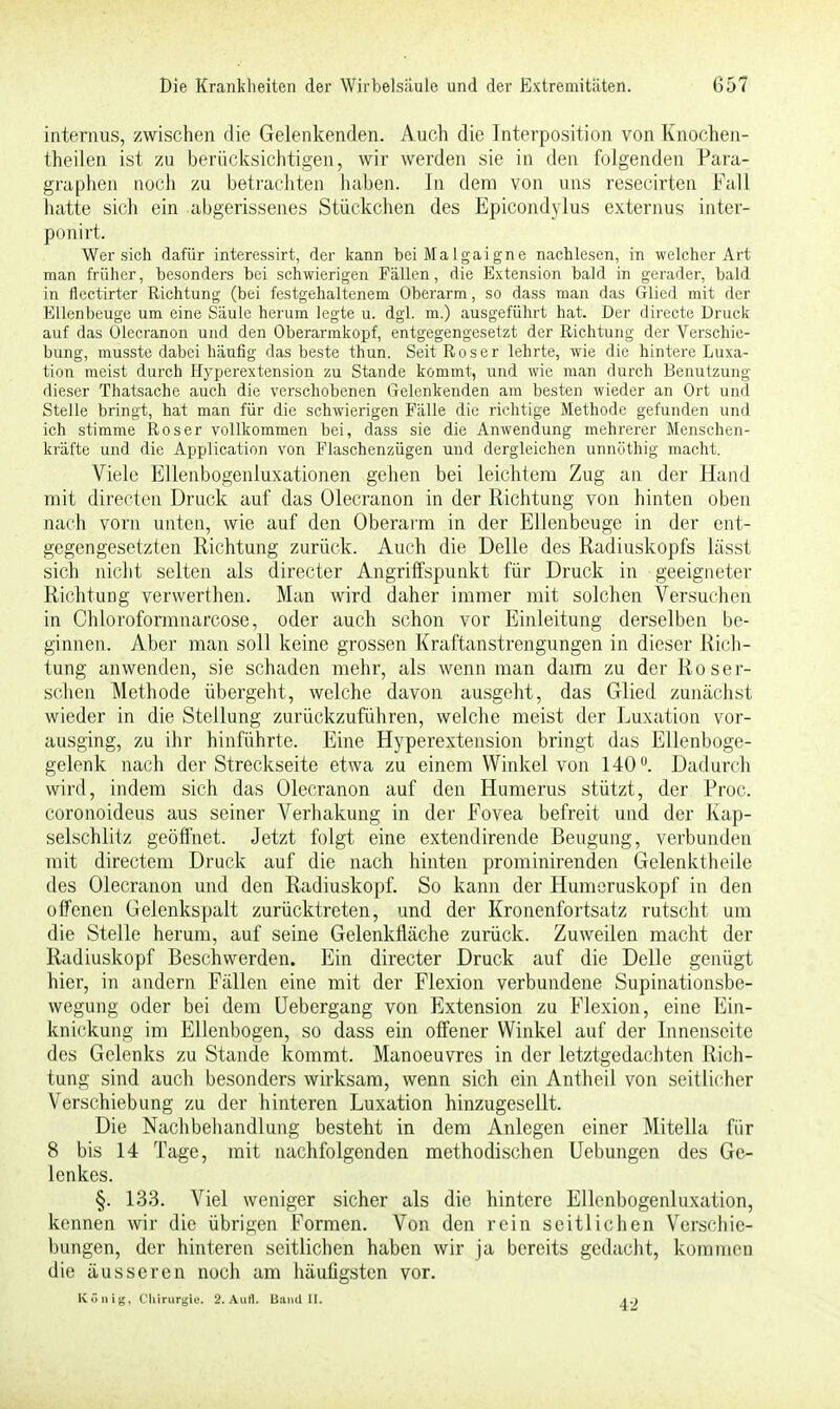 internus, zwischen die Gelenkenden. Auch die Interposition von Knochen- theilen ist zu berücksichtigen, wir werden sie in den folgenden Para- graphen noch zu betrachten haben. In dem von uns resecirten Fall hatte sich ein abgerissenes Stückchen des Epicondylus externus inter- poriirt. Wer sich dafür interessirt, der kann beiMalgaigne nachlesen, in welcher Art man früher, besonders bei schwierigen Fällen, die Extension bald in gerader, bald in flectirter Richtung (bei festgehaltenem Oberarm, so dass man das Glied mit der Ellenbeuge um eine Säule herum legte u. dgl. m.) ausgeführt hat. Der directe Druck auf das Olecranon und den Oberarmkopf, entgegengesetzt der Richtung der Verschie- bung, musste dabei häufig das beste thun. Seit Roser lehrte, wie die hintere Luxa- tion meist durch Hyperextension zu Stande kommt, und wie man durch Benutzung dieser Thatsache auch die verschobenen Gelenkenden am besten wieder an Ort und Stelle bringt, hat man für die schwierigen Fälle die richtige Methode gefunden und ich stimme Roser vollkommen bei, dass sie die Anwendung mehrerer Menschen- kräfte und die Application von Flaschenzügen und dergleichen unnöthig macht. Viele Ellenbogenluxationen gehen bei leichtem Zug an der Hand mit directen Druck auf das Olecranon in der Richtung von hinten oben nach vorn unten, wie auf den Oberarm in der Ellenbeuge in der ent- gegengesetzten Richtung zurück. Auch die Delle des Radiuskopfs lässt sich nicht selten als directer Angriffspunkt für Druck in geeigneter Richtung vervverthen. Man wird daher immer mit solchen Versuchen in Chloroformnarcose, oder auch schon vor Einleitung derselben be- ginnen. Aber man soll keine grossen Kraftanstrengungen in dieser Rich- tung anwenden, sie schaden mehr, als wenn man dami zu der Roser- schen Methode übergeht, welche davon ausgeht, das Glied zunächst wieder in die Stellung zurückzuführen, welche meist der Luxation vor- ausging, zu ihr hinführte. Eine Hyperextension bringt das Ellenboge- gelenk nach der Streckseite etwa zu einem Winkel von 140°. Dadurch wird, indem sich das Olecranon auf den Humerus stützt, der Proc. coronoideus aus seiner Verhakung in der Fovea befreit und der Kap- selschlitz geöffnet. Jetzt folgt eine extendirende Beugung, verbunden mit directem Druck auf die nach hinten prominirenden Gelenktheile des Olecranon und den Radiuskopf. So kann der Humeruskopf in den offenen Gelenkspalt zurücktreten, und der Kronenfortsatz rutscht um die Stelle herum, auf seine Gelenkfläche zurück. Zuweilen macht der Radiuskopf Beschwerden. Ein directer Druck auf die Delle genügt hier, in andern Fällen eine mit der Flexion verbundene Supinationsbe- wegung oder bei dem Uebergang von Extension zu Flexion, eine Ein- knickung im Ellenbogen, so dass ein offener Winkel auf der Innenseite des Gelenks zu Stande kommt. Manoeuvres in der letztgedachten Rich- tung sind auch besonders wirksam, wenn sich ein Antheil von seitlicher Verschiebung zu der hinteren Luxation hinzugesellt. Die Nachbehandlung besteht in dem Anlegen einer Mitella für 8 bis 14 Tage, mit nachfolgenden methodischen Uebungen des Ge- lenkes. §. 133. Viel weniger sicher als die hintere Ellcnbogenluxation, kennen wir die übrigen Formen. Von den rein seitlichen Verschie- bungen, der hinteren seitlichen haben wir ja bereits gedacht, kommen die äusseren noch am häufigsten vor. König, Chirurgie. 2. Auti. Band II. 42