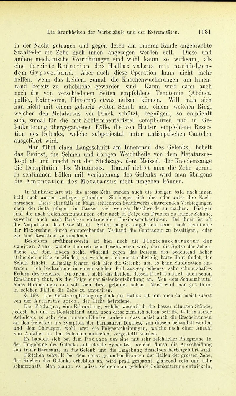 in der Nacht getragen und gegen deren am inneren Rande angebrachte Stahlfeder die Zehe nach innen angezogen werden soll. Diese und andere mechanische Vorrichtungen sind wohl kaum so wirksam, als eine forcirte Reduction des Hallux valgus mit nachfolgen- dem Gypsverband. Aber auch diese Operation kann nicht mehr helfen, wenn das Leiden, zumal die Knochenwucherungen am Innen- rand bereits zu erhebliche geworden sind. Kaum wird dann auch noch die von verschiedenen Seiten empfohlene Tenotomie (Abduct. pollic, Extensoren, Flexoren) etwas nützen können. Will man sich nun nicht mit einem gehörig weiten Schuh und einem weichen Ring, welcher den Metatarsus vor Druck schützt, begnügen, so empfiehlt sich, zumal für die mit Schleimbeutelfistel complicirten und in Ge- lenkeiterung übergegangenen Fälle, die von Hüter empfohlene Resec- tion des Gelenks, welche subperiostal unter antiseptischen Cautelen ausgeführt wird. Man führt einen Längsschnitt am Innenrand des Gelenks, hebelt das Periost, die Sehnen und übrigen Weichtheile von dem Metatarsus- kopf ab und macht mit der Stichsäge, dem Meissel, der Knochenzange die Decapitation des Metatarsus. Darauf richtet man die Zehe gerad. In schlimmen Fällen mit Verjauchung des Gelenks wird man übrigens die Amputation des Metatarsus nicht umgehen können. In ähnlicher Art wie die grosse Zehe werden auch die übrigen bald nach innen bald nach aussen verbogen gefunden. Sie biegen sich über oder unter ihre Nach- barzehen. Diese ebenfalls in Folge schlechten Schuhwerks eintretenden Verbiegungen nach der Seite pflegen im Ganzen viel weniger Beschwerde zu machen. Lästiger sind die nach Gelenkentzündungen oder auch in Folge des Druckes zu kurzer Schuhe, zuweilen auch nach Paralyse eintretenden Flexionscontracturen. Bei ihnen ist oft die Amputation das beste Mittel. Selten mag es angebracht sein, nach Tenotomie der Flexorsehne durch entsprechenden Verband die Contractur zu beseitigen, oder gar eine Resection vorzunehmen. Besonders erwähnenswerth ist hier noch die Flexionscontractur der zweiten Zehe, welche dadurch sehr beschwerlich wird, dass die Spitze der Zehen- fläche auf dem Boden steht, während gegen das Dorsum des bedeutend höher stehenden mittleren Gliedes, an welchem sich meist schwielig harte Haut findet, der Schuh drückt. Allmälig formen sich hier die Gelenke um, es kann Subluxation ein- treten. Ich beobachtete in einem solchen Fall ausgesprochenes, sehr schmerzhaftes Federn des Gelenks. Dubreuil sieht das Leiden, dessen Dieffenbach auch schon Erwähnung thut, als die Folge einer Gelenkentzündung an. Von dem Schleimbeutel eines Hühnerauges aus soll sich diese gebildet haben. Meist wird man gut thun, in solchen Fällen die Zehe zu amputiren. §. 169. Das Metatarsophalangealgelenk des Hallux ist nun auch das meist zuerst von der Arthritis urica, der Gicht betroffene. Das Podagra, eine Erkrankung, welche wesentlich die besser situirten Stände, .jedoch bei uns in Deutschland auch noch diese ziemlich selten betrifft, fällt in seiner Aetiologie so sehr dem inneren Kliniker anheim, dass meist auch die Erscheinungen an den Gelenken als Symptom der harnsauren Diathese von diesem behandelt werden und dem Chirurgen wohl erst die Folgeerscheinungen, welche nach einer Anzahl von Anfällen an den Gelenken auftreten, vorgestellt werden. Es handelt sich bei dem Podagra um eine mit sehr reichlicher Phlegmone in der Umgebung des Gelenks auftretende Synovitis, welche durch die Ausscheidung von freier Harnsäure in das Gelenk und die Umgebung desselben herbeigeführt wird. Plötzlich schwillt bei dem sonst gesunden Klanken der Ballen der grossen Zehe, der Rücken des Gelenks erheblich an, wird prall gespannt, glänzend roth und sehr schmerzhaft. Man glaubt, es müsse sich eine ausgedehnte Gelenkeiterung entwickeln,