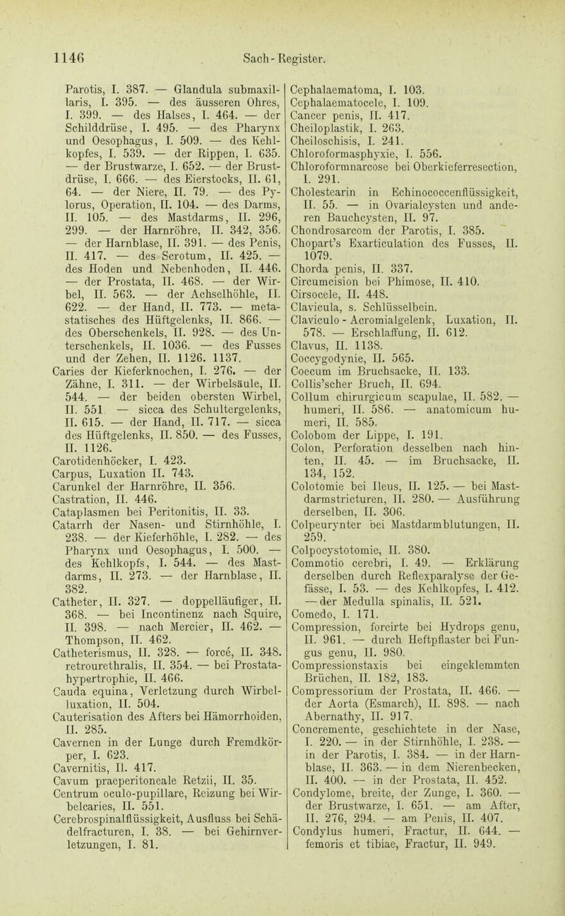 Parotis, I. 387. — Glandula submaxil- laris, I. 395. — des äusseren Ohres, I. 399. — des Halses, I. 464. — der Schilddrüse, I. 495. — des Pharynx und Oesophagus, I. 509. — des Kehl- kopfes, I. 539. — der Rippen, 1. 635. — der Brustwarze, I. 652. — der Brust- drüse, I. 666. — des Eierstocks, II. 61, 64. — der Niere, II. 79. — des Py- lorus, Operation, IT. 104. — des Darms, II. 105. — des Mastdarms, II. 296, 299. — der Harnröhre, II. 342, 356. — der Harnblase, II. 391. — des Penis, II. 417. — des Scrotum, II. 425. — des Hoden und Nebenhoden, II. 446. — der Prostata, II. 468. — der Wir- bel, II. 563. — der Achselhöhle, II. 622. — der Hand, II. 773. — meta- statisches des Hüftgelenks, II. 866. — des Oberschenkels, II. 928. — des Un- terschenkels, II. 1036. — des Fusses und der Zehen, II. 1126. 1137. Caries der Kieferknochen, I. 276. — der Zähne, I. 311. — der Wirbelsäule, II. 544. — der beiden obersten Wirbel, II. 551 — sicca des Schultergelenks, II. 615. — der Hand, II. 717. — sicca des Hüftgelenks, II. 850. — des Fusses, II. 1126. Carotidenhöcker, I. 423. Carpus, Luxation II. 743. Carunkel der Harnröhre, II. 356. Castration, II. 446. Cataplasmen bei Peritonitis, II. 33. Catarrh der Nasen- und Stirnhöhle, I. 238. — der Kieferhöhle, I. 282. — des Pharynx und Oesophagus, I. 500. — des Kehlkopfs, I. 544. — des Mast- darms, II. 273. — der Harnblase, II. 382. Catheter, II. 327. — doppelläufiger, II. 368. — bei Incontinenz nach Squire, II. 398. — nach Mercier, H. 462. — Thompson, II. 462. Catheterismus, II. 328. — force, II. 348. retrourethralis, II. 354. — bei Prostata- hypertrophie, II. 466. Cauda equina, Verletzung durch Wirbel- luxation, II. 504. Cauterisation des Afters bei Hämorrhoiden, II. 285. Cavernen in der Lunge durch Fremdkör- per, I. 623. Cavernitis, II. 417. Cavum praeperitoneale Retzii, II. 35. Centrum oculo-pupillare, Reizung bei Wir- belcaries, II. 551. Cercbrospinalflüssigkeit, Ausfluss bei Schä- delfracturen, I. 38. — bei Gehirnver- letzungen, I. 81. Cephalaematoma, I. 103. Ccphalaematocele, I. 109. Cancer penis, II. 417. Cheiloplastik, I. 263. Cheiloschisis, I. 241. Chloroformasphyxie, I. 556. Chloroformnarcose bei Oberkicferresection, I. 291. Cholestearin in Echinococcenflüssigkeit, II. 55. — in Ovarialcysten und ande- ren Bauchcysten, II. 97. Chondrosarcom der Parotis, I. 385. Chopart's Exarticulation des Fusses, II. 1079. Chorda penis, II. 337. Circumcision bei Phimose, II. 410. Cirsocele, II. 448. Clavicula, s. Schlüsselbein. Claviculo - Acromialgelenk, Luxation, II. 578. — Erschlaffung, II. 612. Clavus, H. 1138. Coccygodynie, II. 565. Coecum im Bruchsacke, II. 133. Collis'scher Bruch, II. 694. Collum chirurgicum scapulae, II. 582. — humeri, II. 586. — anatomicum hu- meri, II. 585. Colobom der Lippe, I. 191. Colon, Perforation desselben nach hin- ten, II. 45. — im Bruchsacke, II. 134, 152. Colotomie bei Ileus, II. 125. — bei Mast- darmstricturen, II. 280. — Ausführung derselben, II. 306. Colpcurynter bei Mastdarmblutungen, II. 259. Colpocystotomie, II. 380. Commotio cerebri, I. 49. — Erklärung derselben durch Reflexparalyse der Ge- fässe, I. 53. — des Kehlkopfes, I. 412. — der Medulla spinalis, II. 521. Comedo, I. 171. Compression, forcirte bei Hydrops genu, II. 961. — durch Heftpflaster bei Fun- gus genu, II. 980. Compressionstaxis bei eingeklemmten Brüchen, II. 182, 183. Compressorium der Prostata, II. 466. — der Aorta (Esmarch), II. 898. — nach Abernathy, II. 917. Concremente, geschichtete in der Nase, I. 220. — in der Stirnhöhle, I. 238. — in der Parotis, I. 384. — in der Harn- blase, II. 363. — in dem Nierenbecken, II. 400. — in der Prostata, II. 452. Condylome, breite, der Zunge, I. 360. — der Brustwarze, I. 651. — am After, II. 276, 294. — am Penis, II. 407. Condylus humeri, Fractur, n. 644. — femoris et tibiac, Fractur, II. 949.