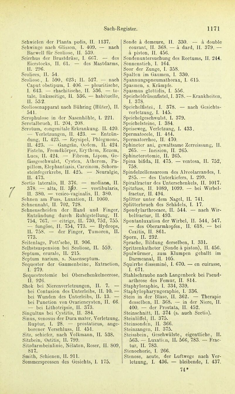 Schwielen der Planta pedis, II. 1137. Schwinge nach Glisson, I. 409. — nach Barwell für Scoliose, II. 539. Scirrhus der Brustdrüse, I. 6G7. — des Eierstocks, II. 61. — des Mastdarms, II. 296. Scolices, II. 54. Scoliose, I. 590, 623; II. 527. — nach Caput obstipum, I. 406. — pleuritische, I. 643. — rhachitische, II. 536. — to- tale, linksseitige, II. 536. — habituelle, II. 532. Scoliosenapparat nach ßühring (Hüter), II. 541. Scrophulose in der Nasenhöhle, I. 221. Scrotalbruch, IL 204, 208. Scrotum, congenitale Erkrankung. II. 420. — Verletzungen, II. 423. — Entzün- dung, IL 423. — Erysipel, Phlegmone, II. 423. — Gangrän, Oedem, II. 424. Fisteln, Fremdkörper, Erythem, Eczem, Lucs, II. 424. — Fibrom, Lipom, Ge- fassgeschwulst, Cysten, Atherom, Pa- pillom, Elephantiasis, Carcinom, Schorn- steinfegerkrebs, II. 425. — Neuralgie, IL 473. Sectio lateralis, II. 376. — mediana, II. 378. — alta, II. 3/9. — vestibularis, II. 380. — vesico-vaginalis, II. 3S0. Sehnen am Fuss, Luxation, II. 1060. Sehnennaht, II. 702, 728. Sehnenscheiden der Hand und Finger, Entzündung durch Ruhigstellung, II. 754, 767. — eitrige, II. 730, 752, 755. — fungöse, II. 754, 773. — Hydrops, II. 758. — der Finger, Tumoren, II. 773. Seitenlage, Pott'sche, II. 906. Selbstsuspension bei Scoliose, IL 559. Septum, crurale, II. 215. Septum narium, s. Nasenseptum. Sequester der Gaumenbeine, Extraction, I. 279. Sequestrotomie bei Oberschenkelnecrose, II. 926. Shok bei Nierenverletzungen, II. 7. — bei Contusion des Unterleibs, II. 10. — bei Wunden des Unterleibs, IL 13. — bei Punction von Ovariencysten, II. 66. — bei Lithotripsie, II. 373. Singultus bei Cystitis, II. 384. Sinus, venosus der Dura mater, Verletzung, Ruptur, I. 28. — prostaticus, ange- borener Verschluss, II. 451. Sitz, schiefer, nach Volkmann, II. 538. Sitzbein, Ostitis, II. 799. Sitzdarmbeinlinie, Nelaton, Roser, II. 809. 817. Smith, Schienen, II. 911. Sommersprossen des Gesichts, I. 175. Sonde ä demeure, II. 330. — ä double courant, II. 368. — ä dard, II. 379. — ä piston, II. 456. Sondenuntersuchung des Rectums, II. 244. Sonnenstich, I. 164. Soor der Zunge, I. 358. Spalten im Gaumen, I. 330. Spannungspneumathorax, I. 615. Spasmen, s. Krämpfe. Spasmus glottidis, I. 556. Speicheldrüsenfistel, I. 378. — Krankheiten, I. 378. Speichelfistel, I. 378. — nach Gesichts- verletzung, I. 145. Speichelgeschwulst, I. 379. Speichelsteine, I. 384. Speiseweg, Verletzung, I. 433. Spermatocele, II. 414. Spermatorrhoe, II. 470. Sphincter ani, gewaltsame Zerreissung, II. 265. — Incision, II. 265. Sphincterotomie, II. 265. Spina bifida, II. 475. — ventosa, II. 752, 758. Spindelzellensarcom des Alveolarrandes, I. 285..— des Unterkiefers, I. 299. Spiralfractur des Unterschenkels, II. 1017. Spitzfuss, II. 1089, 1099. — bei Wirbel- fractur, II. 494. Splitter unter dem Nagel, II. 741. Splitterbruch des Schädels, I. 17. Spondylarthrocace, II. 544. — nach Wir- belfractur, II. 493. Spontanluxation der Wirbel, II. 544, 547. — des Oberarmkopfes, II. 618. — bei Coxitis, II. 861. Sporn, II. 232. Sprache, Bildung derselben, I. 331. Spritzenkatheter (Sonde ä piston), II. 456. Spulwürmer, zum Klumpen geballt im Darmcanal, II. 105. Squirrhe dissemine, I. 670. — en cuirasse, I. 671. Stahlschraube nach Langenbeck bei Pseud- arthrose des Femur, II. 814. Staphyloraphie, I. 334, 339. Staphylopharyngoraphie, I. 336. Stein in der Blase, II. 362. — Therapie desselben, II. 368. — in der Niere, II. 400. — der Prostata, II. 452. Steinschnitt, II. 374 (s. auch Sectio). Steinlöffel, II. 375. Steinsondt'n, II. 366. Steinzangen, II. 375. Steissbein, Geschwülste, eigentliche, II. 563. — Luxation, II. 566, 783. — Frac- tur, II. 783. Stenochorie, I. 266. Stenose, acute, der Luftwege nach Ver- letzung, I. 436. — bleibende, I. 437. 74*