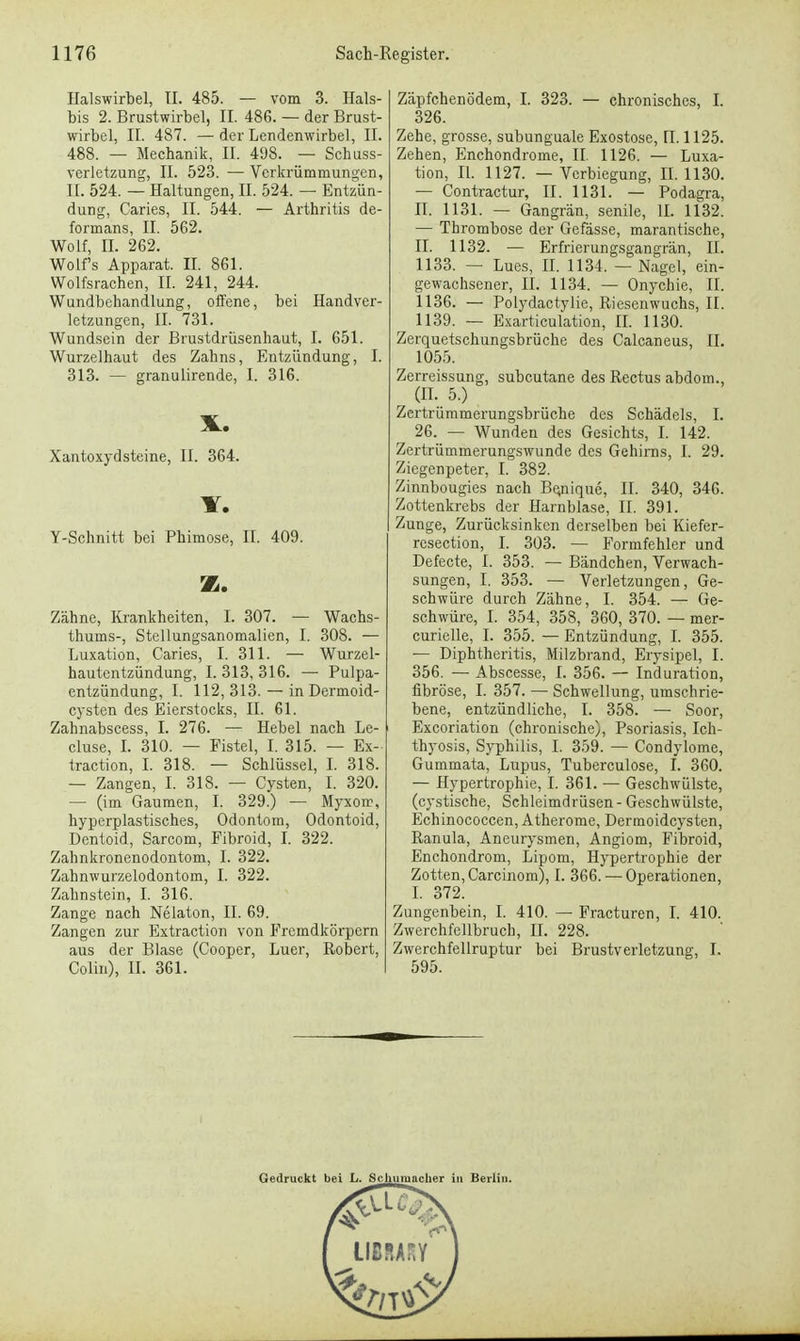 Halswirbel, II. 485. — vom 3. Hals- bis 2. Brustwirbel, II. 48G. — der Brust- wirbel, II. 487. —der Lendenwirbel, II. 488. — Mechanik, II. 498. — Schuss- verletzung, II. 523. — Verkrümmungen, IL 524. — Haltungen, II. 524. — Entzün- dung, Caries, II. 544. — Arthritis de- formans, II. 562. Wolf, IL 262. Wolfs Apparat. II. 861. Wolfsrachen, II. 241, 244. Wundbehandlung, offene, bei Handver- letzungen, II. 731. Wundsein der Brustdrüsenhaut, I. 651. Wurzelhaut des Zahns, Entzündung, I. 313. — granulirende, I. 316. Xantoxydsteine, II. 364. IT. Y-Schnitt bei Phimose, II. 409. z. Zähne, Krankheiten, I. 307. — Wachs- thums-, Stellungsanomalien, I. 308. — Luxation, Caries, I. 311. — Wurzel- hautentzündung, I. 313, 316. — Pulpa- entzündung, I. 112, 313. — in Dermoid- cysten des Eierstocks, II. 61. Zahnabscess, I. 276. — Hebel nach Le- cluse, I. 310. — Fistel, I. 315. — Ex- traction, I. 318. — Schlüssel, I. 318. — Zangen, I. 318. — Cysten, I. 320. — (im Gaumen, I. 329.) — Myxoir, hyperplastisches, Odontora, Odontoid, Dentoid, Sarcom, Fibroid, I. 322. Zabnkronenodontom, I. 322. Zahnwurzelodontom, I. 322. Zahnstein, I. 316. Zange nach Nelaton, II. 69. Zangen zur Extraction von Fremdkörpern aus der Blase (Cooper, Luer, Robert, Colin), II. 361. Zäpfchenödem, I. 323. — chronisches, I. 326. Zehe, grosse, subunguale Exostose, II. 1125. Zehen, Enchondrome, II. 1126. — Luxa- tion, II. 1127. — Vcrbiegung, II. 1130. — Contractur, II. 1131. — Podagra, II. 1131. — Gangrän, senile, II. 1132. — Thrombose der Gefässe, marantische, II. 1132. — Erfrierungsgangrän, II. 1133. — Lues, II. 1134. — Nagel, ein- gewachsener, II. 1134. — Onychie, II. 1136. — Polydactylie, Riesenwuchs, II. 1139. — Exarticulation, II. 1130. Zerquetschungsbrüche des Calcaneus, II. 1055. Zerreissung, subcutane des Rectus abdom., r (II. 5.) Zertrümmerungsbrüche des Schädels, I. 26. — Wunden des Gesichts, I. 142. Zertrümmerungswunde des Gehirns, I. 29. Ziegenpeter, I. 382. Zinnbougies nach Be^iique, II. 340, 346. Zottenkrebs der Harnblase, II. 391. Zunge, Zurücksinken derselben bei Kiefer- resection, I. 303. — Formfehler und Defecte, I. 353. — Bändchen, Verwach- sungen, I. 353. — Verletzungen, Ge- schwüre durch Zähne, I. 354. — Ge- schwüre, I. 354, 358, 360, 370. — mer- curielle, I. 355. — Entzündung, I. 355. — Diphtheritis, Milzbrand, Erysipel, I. 356. — Abscesse, I. 356. — Induration, fibröse, I. 357. — Schwellung, umschrie- bene, entzündliche, I. 358. — Soor, Excoriation (chronische), Psoriasis, Ich- thyosis, Syphilis, I. 359. — Condylome, Gummata, Lupus, Tuberculose, I. 360. — Hypertrophie, I. 361. — Geschwülste, (cystische, Schleimdrüsen - Geschwülste, Echinococcen, Atherome, Dermoidcysten, Ranula, Aneurysmen, Angiom, Fibroid, Enchondrom, Lipom, Hypertrophie der Zotten, Carcinom), I. 366. — Operationen, I. 372. Zungenbein, I. 410. — Fracturen, I. 410. Zwerchfellbruch, H. 228. Zwerchfellruptur bei Brustverletzung, I. 595. Gedruckt bei L. Schumacher in Berlin.