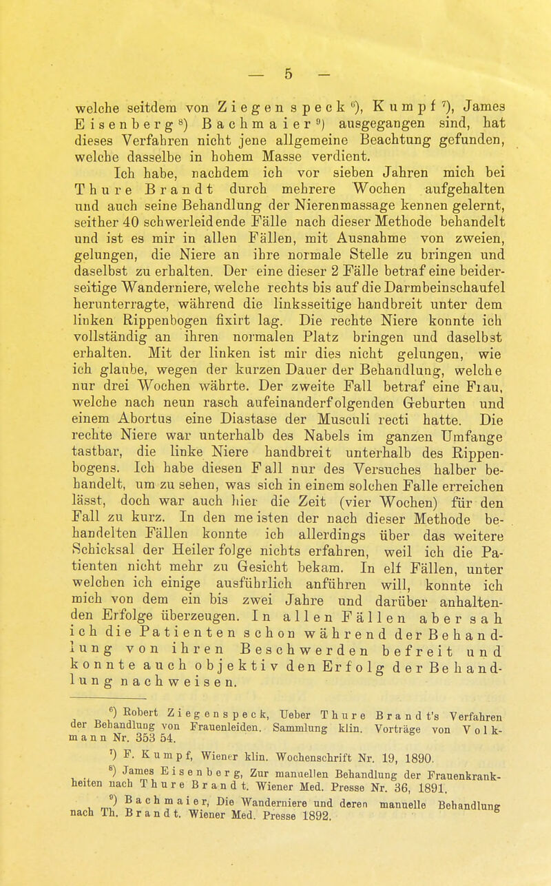 welche seitdera von Ziegen speck'^), Kumpf''), James Eisenbergs) Bachmaier) ausgegangen sind, hat dieses Verfahren nielit jene allgemeine Beachtung gefunden, welche dasselbe in hohem Masse verdient, Ich habe, nachdem ich vor sieben Jahren mich bei Thure Brandt durch mehrere Wochen aufgehalten und auch seine Behandlung der Nierenmassage kennen gelernt, seither 40 schwerleidende Falle nach dieser Methode behandelt und ist es mir in alien Fallen, mit Ausnahme von zweien, gelungen, die Niere an ihre normale Stelle zu bringen und daselbst zu erhalten. Der eine dieser 2 Falle betraf eine beider- seitige Wanderniere, welche rechts bis auf die Darmbeinschauf el herunterragte, wahrend die linksseitige handbreit unter dem linken Rippenbogen fixirt lag. Die rechte Niere konnte ich vollstandig an ihren normalen Platz bringen und daselbst erhalten. Mit der linken ist mir dies nicht gelungen, wie ich glanbe, wegen der kurzen Dauer der Behandlung, welche nur drei Wochen wabrte. Der zweite Fall betraf eine Fiau, welche nach neun rasch aufeinanderf olgenden Greburten und einem Abortus eine Diastase der Musculi recti hatte. Die rechte Niere war unterhalb des Nabels ira ganzen Umfange tastbar, die linke Niere handbreit unterhalb des Eippen- bogens. Ich habe diesen Fall nur des Versuches halber be- handelt, um zu sehen, was sich in einem solchen Falle erreichen lasst, doch war auch hier die Zeit (vier Wochen) fur den Fall zu kurz. In den me isten der nach dieser Methode be- handelten Fallen konnte ich allerdings iiber das weitere Schicksal der Heiler folge nichts erfahren, weil ich die Pa- tienten nicht mehr zu Gesicht bekam. In elf Fallen, unter welchen ich einige ausfiihrlich anfiihren will, konnte ich mich von dem ein bis zwei Jahre und dariiber anhalten- den Erfolge iiberzeugen. In alien Fallen abersah ich die Patienten schon wahrend derBehand- lung von ihren Beschwerden befreit und konnte auch objektiv denErfolg der Be ban d- lungnachweisen. ^) Eobert Ziegenspeck, Ueber Thure Brandt's Verfahren der Behandlung von Frauenleiden. Sammlung klin. Vortrage von Vol k- m a n n Nr. 353 54. ') F. Kumpf, Wiener klin. Wochenschrift Nr. 19, 1890. 8) James E i s e n b e r g, Zur manuellen Behandlung der Frauenkrank- heiten nach Thure Brandt. Wiener Med. Presse Nr. 36, 1891. m!-^ S ^^ ™ ^' ® ^' ^^^«™iere und deren manuelle Behandlune nach Th. Brandt. Wiener Med. Presse 1892.