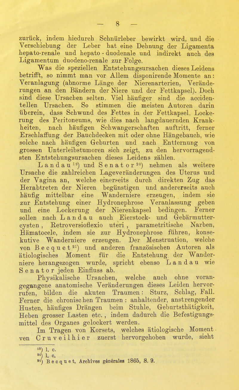 zuriick, indem hiedurcb Schniirleber bewirkt wird, und die Verschiebung der Leber hat eine Debnung der Ligamenta hepato-renale und bepato - duodenale und indirekt aucb des Ligamentum duodeno-renale zur Folge. Was die speziellen Entstehungsursacben dieses Leidens betrifft, so nimmt man vor AUem disponirende Momente an: Veranlagung (abnorme Lange der Nierenarterien, Verande- rungen an den Bandern der Niere und der Fettkapsel). Docb sind diese Ursachen selten. Viel baufiger sind die acciden- tellen Ursacben. So stimmen die meisten Autoren darin iiberein, dass Scbwund des Fettes in der Fettkapsel, Locke- rung des Peritoneums, wie dies nacb langdauernden Krank- beiten, nacb baufigen Scbwangerscbaften auftritt, ferner ErscblaflFung der Baucbdecken mit oder obne Hangebaucb, wie solcbe nacb baufigen Geburten und nacb Entfernung von grossen Unterleibstumoren sicb zeigt, zu den bervorragend- sten Entstebungsursacben dieses Leidens zablen. Landau und Senator'*) nebmen als weitere Ursacbe die zablreicben Lageveranderungen des Uterus und der Vagina an, welcbe einerseits durcb direkten Zug das Herabtreten der Nieren begiinstigen und andererseits aucb baufig mittelbar eine Wanderniere erzeugen, indem sie zur Entstebung einer Hydronepbrose Veranlassung geben und eine Lockerung der Nierenkapsel bedingen. Ferner sollen nacb Landau aucb Eierstock- und Grebarmutter- cysten , Retroversiofiexio uteri , parametritiscbe Nai'ben, Hamatocele, indem sie zur Hydronepbrose fubren, konse- kutive Wanderniere erzeugen. Der Menstruation, welcbe von B e c q u e t und anderen franzosiscben Autoren als atiologiscbes Moment fur die Entstebung der Wander- niere berangezogen wurde, spricbt ebenso Landau wie Senator jeden Einfluss ab. Pbysikaliscbe Ursacben, welcbe aucb obne voran- gegangene anatomiscbe Veranderungen dieses Leiden bervor- rufen, bilden die akuten Traumen: Sturz, Scblag, Fall. Ferner die cbroniscben Traumen : anbaltender, anstrengender Husten, baufiges Drangen beim Stuble, Geburtstbatigkeit, Heben grosser Lasten etc., indem dadurcb die Befestigungs- mittel des Organes gelockert werden. Ln Tragen von Korsets, welcbes atiologiscbe Moment • ven Cruveilhier zuerst bervorgeboben wurde, siebt ) 1. c. ) 1. 0. *') B e c q u e t, Archives g^D^rales 1865, S. 9.