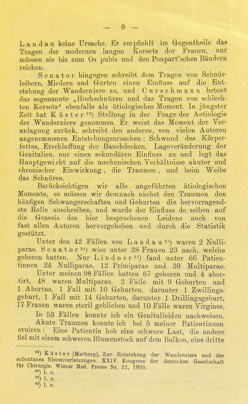 Landau keine Ursaclie. Er empfieWt im Gegentheile das Tragen der modernen langen Korsets der Frauen, nur miissen sie bis zum Os pubis und den Poupart'schen Bandern reichen. Senator hingegen scbreibt dem Tragen von Schniir- leibern, Miedern und Gurten einen Einfluss auf die Ent- stehung der Wanderniere zu, und Curschmann betont das sogenannte „ Hocbschnuren und das Tragen von scblecb- ten Korsets ebenfalls als atiologisches Moment. In jiingster Zeit hat K listeria) Stellung in der Frage der Aetiologie der Wanderniere genommen. Er weist das Moment der Ver- anlaguDg zuriick, schreibt den anderen, von vielen Autoren angenommenen Entstehungsursachen : Scbwund des Korper- fettes, Erscblaffung der Baucbdecken, Lageveranderung der Genitalien, nur einen sekundaren Einfluss zu und legt das Hauptgewi cbt auf die mecbaniscben Verbaltnisse akuter und cbroniscber Einwirkung, die Traumen , und beim Weibe das Scbniiren. Berucksichtigen wir alle angefiibrten atiologiscben Momente, so miissen wir demnacb nacbst den Traumen den baufigen Scbwangerscbaften und Geburten die hervorragend- ste RoUe zuscbreiben, und wurde der Einfluss de:selben auf die Genesis des bier besprocbenen Leidens aucb von fast alien Autoren bervorgeboben und dureb die Statistik gestiitzt. TJnter den 42 Fallen von L a n d a u 23) waren 2 Nulli- parae. S e n a t 0 r wies unter 28 Frauen 23 nacb, welche geboren batten. Nur Lindner^^) fand unter 66 Patien- tinnen 24 Nulliparae, 12 Primiparae und 30 Multiparae. Unter meinen 98 Fallen batten 67 geboren und 4 abor- tirt, 48 waren Multiparae, 2 Fa lie mit 9 Geburten und 1 Abortus, 1 Fall mit 10 Geburten, darunter 1 Zwillings- geburt, 1 Fall mit 14 Geburten, darunter 1 Drillingsgeburt, 17 Frauen waren steril geblieben und 10 Falle waren Virgines. In 53 Fallen konnte icb ein Genitalleiden nacbweisen. Akute Traumen konnte icb bei 5 meiner Patientinnen eruiren : Eine Patientin bob eine schwere Last, die andere fiel mit einem schweren Blumenstock auf dem Balkon, eine dritte ) K ii s t e r (Martarg), Zur Entstehung der Wanderniere und der subcutanen Nierenverletzungen. XXIV. Kongress der deutschen Gesellschaft fur Chirurgie. Wiener Med. Presse Nr. 21, 1895 *) 1. c. 1. c.