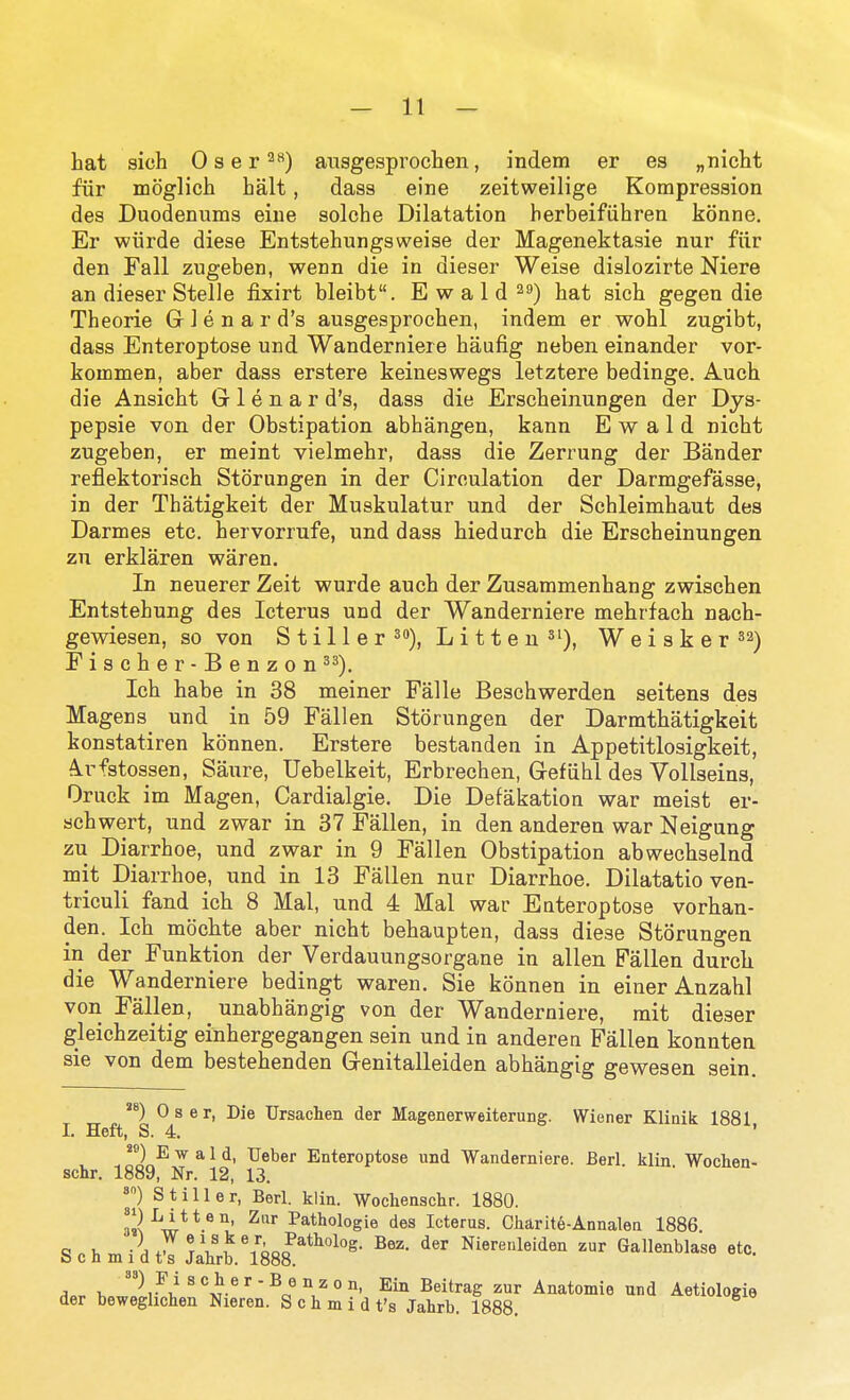 hat sich 0 s e r 2) ausgesprochen, indem er es „niclit fiir moglich halt, dass eine zeitweilige Kompression des Duodenums eiue solche Dilatation herbeifiihren konne. Er wiirde diese Entstehungsweise der Magenektasie nur fiir den Fall zugeben, wenn die in dieser Weise dislozirte Niere an dieser Stella iixirt bleibt. E w a 1 d ^s) hat sich gegen die Theorie G 1 e n a r d's ausgesprochen, indem er wohl zugibt, dass Enteroptose und Wanderniere haufig neben einander vor- kommen, aber dass erstere keineswegs letztere bedinge. Auch die Ansicht G 1 e n a r d's, dass die Erscheinungen der Dys- pepsie von der Obstipation abhangen, kann E w a 1 d nicht zugeben, er meint vielmehr, dass die Zerrung der Bander reflektorisch Storungen in der Circulation der Darmgefasse, in der Thatigkeit der Muskulatur und der Schleimhaut des Darmes etc. hervorrufe, und dass hiedurch die Erscheinungen zu erklaren waren. In neuerer Zeit wurde auch der Zusaramenhang zwischen Entstehung des Icterus und der Wanderniere mehrfach nach- gewiesen, so von Stiller 3), Litten^t), Weisker^a) Eischer-Benzon ^^). Ich habe in 38 meiner Falle Beschwerden seitens des Magens und in 59 Fallen Storungen der Darmthatigkeit konstatiren konnen. Erstere bestanden in Appetitlosigkeit, A.rfstossen, Saure, Uebelkeit, Erbrechen, Grefiihl des Vollseins, Oruck im Magen, Cardialgie. Die Defakation war meist er- schwert, und zwar in 37 Fallen, in den anderen war Neigung zu Diarrhoe, und zwar in 9 Fallen Obstipation abwechselnd mit Diarrhoe, und in 13 Fallen nur Diarrhoe. Dilatatio ven- triculi fand ich 8 Mai, und 4 Mai war Enteroptose vorhan- den. Ich mochte aber nicht behaupten, dass diese Storungen in der Funktion der Verdauungsorgane in alien Fallen durch die Wanderniere bedingt waren. Sie konnen in einer Anzahl von Fallen, unabhangig von der Wanderniere, mit dieser gleichzeitig einhergegangen sein und in anderen Fallen konnten sie von dem bestehenden Genitalleiden abhangig gewesen sein. 0 s e r, Die Ursachen der Magenerweiterung. Wiener Klinik 1881 I. Heft, S. 4. ' E w a 1 d, Ueber Enteroptose und Wanderniere. Berl klin Wochen- schr. 1889, Nr. 12, 13. ») Stiller, Berl. klin. Wochenschr. 1880. 3s\^w***'°' ^^*^°logie des Icterus. Charite-Annalen 1886 G 1, ■AJ^V^^^hoF^^^''^^- Nierenleiden zur Gallenblase etc. b c n m 1 d t s Jahrb. 1888. '2i^i! ^''v-^'^o^ ^'^r Anatomie und Aetiologie der beweglichen Nieren. S oh m i d t's Jahrb. 1888.