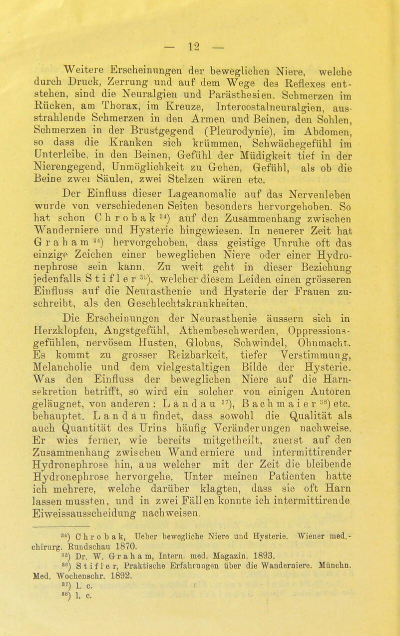 Weitere Erscheinungen der bewegliehen Niere, welche durcli Druck, Zerrung und auf dem Wege des Reflexes ent- atehen, sind die Neuralgien und Pariistliesien. Schmerzen im Riicken, am Thorax, im Kreuze, Intercostalneixralgien, aus- stralilende Schmerzen in den Armen und Beinen, den Sohlen, Schmerzen in der Brustgegend (Pleurodynie), im Abdomen, so dass die Kranken sich kriimmen, Schwachegefiihl im Unterleibe, in den Beinen, Gefiihl der Miidigkeit tief in der Nierengegend, Unmoglichkeit zu Grehen, Gefiihl, als ob die Beine zwoi Saulen, zwei Stelzen waren etc. Der Einfluss dieser Lageanomalie auf das Nervenleben wurde von verschiedenen Seiten besonders hervorgehoben. So hat schon C h r o b a k auf den Zusammenhang zwischen Wanderniere und Hysteric hingewiesen. In neuerer Zeit hat Graham hervorgehoben, dass geistige Unruhe oft das einzigp Zeiehen einer bewegliehen Niere oder einer Hydro- nephrose sein kann. Zu weit geht in dieser Beziehung jedenfalls S t i f 1 e r ^•■). welcher diesem Leiden einen grosseren Einfluss auf die Neuiasthenie und Hysterie der Frauen zu- schreibt, als den Gesehlechtskrankheiten. Die Erscheinungen der Neurasthenic aussern sich in Herzklopfen, Angstgefiihl, Athembeschwerden, Opprcssions- gefiihlen, nervosem Husten, Globus, Schwindel, Ohnraacht. Es kommt zu grosser Reizbarkeit, tiefer Verstimmung, Melancholic und dem vielgestaltigen Bilde der Hysterie. Was den Einfluss der bewegliehen Niere auf die Harn- sekretion betriflPt, so wird ein solcher vou einigen Autoren gelaugnet, von anderen : Landau ^'), B a c h m a i e r etc, behauptet. Landau findet, dass sowohl die Qualitat als auch Quantitat dcs Urins hiiufig Veranderuugen nachweise. Er wies ferner, wie bereits mitgetheilt, zueist auf den Zusammenhang zwischen Wanderniere und intermittirender Hydx'onephrose bin, a us welcher mit der Zeit die bleibende Hydronephrose hervorgelie. Unter meinen Patienten hatte ich mehrere, welche dariiber klagten, dass sie oft Harn lassen mussten, und in zwei Fallen konnte ich intermittirende Eiweissausscheidung nachweisen. Chrobak, Ueber bewegliche Niere und Hysterie. Wiener med.- chirurg. Rundschau 1870. Dr. W. Graham, Intern, med. Magazin. 1893. ^'') Stifler, Praktische Erfahrungen uber die Wanderniere. Munchn. Med. Wochenschr. 1892. 1. c. :