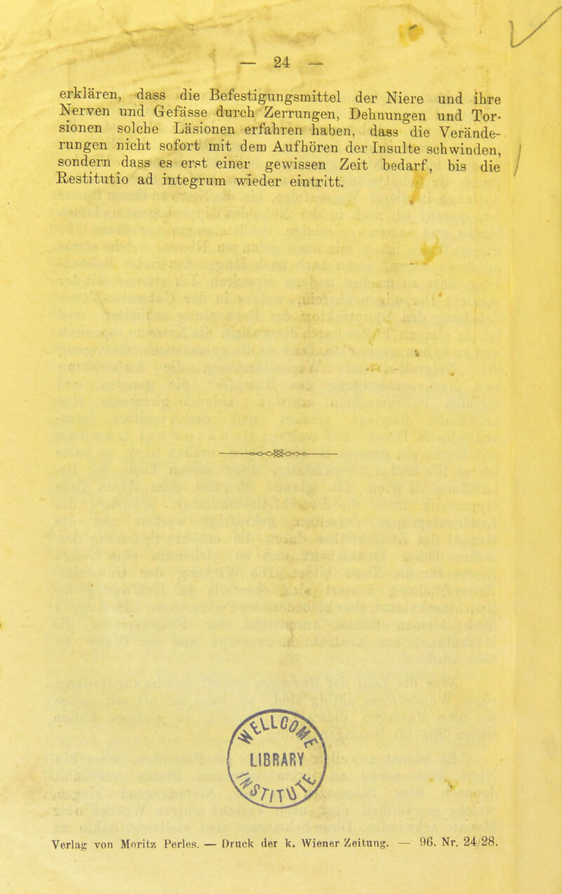 erklaren, dass die Befestigiingsraittel der Niere und ihre Nerven und Gefasse durch Zerrungen, Delinungen und Tor- sionen solche Lasionen erfalnen haben, dass die Verande- rungen nicht sofort mit dem Aufboren der Insulte schwinden, / sondern dass es erst einer gewissen Zeit bedarf, bis die / Restitutio ad integrum wieder eintritt. Verlag von Mnritz Perles. — Druck der k. Wiener Zeitnng. — 96. Nr. 24/28.