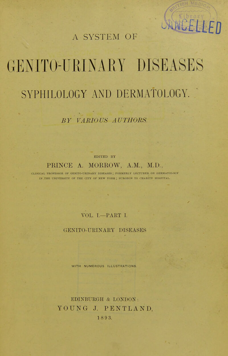 A SYSTEM OF GENITO-URINARY DISEASES SYPHILOLOGY AND DERMAtOLOGY. BY VARIOUS AUTHORS. EDITED BY PRINCE A. MOEROW, A.M., M.D., CLINICAL PROFESSOR OF OBNITO-URINARY DISEASES ; FORMERLY LECTURER ON DERMATOLOOY IN THE UNIVERSITY OF THE CITY OF NEW YORK ; SURGEON TO CHARITY HOSPITAL. VOL. I.—PAET I. GENITO-UEINAEY DISEASES WITH NUMEROUS ILLUSTRATIONS. EDINBUKGH & LONDON: YOUNG J. PENTLAND,